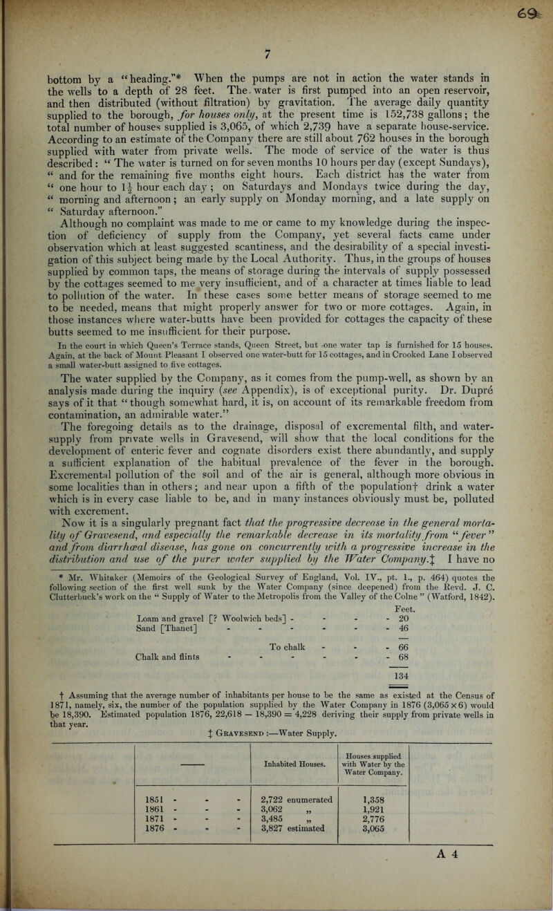 bottom by a “heading.”* When the pumps are not in action the water stands in the wells to a depth of 28 feet. The-water is first pumped into an open reservoir, and then distributed (without filtration) by gravitation. The average daily quantity supplied to the borough, for houses only, at the present time is 152,738 gallons; the total number of houses supplied is 3,065, of which 2,739 have a separate house-service. According to an estimate of the Company there are still about 762 houses in the borough supplied with water from private wells. The mode of service of the water is thus described : “ The water is turned on for seven months 10 hours per day (except Sundays), “ and for the remaining five months eight hours. Each district has the water from “ one hour to 1^ hour each day ; on Saturdays and Mondays twice during the day, “ morning and afternoon; an early supply on Monday morning, and a late supply on “ Saturday afternoon.” Although no complaint was made to me or came to my knowledge during the inspec- tion of deficiency of supply from the Company, yet several facts came under observation which at least suggested scantiness, and the desirability of a special investi- gation of this subject being made by the Local Authority. Thus, in the groups of houses supplied by common taps, the means of storage during the intervals of supply possessed by the cottages seemed to me very insufficient, and of a character at times liable to lead to pollution of the water. In these cases some better means of storage seemed to me to be needed, means that might properly answer for two or more cottages. Again, in those instances where water-butts have been provided for cottages the capacity of these butts seemed to me insufficient for their purpose. In the court in which Queen’s Terrace stands, Queen Street, but one water tap is furnished for 15 houses. Again, at the back of Mount Pleasant I observed one water-butt for 15 cottages, and in Crooked Lane I observed a small water-butt assigned to five cottages. The water supplied by the Company, as it comes from the pump-well, as shown by an analysis made during the inquiry {see Appendix), is of exceptional purity. Dr. Dupre says of it that “ though somewhat hard, it is, on account of its remarkable freedom from contamination, an admirable water.” The foregoing details as to the drainage, disposal of excremental filth, and water- supply from private wells in Gravesend, will show that the local conditions for the development of enteric fever and cognate disorders exist there abundantly, and supply a sufficient explanation of the habitual prevalence of the fever in the borough. Excremental pollution of the soil and of the air is general, although more obvious in some localities than in others; and near upon a fifth of the population! drink a water which is in every case liable to be, and in many instances obviously must be, polluted wdth excrement. Now it is a singularly pregnant fact that the progressive decrease in the general morta- lity of Gravesend, and especially the remarkable decrease in its mortality from “ fever ” and from diarrhoeal disease, has gone on concurrently with a progressive increase in the distribution and use of the purer water supplied by the Water CompanyI have no * Mr. Whitaker (Memoirs of the Geological Survey of England, Yol. IV., pt. 1., p. 464) quotes the following section of the first well sunk by the Water Company (since deepened) from the Revd. J. C. Clutterbuck’s work on the “ Supply of Water to the Meti’opolis from the Valley of the Colne ” (Watford, 1842). Feet. Loam and gravel [? Woolwich beds] - - - - 20 Sand [Thanet] - - - - - - 46 To chalk - - - 66 Chalk and flints - - - - - - 68 134 f Assuming that the average number of inhabitants per house to be the same as existed at the Census of 1871, namely, six, the number of the population supplied by the Water Company in 1876 (3,065x6) would be 18,390. Estimated population 1876, 22,618 — 18,390 = 4,228 deriving their supply from private wells in that year. J Gravesend :—Water Supply. Inhabited Houses. Houses supplied with Water by the Water Company. 1851 - 2,722 enumerated 1,358 1861 - 3,062 „ 1,921 1871 - 3,485 „ 2,776 1876 - 3,827 estimated 3,065