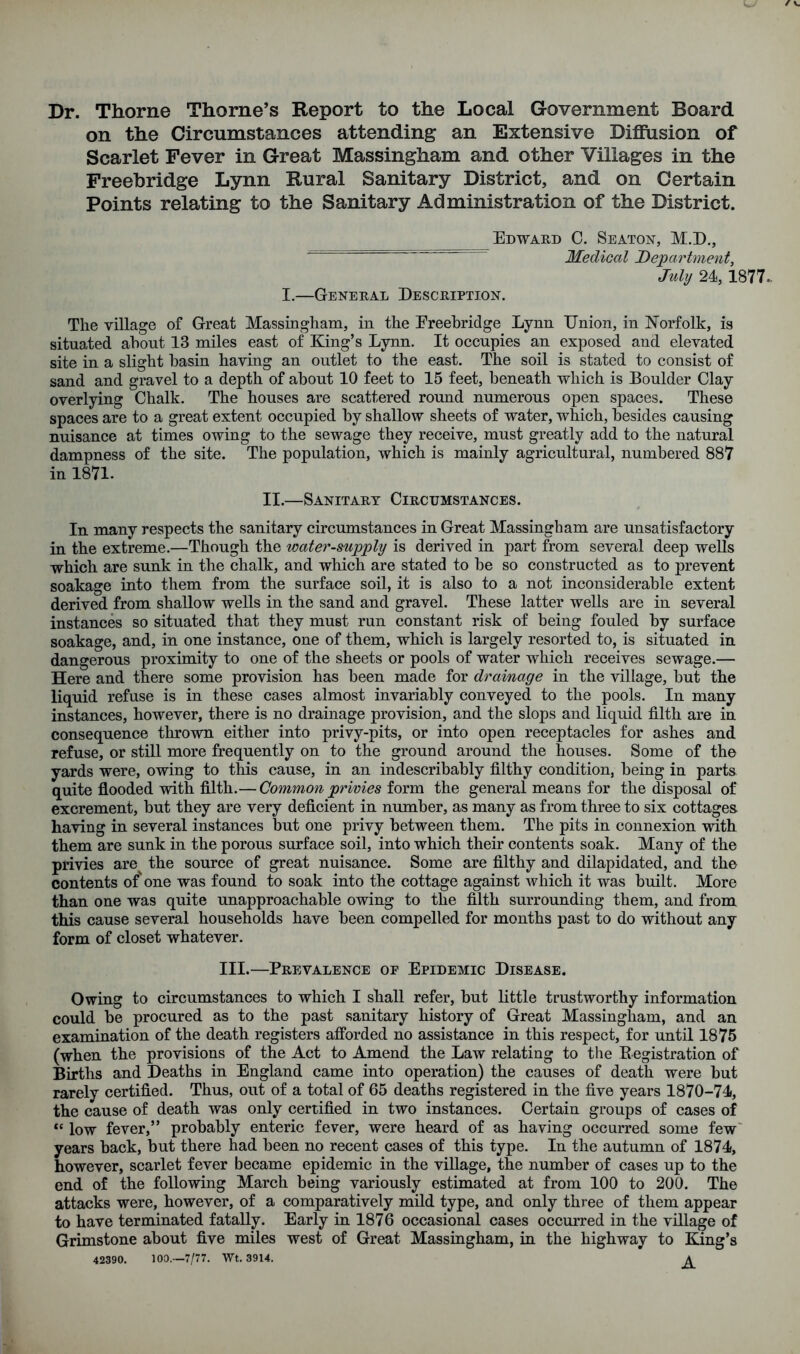 Dr. Thorne Thorne’s Report to the Local Government Board on the Circumstances attending an Extensive Diffusion of Scarlet Fever in Great Massingham and other Villages in the Freebridge Lynn Rural Sanitary District, and on Certain Points relating to the Sanitary Administration of the District. Edward C. Seaton, M.D., Medical Department, July 24, 1877. I.—General Description. The village of Great Massingham, in the Freebridge Lynn Union, in Norfolk, is situated about 13 miles east of King’s Lynn. It occupies an exposed and elevated site in a slight basin having an outlet to the east. The soil is stated to consist of sand and gravel to a depth of about 10 feet to 15 feet, beneath which is Boulder Clay overlying Chalk. The houses are scattered round numerous open spaces. These spaces are to a great extent occupied by shallow sheets of water, which, besides causing nuisance at times owing to the sewage they receive, must greatly add to the natural dampness of the site. The population, which is mainly agricultural, numbered 887 in 1871. II.—Sanitary Circumstances. In many respects the sanitary circumstances in Great Massingham are unsatisfactory in the extreme.—Though the water-supply is derived in part from several deep wells which are sunk in the chalk, and which are stated to he so constructed as to prevent soakage into them from the surface soil, it is also to a not inconsiderable extent derived from shallow wells in the sand and gravel. These latter wells are in several instances so situated that they must run constant risk of being fouled by surface soakage, and, in one instance, one of them, which is largely resorted to, is situated in dangerous proximity to one of the sheets or pools of water which receives sewage.— Here and there some provision has been made for drainage in the village, but the liquid refuse is in these cases almost invariably conveyed to the pools. In many instances, however, there is no drainage provision, and the slops and liquid filth are in consequence thrown either into privy-pits, or into open receptacles for ashes and refuse, or still more frequently on to the ground around the houses. Some of the yards were, owing to this cause, in an indescribably filthy condition, being in parts quite flooded with filth.— Common privies form the general means for the disposal of excrement, but they are very deficient in number, as many as from three to six cottages having in several instances but one privy between them. The pits in connexion with them are sunk in the porous surface soil, into which their contents soak. Many of the privies are the source of great nuisance. Some are filthy and dilapidated, and the contents of' one was found to soak into the cottage against which it was built. More than one was quite unapproachable owing to the filth surrounding them, and from this cause several households have been compelled for months past to do without any form of closet whatever. III.—Prevalence of Epidemic Disease. Owing to circumstances to which I shall refer, but little trustworthy information could be procured as to the past sanitary history of Great Massingham, and an examination of the death registers afforded no assistance in this respect, for until 1875 (when the provisions of the Act to Amend the Law relating to the Begistration of Births and Deaths in England came into operation) the causes of death were but rarely certified. Thus, out of a total of 65 deaths registered in the five years 1870-74, the cause of death was only certified in two instances. Certain groups of cases of “ low fever,” probably enteric fever, were heard of as having occurred some few years back, but there had been no recent cases of this type. In the autumn of 1874, however, scarlet fever became epidemic in the village, the number of cases up to the end of the following March being variously estimated at from 100 to 200. The attacks were, however, of a comparatively mild type, and only three of them appear to have terminated fatally. Early in 1876 occasional cases occurred in the village of Grimstone about five miles west of Great Massingham, in the highway to King’s 42390. 100.—7/77. Wt. 3914. A