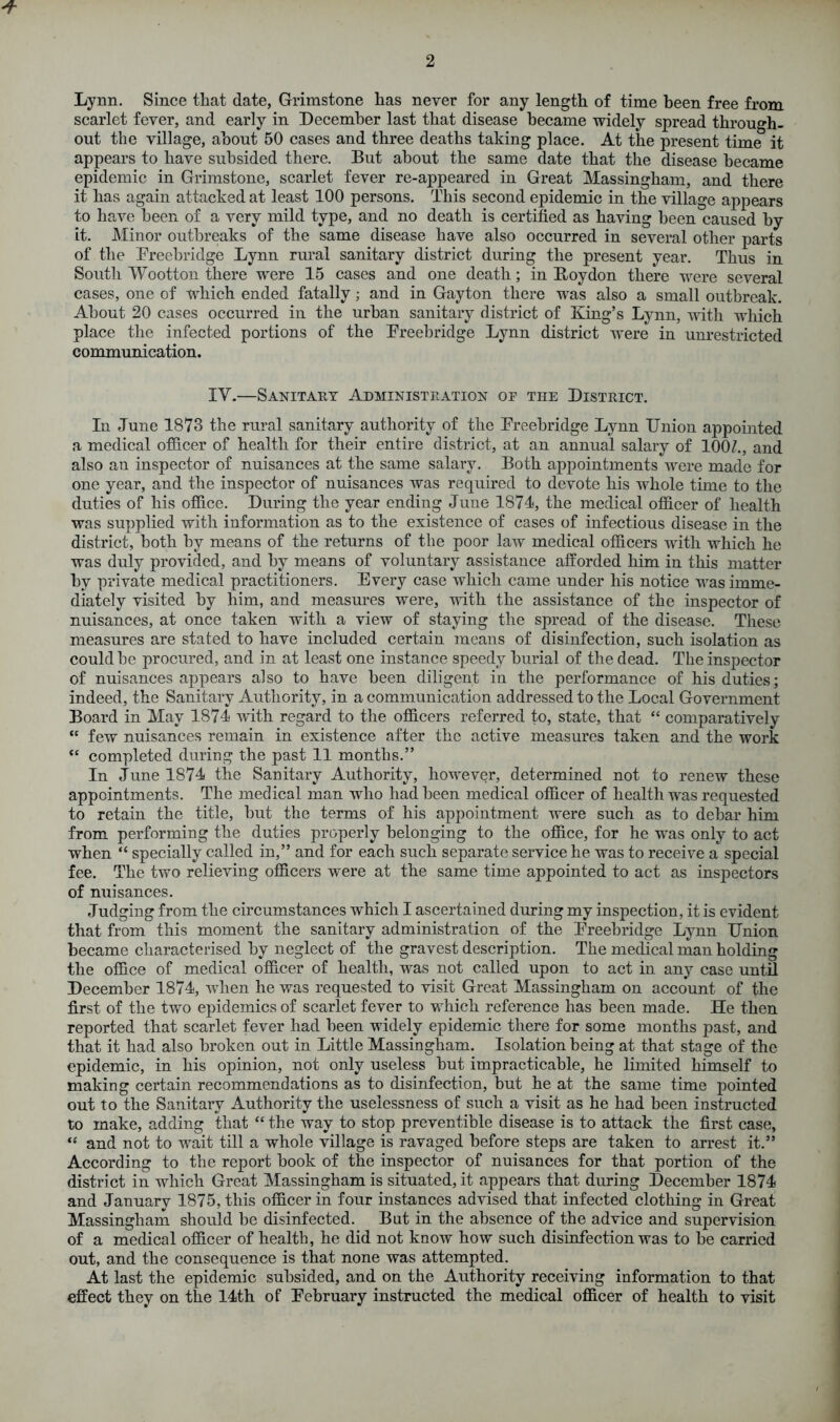 Lynn. Since that date, Grimstone has never for any length of time been free from scarlet fever, and early in December last that disease became widely spread through, out the village, about 50 cases and three deaths taking place. At the present time it appears to have subsided there. But about the same date that the disease became epidemic in Grimstone, scarlet fever re-appeared in Great Massingham, and there it has again attacked at least 100 persons. This second epidemic in the village appears to have been of a very mild type, and no death is certified as having been caused by it. Minor outbreaks of the same disease have also occurred in several other parts of the Freebridge Lynn rural sanitary district during the present year. Thus in South Wootton there were 15 cases and one death; in Boydon there were several cases, one of which ended fatally; and in Gayton there was also a small outbreak. About 20 cases occurred in the urban sanitary district of King’s Lynn, with which place the infected portions of the Freebridge Lynn district were in unrestricted communication. IY.—Sanitary Administration of the District. In June 1873 the rural sanitary authority of the Freebridge Lynn Union appointed a medical officer of health for their entire district, at an annual salary of 10CU, and also an inspector of nuisances at the same salary. Both appointments were made for one year, and the inspector of nuisances was required to devote his whole time to the duties of his office. During the year ending June 1874, the medical officer of health was supplied with information as to the existence of cases of infectious disease in the district, both by means of the returns of the poor law medical officers with which he was duly provided, and by means of voluntary assistance afforded him in this matter by private medical practitioners. Every case which came under his notice was imme- diately visited by him, and measures were, with the assistance of the inspector of nuisances, at once taken with a view of staying the spread of the disease. These measures are stated to have included certain means of disinfection, such isolation as could be procured, and in at least one instance speedy burial of the dead. The inspector of nuisances appears also to have been diligent in the performance of his duties; indeed, the Sanitary Authority, in a communication addressed to the Local Government Board in May 1874 with regard to the officers referred to, state, that “ comparatively “ few nuisances remain in existence after the active measures taken and the work “ completed during the past 11 months.” In June 1874 the Sanitary Authority, however, determined not to renew these appointments. The medical man who had been medical officer of health was requested to retain the title, but the terms of his appointment were such as to debar him from performing the duties properly belonging to the office, for he was only to act when “ specially called in,” and for each such separate service he was to receive a special fee. The two relieving officers were at the same time appointed to act as inspectors of nuisances. Judging from the circumstances which I ascertained during my inspection, it is evident that from this moment the sanitary administration of the Freebridge Lynn Union became characterised by neglect of the gravest description. The medical man holding the office of medical officer of health, was not called upon to act in any case until December 1874, when he was requested to visit Great Massingham on account of the first of the two epidemics of scarlet fever to which reference has been made. He then reported that scarlet fever had been widely epidemic there for some months past, and that it had also broken out in Little Massingham. Isolation being at that stage of the epidemic, in his opinion, not only useless but impracticable, he limited himself to making certain recommendations as to disinfection, but he at the same time pointed out to the Sanitary Authority the uselessness of such a visit as he had been instructed to make, adding that “ the way to stop preventible disease is to attack the first case, ‘s and not to wait till a whole village is ravaged before steps are taken to arrest it.” According to the report book of the inspector of nuisances for that portion of the district in which Great Massingham is situated, it appears that during December 1874 and January 1875, this officer in four instances advised that infected clothing in Great Massingham should be disinfected. But in the absence of the advice and supervision of a medical officer of health, he did not know how such disinfection was to be carried out, and the consequence is that none was attempted. At last the epidemic subsided, and on the Authority receiving information to that effect they on the 14th of February instructed the medical officer of health to visit