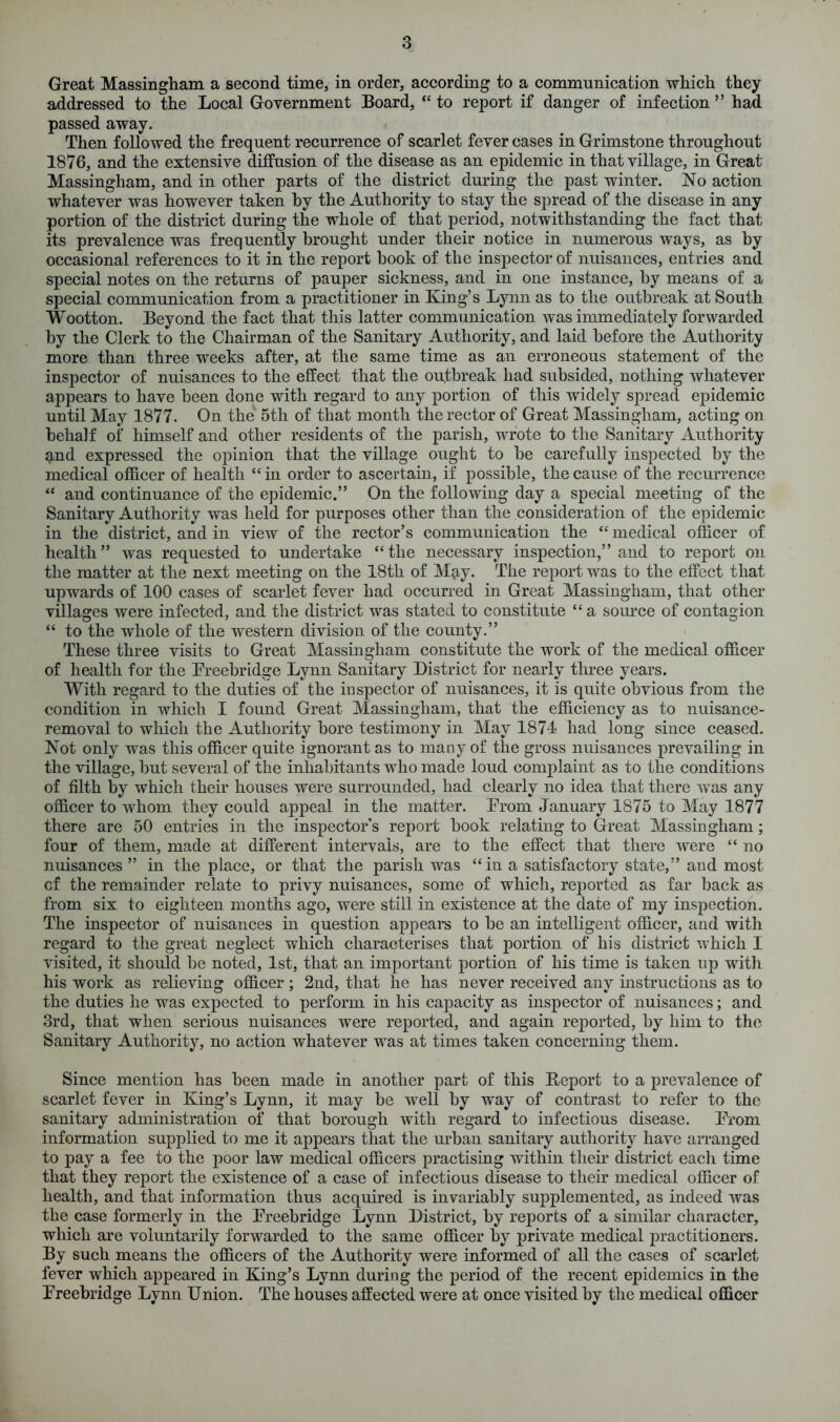 Great Massingham a second time, in order, according to a communication which they addressed to the Local Government Board, “ to report if danger of infection ” had passed away. Then followed the frequent recurrence of scarlet fever cases in Grimstone throughout 1876, and the extensive diffusion of the disease as an epidemic in that village, in Great Massingham, and in other parts of the district during the past winter. No action whatever was however taken by the Authority to stay the spread of the disease in any portion of the district during the whole of that period, notwithstanding the fact that its prevalence was frequently brought under their notice in numerous ways, as by occasional references to it in the report hook of the inspector of nuisances, entries and special notes on the returns of pauper sickness, and in one instance, by means of a special communication from a practitioner in King’s Lynn as to the outbreak at South Wootton. Beyond the fact that this latter communication was immediately forwarded by the Clerk to the Chairman of the Sanitary Authority, and laid before the Authority more than three weeks after, at the same time as an erroneous statement of the inspector of nuisances to the effect that the outbreak had subsided, nothing whatever appears to have been done with regard to any portion of this widely spread epidemic until May 1877. On the 5th of that month the rector of Great Massingham, acting on behalf of himself and other residents of the parish, wrote to the Sanitary Authority and expressed the opinion that the village ought to he carefully inspected by the medical officer of health “in order to ascertain, if possible, the cause of the recurrence “ and continuance of the epidemic.” On the following day a special meeting of the Sanitary Authority was held for purposes other than the consideration of the epidemic in the district, and in view of the rector’s communication the “ medical officer of health” was requested to undertake “the necessary inspection,” and to report on the matter at the next meeting on the 18th of M^y. The report was to the effect that upwards of 100 cases of scarlet fever had occurred in Great Massingham, that other villages were infected, and the district was stated to constitute “a source of contagion “ to the whole of the western division of the county.” These three visits to Great Massingham constitute the work of the medical officer of health for the Preebridge Lynn Sanitary District for nearly three years. With regard to the duties of the inspector of nuisances, it is quite obvious from the condition in which I found Great Massingham, that the efficiency as to nuisance- removal to which the Authority bore testimony in May 1874 had long since ceased. Not only was this officer quite ignorant as to many of the gross nuisances prevailing in the village, but several of the inhabitants who made loud complaint as to the conditions of filth by which their houses were surrounded, had clearly no idea that there was any officer to whom they could appeal in the matter. Prom January 1875 to May 1877 there are 50 entries in the inspector’s report book relating to Great Massingham; four of them, made at different intervals, are to the effect that there were “ no nuisances ” in the place, or that the parish was “in a satisfactory state,” and most cf the remainder relate to privy nuisances, some of which, reported as far back as from six to eighteen months ago, were still in existence at the date of my inspection. The inspector of nuisances in question appears to be an intelligent officer, and with regard to the great neglect which characterises that portion of his district which I visited, it should be noted, 1st, that an important portion of his time is taken up with his work as relieving officer; 2nd, that he has never received any instructions as to the duties he was expected to perform in his capacity as inspector of nuisances; and 3rd, that when serious nuisances were reported, and again reported, by him to the Sanitary Authority, no action whatever was at times taken concerning them. Since mention has been made in another part of this Report to a prevalence of scarlet fever in King’s Lynn, it may be well by way of contrast to refer to the sanitary administration of that borough with regard to infectious disease. Prom information supplied to me it appears that the urban sanitary authority have arranged to pay a fee to the poor law medical officers practising within their district each time that they report the existence of a case of infectious disease to their medical officer of health, and that information thus acquired is invariably supplemented, as indeed was the case formerly in the Preebridge Lynn District, by reports of a similar character, which are voluntarily forwarded to the same officer by private medical practitioners. By such means the officers of the Authority were informed of all the cases of scarlet fever which appeared in King’s Lynn during the period of the recent epidemics in the Preebridge Lynn Union. The houses affected were at once visited by the medical officer