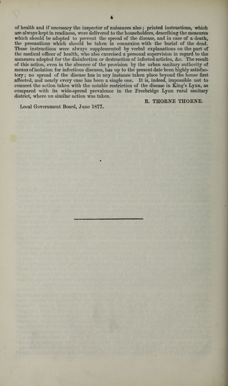 of health and if necessary the inspector of nuisances also ; printed instructions, which are always kept in readiness, were delivered to the householders, describing the measures which should he adopted to prevent the spread of the disease, and in case of a death, the precautions which should he taken in connexion with the burial of the dead. These instructions were always supplemented hy verbal explanations on the part of the medical officer of health, who also exercised a personal supervision in regard to the measures adopted for the disinfection or destruction of infected articles, &c. The result of this action, even in the absence of the provision by the urban sanitary authority of means of isolation for infectious diseases, has up to the present date been highly satisfac- tory ; no spread of the disease has in any instance taken place beyond the house first affected, and nearly every case has been a single one. It is, indeed, impossible not to connect the action taken with the notable restriction of the disease in King’s Lynn, as compared with its wide-spread prevalence in the Freebridge Lynn rural sanitary district, where no similar action was taken. It. THORNE THORNE. Local Government Board, June 1877.