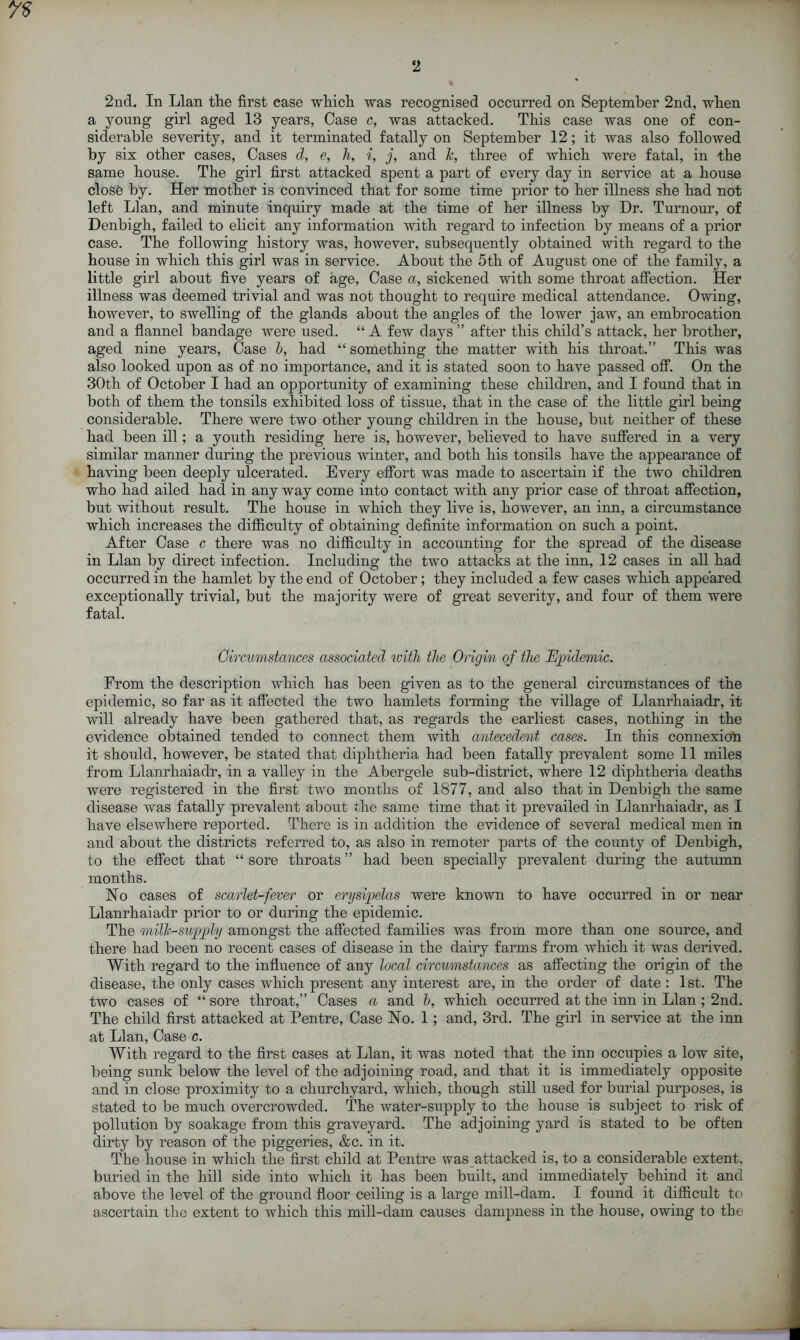 2nd. In Llan tlie first case which was recognised occurred on September 2nd, when a young girl aged 13 years, Case c, was attacked. This case was one of con- siderable severity, and it terminated fatally on September 12; it was also followed by six other cases, Cases d, e, h, i, j, and k, three of which were fatal, in the same house. The girl first attacked spent a part of every day in service at a house closO by. Her mother is convinced that for some time prior to her illness she had not left Llan, and minute inquiry made at the time of her illness by Dr. Tumour, of Denbigh, failed to elicit any information with regard to infection by means of a prior case. The following history was, however, subsequently obtained with regard to the house in which this girl was in service. About the 5th of August one of the family, a little girl about five years of age, Case a, sickened with some throat affection. Her illness was deemed trivial and was not thought to require medical attendance. Owing, however, to swelling of the glands about the angles of the lower jaw, an embrocation and a flannel bandage were used. “ A few days ” after this child’s attack, her brother, aged nine years, Case b, had “ something the matter with his throat.” This was also looked upon as of no importance, and it is stated soon to have passed off. On the 30th of October I had an opportunity of examining these children, and I found that in both of them the tonsils exhibited loss of tissue, that in the case of the little girl being considerable. There were two other young children in the house, but neither of these had been ill; a youth residing here is, however, believed to have suffered in a very similar manner during the previous winter, and both his tonsils have the appearance of having been deeply ulcerated. Every effort was made to ascertain if the two children who had ailed had in any way come into contact with any prior case of throat affection, but without result. The house in which they live is, however, an inn, a circumstance which increases the difficulty of obtaining definite information on such a point. After Case c there was no difficulty in accounting for the spread of the disease in Llan by direct infection. Including the two attacks at the inn, 12 cases in all had occurred in the hamlet by the end of October; they included a few cases which appeared exceptionally trivial, but the majority were of great severity, and four of them were fatal. Circumstances associated with the Origin of the Epidemic. From the description which has been given as to the general circumstances of the epidemic, so far as it affected the two hamlets forming the village of Llanrhaiadr, it will already have been gathered that, as regards the earliest cases, nothing in the evidence obtained tended to connect them with antecedent cases. In this connexion it should, however, be stated that diphtheria had been fatally prevalent some 11 miles from Llanrhaiadr, in a valley in the Abergele sub-district, where 12 diphtheria deaths were registered in the first two months of 1877, and also that in Denbigh the same disease was fatally prevalent about the same time that it prevailed in Llanrhaiadr, as I have elsewhere reported. There is in addition the evidence of several medical men in and about the districts referred to, as also in remoter parts of the county of Denbigh, to the effect that “ sore throats ” had been specially prevalent during the autumn months. No cases of scarlet-fever or erysipelas were known to have occurred in or near Llanrhaiadr prior to or during the epidemic. The milk-supply amongst the affected families was from more than one source, and there had been no recent cases of disease in the dairy farms from which it was derived. With regard to the influence of any local circumstances as affecting the origin of the disease, the only cases which present any interest are, in the order of date : 1st. The two cases of “ sore throat,” Cases a and b, which occurred at the inn in Llan; 2nd. The child first attacked at Pentre, Case No. 1; and, 3rd. The girl in service at the inn at Llan, Case c. With regard to the first cases at Llan, it was noted that the inn occupies a low site, being sunk below the level of the adjoining road, and that it is immediately opposite and in close proximity to a churchyard, which, though still used for burial purposes, is stated to be much overcrowded. The water-supply to the house is subject to risk of pollution by soakage from this graveyard. The adjoining yard is stated to be often dirty by reason of the piggeries, &c. in it. The house in which the first child at Pentre was attacked is, to a considerable extent, buried in the hill side into which it has been built, and immediately behind it and above the level of the ground floor ceiling is a large mill-dam. I found it difficult to ascertain the extent to which this mill-dam causes dampness in the house, owing to the