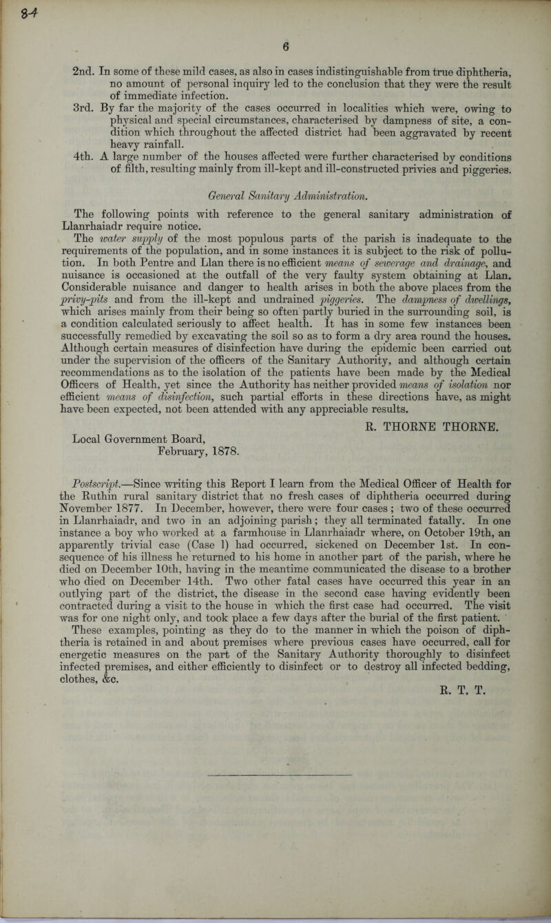 2nd. In some of these mild cases, as also in cases indistinguishable from true diphtheria, no amount of personal inquiry led to the conclusion that they were the result of immediate infection. 3rd. By far the majority of the cases occurred in localities which were, owing to physical and special circumstances, characterised by dampness of site, a con- dition which throughout the affected district had been aggravated by recent heavy rainfall. 4th. A large number of the houses affected were further characterised by conditions of filth, resulting mainly from ill-kept and ill-constructed privies and piggeries. General Sanitary Administration. The following points with reference to the general sanitary administration of Llanrhaiadr require notice. The water supply of the most populous parts of the parish is inadequate to the requirements of the population, and in some instances it is subject to the risk of pollu- tion. In both Pentre and Llan there is no efficient means of sewerage and drainage, and nuisance is occasioned at the outfall of the very faulty system obtaining at Llan. Considerable nuisance and danger to health arises in both the above places from the privy-pits and from the ill-kept and undrained piggeries. The dampness of dwellings, which arises mainly from their being so often partly buried in the surrounding soil, is a condition calculated seriously to affect health. It has in some few instances been successfully remedied by excavating the soil so as to form a dry area round the houses. Although certain measures of disinfection have during the epidemic been carried out under the supervision of the officers of the Sanitary Authority, and although certain recommendations as to the isolation of the patients have been made by the Medical Officers of Health, yet since the Authority has neither provided means of isolation nor efficient means of disinfection, such partial efforts in these directions have, as might have been expected, not been attended with any appreciable results. R. THORNE THORNE. Local Government Board, February, 1878. Postscript.—Since writing this Report I learn from the Medical Officer of Health for the Ruthin rural sanitary district that no fresh cases of diphtheria occurred during November 1877. In December, however, there were four cases ; two of these occurred in Llanrhaiadr, and two in an adjoining parish; they all terminated fatally. In one instance a boy who worked at a farmhouse in Llanrhaiadr where, on October 19th, an apparently trivial case (Case 1) had occurred, sickened on December 1st. In con- sequence of his illness he returned to his home in another part of the parish, where he died on December 10th, having in the meantime communicated the disease to a brother who died on December 14th. Two other fatal cases have occurred this year in an outlying part of the district, the disease in the second case having evidently been contracted during a visit to the house in which the first case had occurred. The visit was for one night only, and took place a few days after the burial of the first patient. These examples, pointing as they do to the manner in which the poison of diph- theria is retained in and about premises where previous cases have occurred, call for energetic measures on the part of the Sanitary Authority thoroughly to disinfect infected premises, and either efficiently to disinfect or to destroy all infected bedding, clothes, &c. R. T. T.