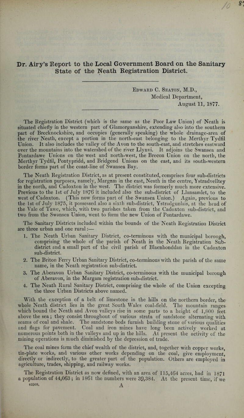 Dr. Airy’s Report to the Local Government Board on the Sanitary State of the Neath Registration District. Edward C. Seaton, M.D., Medical Department, August 11, 1877. The Registration District (which is the same as the Poor Law Union) of Neath is situated chiefly in the western part of Glamorganshire, extending also into the southern part of Brecknockshire, and occupies (generally speaking) the whole drainage-area of the river Neath, except a portion in the north-east belonging to the Merthyr Tydfil Union. It also includes the valley of the Avon to the south-east, and stretches eastward over the mountains into the watershed of the river Llynvi. It adjoins the Swansea and Pontardawe Unions on the west and north-west, the Brecon Union on the north, the Merthyr Tydfil, Pontypridd, and Bridgend Unions on the east, and its south-western border forms part of the coast-line of Swansea Bay. The Neath Registration District, as at present constituted, comprises four sub-districts for registration purposes, namely, Margam in the east, Neath in the centre, Y stradvelltey in the north, and Cadoxton in the west. The district was formerly much more extensive. Previous to the 1st of July 1876 it included also the sub-district of Llansamlet, to the west of Cadoxton. (This now forms part of the Swansea Union.) Again, previous to the 1st of July 1875, it possessed also a sixth sub-district, Ystradgunlais, at the head of the Yale of Tawe, which, with two parishes taken from the Cadoxton sub-district, and two from the Swansea Union, went to form the new Union of Pontardawe. The Sanitary Districts included within the bounds of the Neath Registration District are three urban and one rural:— 1. The Neath Urban Sanitary District, co-terminous with the municipal borough, comprising the whole of the parish of Neath in the Neath Registration Sub- district and a small part of the civil parish of Blaenhonddan in the Cadoxton sub-district. 2. The Briton Ferry Urban Sanitary District, co-terminous with the parish of the same name, in the Neath registration sub-district. 3. The Aberavon Urban Sanitary District, co-terminous with the municipal borough of Aberavon, in the Margam registration sub-district. 4. The Neath Rural Sanitary District, comprising the whole of the Union excepting the three Urban Districts above named. With the exception of a belt of limestone in the hills on the northern border, the whole Neath district lies in the great South Wales coal-field. The mountain ranges which bound the Neath and Avon valleys rise in some parts to a height of 1,800 feet above the sea; they consist throughout of various strata of sandstone alternating with seams of coal and shale. The sandstone beds furnish building stone of various qualities and flags for pavement. Coal and iron mines have long been actively worked at numerous points both in the valleys and up in the hills. At present the activity of the mining operations is much diminished by the depression of trade. The coal mines form the chief wealth of the district, and, together with copper works, tin-plate works, and various other works depending on the coal, give employment, directly or indirectly, to the greater part of the population. Others are employed in agriculture, trades, shipping, and railway works. The Registration District as now defined, with an area of 115,464 acres, had in 1871 a population of 44,063; in 1861 the numbers were 39,384. At the present time, if we 42509. A