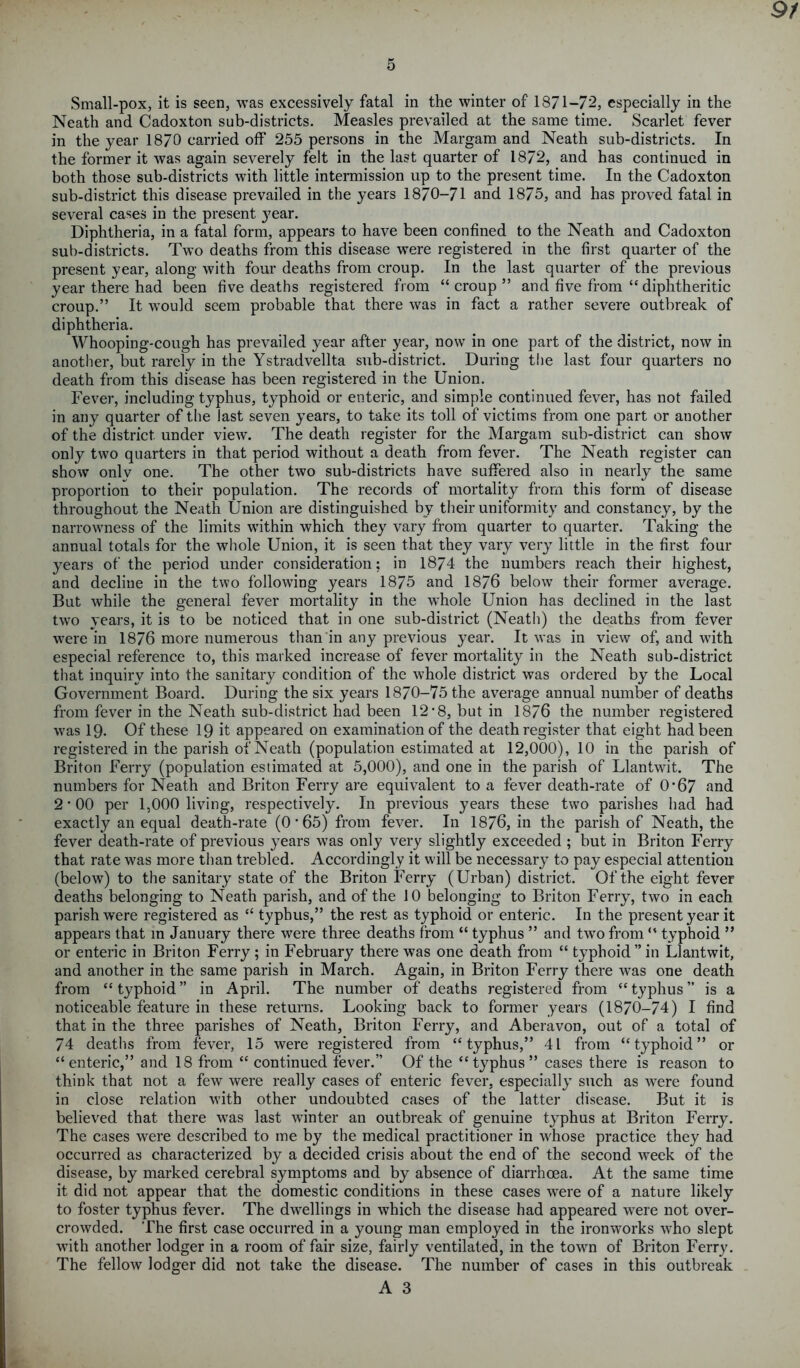 9/ 5 Small-pox, it is seen, was excessively fatal in the winter of 1871-72, especially in the Neath and Cadoxton sub-districts. Measles prevailed at the same time. Scarlet fever in the year 1870 carried off 255 persons in the Margam and Neath sub-districts. In the former it was again severely felt in the last quarter of 1872, and has continued in both those sub-districts with little intermission up to the present time. In the Cadoxton sub-district this disease prevailed in the years 1870-71 and 1875, and has proved fatal in several cases in the present }7ear. Diphtheria, in a fatal form, appears to have been confined to the Neath and Cadoxton sub-districts. Two deaths from this disease were registered in the first quarter of the present year, along with four deaths from croup. In the last quarter of the previous year there had been five deaths registered from “croup” and five from “diphtheritic croup.” It would seem probable that there was in fact a rather severe outbreak of diphtheria. Whooping-cough has prevailed year after year, now in one part of the district, now in another, but rarely in the Ystradvellta sub-district. During the last four quarters no death from this disease has been registered in the Union. Fever, including typhus, typhoid or enteric, and simple continued fever, has not failed in any quarter of the last seven years, to take its toll of victims from one part or another of the district under view. The death register for the Margam sub-district can show only two quarters in that period without a death from fever. The Neath register can show only one. The other two sub-districts have suffered also in nearly the same proportion to their population. The records of mortality from this form of disease throughout the Neath Union are distinguished by their uniformity and constancy, by the narrowness of the limits within which they vary from quarter to quarter. Taking the annual totals for the whole Union, it is seen that they vary very little in the first four years of the period under consideration; in 1874 the numbers reach their highest, and decline in the two following years 1875 and 1876 below7 their former average. But while the general fever mortality in the whole Union has declined in the last two years, it is to be noticed that in one sub-district (Neath) the deaths from fever were in 1876 more numerous than in any previous year. It was in view of, and with especial reference to, this marked increase of fever mortality in the Neath sub-district that inquiry into the sanitary condition of the wThole district was ordered by the Local Government Board. During the six years 1870-75 the average annual number of deaths from fever in the Neath sub-district had been 1278, but in 1876 the number registered wras 19- Of these 19 it appeared on examination of the death register that eight had been registered in the parish of Neath (population estimated at 12,000), 10 in the parish of Briton Ferry (population estimated at 5,000), and one in the parish of Llantwit. The numbers for Neath and Briton Ferry are equivalent to a fever death-rate of 0-67 and 27 00 per 1,000 living, respectively. In previous years these two parishes had had exactly an equal death-rate (0 7 65) from fever. In 1876, in the parish of Neath, the fever death-rate of previous years was only very slightly exceeded ; but in Briton Ferry that rate was more than trebled. Accordingly it will be necessary to pay especial attention (below) to the sanitary state of the Briton Ferry (Urban) district. Of the eight fever deaths belonging to Neath parish, and of the 10 belonging to Briton Ferry, two in each parish were registered as “ typhus,” the rest as typhoid or enteric. In the present year it appears that in January there were three deaths from “ typhus ” and twro from “ typhoid ” or enteric in Briton Ferry ; in February there was one death from “ typhoid ” in Llantwit, and another in the same parish in March. Again, in Briton Ferry there was one death from “typhoid” in April. The number of deaths registered from “typhus” is a noticeable feature in these returns. Looking back to former years (1870-74) I find that in the three parishes of Neath, Briton Ferry, and Aberavon, out of a total of 74 deaths from fever, 15 were registered from “typhus,” 41 from “typhoid” or “enteric,” and 18 from “ continued fever.” Of the “typhus” cases there is reason to think that not a few were really cases of enteric fever, especially such as wrere found in close relation with other undoubted cases of the latter disease. But it is believed that there wras last winter an outbreak of genuine typhus at Briton Ferry. The cases were described to me by the medical practitioner in whose practice they had occurred as characterized by a decided crisis about the end of the second week of the disease, by marked cerebral symptoms and by absence of diarrhoea. At the same time it did not appear that the domestic conditions in these cases wrere of a nature likely to foster typhus fever. The dwellings in which the disease had appeared were not over- crowded. The first case occurred in a young man employed in the ironworks who slept with another lodger in a room of fair size, fairly ventilated, in the town of Briton Ferry. The fellow lodger did not take the disease. The number of cases in this outbreak