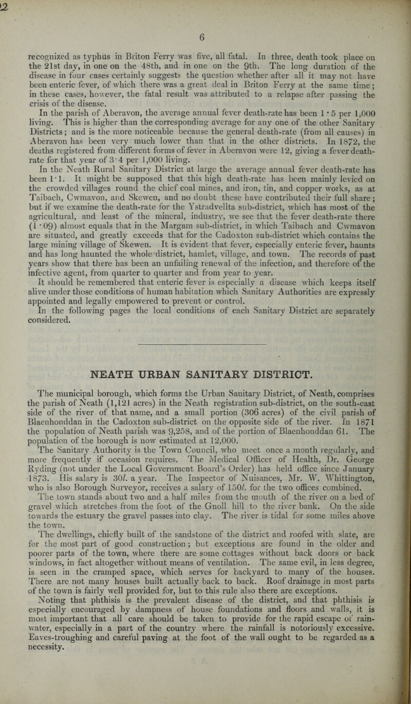 L2 6 recognized as typhus in Briton Ferry was five, all fatal. In three, death took place on the 21st day, in one on the 48th, and in one on the 9th. The long duration of the disease in four cases certainly suggests the question whether after all it may not have been enteric fever, of which there was a great tieal in Briton Ferry at the same time ; in these cases, however, the fatal result was attributed to a relapse after passing the crisis of the disease. In the parish of Aberavon, the average annual fever death-rate has been 1 * 5 per 1,000 living. This is higher than the corresponding average for any one of the other Sanitary Districts; and is the more noticeable because the general death-rate (from all causes) in Aberavon has been very much lower than that in the other districts. In 1872, the deaths registered from different forms of fever in Aberavon were 12, giving a fever death- rate for that year of 3 4 per 1,000 living. In the Neath Rural Sanitary District at large the average annual fever death-rate has been IT. It might be supposed that this high death-rate has been mainly levied on the crowded villages round the chief coal mines, and iron, tin, and copper works, as at Taibach, Cwmavon, and Skewen, and no doubt these have contributed their full share; but if we examine the death-rate for the Ystradvellta sub-district, which has most of the agricultural, and least of the mineral, industry, we see that the fever death-rate there (1 *09) almost equals that in the Margam sub-district, in which Taibach and Cwmavon are situated, and greatly exceeds that for the Cadoxton sub-district which contains the large mining village of Skewen. It is evident that fever, especially enteric fever, haunts and has long haunted the whole district, hamlet, village, and town. The records of past years show that there has been an unfailing renewal of the infection, and therefore of the infective agent, from quarter to quarter and from year to }^ear. It should be remembered that enteric fever is especially a disease which keeps itself alive under those conditions of human habitation which Sanitary Authorities are expressly appointed and legally empowered to prevent or control. In the following pages the local conditions of each Sanitary District are separately considered. NEATH URBAN SANITARY DISTRICT. The municipal borough, which forms the Urban Sanitary District, of Neath, comprises the parish of Neath (1,121 acres) in the Neath registration sub-district, on the south-east side of the river of that name, and a small portion (306 acres) of the civil parish of Blaenhonddan in the Cadoxton sub-district on the opposite side of the river. In 1871 the population of Neath parish was 9,258, and of the portion of Blaenhonddau 61. The population of the borough is now estimated at 12,000. The Sanitary Authority is the Town Council, who meet once a month regularly, and more frequently if occasion requires. The Medical Officer of Health, Dr. George Ryding (not under the Local Government Board’s Order) has held office since January 1873. His salary is 30/. a year. The Inspector of Nuisances, Mr. W. Whittington, who is also Borough Surveyor, receives a salary of 150/. for the two offices combined. The town stands about two and a half miles from the mouth of the river on a bed of gravel which stretches from the foot of the Gnoll hill to the river bank. On the side towards the estuary the gravel passes into clay. The river is tidal for some miles above the town. The dwellings, chiefly built of the sandstone of the district and roofed with slate, are for the most part of good construction; but exceptions are found in the older and poorer parts of the town, where there are some cottages without back doors or back windows, in fact altogether without means of ventilation. The same evil, in less degree, is seen in the cramped space, which serves for backyard to many of the houses. There are not many houses built actually back to back. Roof drainage in most parts of the town is fairly well provided for, but to this rule also there are exceptions. Noting that phthisis is the prevalent disease of the district, and that phthisis is especially encouraged by dampness of house foundations and floors and walls, it is most important that all care should be taken to provide for the rapid escape of rain- water, especially in a part of the country where the rainfall is notoriously excessive. Eaves-troughing and careful paving at the foot of the wall ought to be regarded as a necessity.