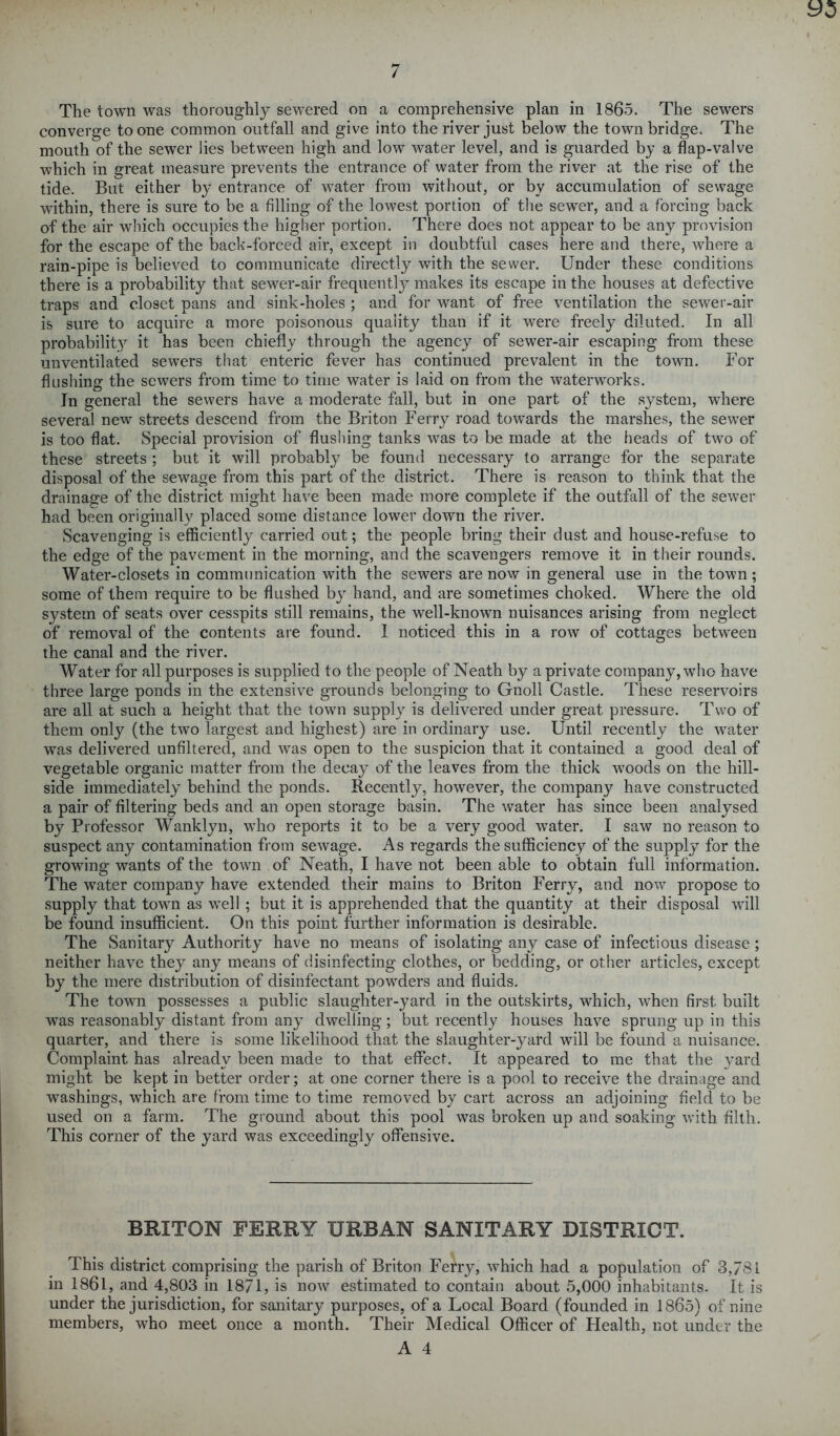 The town was thoroughly sewered on a comprehensive plan in I860. The sewers converge to one common outfall and give into the river just below the town bridge. The mouth of the sewer lies between high and low water level, and is guarded by a flap-valve which in great measure prevents the entrance of water from the river at the rise of the tide. But either by entrance of water from without, or by accumulation of sewage within, there is sure to be a filling of the lowest portion of the sewer, and a forcing back of the air which occupies the higher portion. There does not appear to be any provision for the escape of the back-forced air, except in doubtful cases here and there, where a rain-pipe is believed to communicate directly with the sewer. Under these conditions there is a probability that sewer-air frequently makes its escape in the houses at defective traps and closet pans and sink-holes ; and for want of free ventilation the sewer-air is sure to acquire a more poisonous quality than if it were freely diluted. In all probability it has been chiefly through the agency of sewer-air escaping from these unventilated sewers that enteric fever has continued prevalent in the town. Tor flushing the sewers from time to time water is laid on from the waterworks. In general the sewers have a moderate fall, but in one part of the system, where several new streets descend from the Briton Ferry road towards the marshes, the sewer is too flat. Special provision of flushing tanks was to be made at the heads of two of these streets ; but it will probably be found necessary to arrange for the separate disposal of the sewage from this part of the district. There is reason to think that the drainage of the district might have been made more complete if the outfall of the sewer had been originally placed some distance lower down the river. Scavenging is efficiently carried out; the people bring their dust and house-refuse to the edge of the pavement in the morning, and the scavengers remove it in their rounds. Water-closets in communication with the sewers are now in general use in the town ; some of them require to be flushed by hand, and are sometimes choked. Where the old system of seats over cesspits still remains, the well-known nuisances arising from neglect of removal of the contents are found. I noticed this in a row of cottages between the canal and the river. Water for all purposes is supplied to the people of Neath by a private company, who have three large ponds in the extensive grounds belonging to Gnoll Castle. These reservoirs are all at such a height that the town supply is delivered under great pressure. Two of them only (the two largest and highest) are in ordinary use. Until recently the water was delivered unfiltered, and was open to the suspicion that it contained a good deal of vegetable organic matter from the decay of the leaves from the thick woods on the hill- side immediately behind the ponds. Recently, however, the company have constructed a pair of filtering beds and an open storage basin. The water has since been analysed by Professor Wanklyn, who reports it to be a very good water. I saw no reason to suspect any contamination from sewage. As regards the sufficiency of the supply for the growing wants of the town of Neath, I have not been able to obtain full information. The water company have extended their mains to Briton Ferry, and now propose to supply that town as well ; but it is apprehended that the quantity at their disposal will be found insufficient. On this point further information is desirable. The Sanitary Authority have no means of isolating any case of infectious disease; neither have they any means of disinfecting clothes, or bedding, or other articles, except by the mere distribution of disinfectant powders and fluids. The town possesses a public slaughter-yard in the outskirts, which, when first built was reasonably distant from any dwelling; but recently houses have sprung up in this quarter, and there is some likelihood that the slaughter-yard will be found a nuisance. Complaint has already been made to that effect. It appeared to me that the yard might be kept in better order; at one corner there is a pool to receive the drainage and washings, which are from time to time removed by cart across an adjoining field to be used on a farm. The ground about this pool was broken up and soaking with filth. This corner of the yard was exceedingly offensive. BRITON FERRY URBAN SANITARY DISTRICT. This district comprising the parish of Briton Ferry, which had a population of 3,781 in 1861, and 4,803 in 1871, is now estimated to contain about 5,000 inhabitants. It is under the jurisdiction, for sanitary purposes, of a Local Board (founded in 1865) of nine members, who meet once a month. Their Medical Officer of Health, not under the
