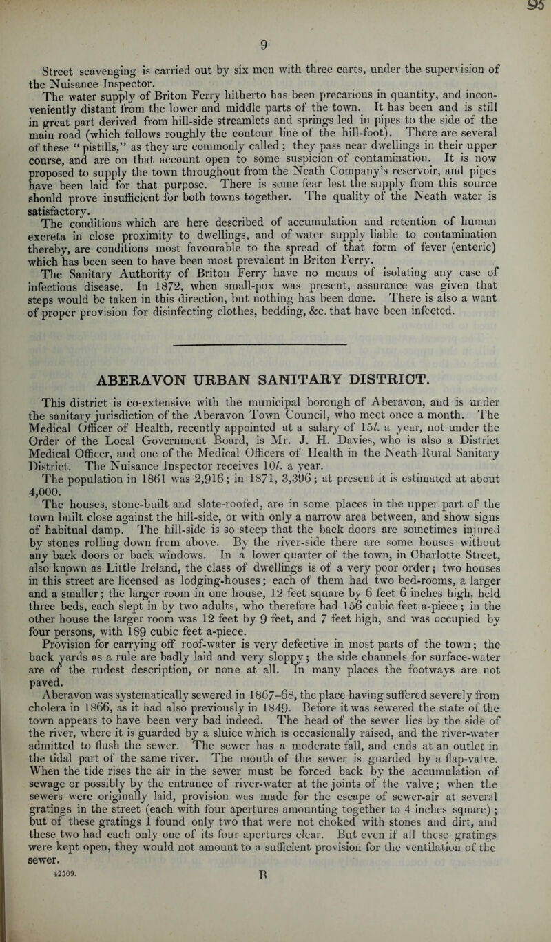 Street scavenging is carried out by six men with three carts, under the supervision of the Nuisance Inspector. The water supply of Briton Ferry hitherto has been precarious in quantity, and incon- veniently distant from the lower and middle parts of the town. It has been and is still in great part derived from hill-side streamlets and springs led in pipes to the side of the main road (which follows roughly the contour line of the hill-foot). There are several of these “ pistills,” as they are commonly called; they pass near dwellings in their upper course, and are on that account open to some suspicion of contamination.. It is now proposed to supply the town throughout from the Neath Company’s reservoir, and pipes have been laid for that purpose. There is some fear lest the supply from this source should prove insufficient for both towns together. The quality of the Neath water is satisfactory. The conditions which are here described of accumulation and retention of human excreta in close proximity to dwellings, and of water supply liable to contamination thereby, are conditions most favourable to the spread of that form of fever (enteric) which has been seen to have been most prevalent in Briton Ferry. The Sanitary Authority of Briton Ferry have no means of isolating any case of infectious disease. In 1872, when small-pox was present, assurance was given that steps would be taken in this direction, but nothing has been done. There is also a want of proper provision for disinfecting clothes, bedding, &c. that have been infected. ABERAVON URBAN SANITARY DISTRICT. This district is co-extensive with the municipal borough of Aberavon, and is under the sanitary jurisdiction of the Aberavon Town Council, who meet once a month. The Medical Officer of Health, recently appointed at a salary of 15/. a year, not under the Order of the Local Government Board, is Mr. J. H. Davies, who is also a District Medical Officer, and one of the Medical Officers of Health in the Neath Rural Sanitary District. The Nuisance Inspector receives 10/. a year. The population in 1861 was 2,916; in 1871, 3,396; at present it is estimated at about 4,000. The houses, stone-built and slate-roofed, are in some places in the upper part of the town built close against the hill-side, or with only a narrow area between, and show signs of habitual damp. The hill-side is so steep that the back doors are sometimes injured by stones rolling down from above. By the river-side there are some houses without any back doors or back windows. In a lower quarter of the town, in Charlotte Street, also known as Little Ireland, the class of dwellings is of a very poor order; two houses in this street are licensed as lodging-houses; each of them had two bed-rooms, a larger and a smaller; the larger room in one house, 12 feet square by 6 feet 6 inches high, held three beds, each slept in by two adults, who therefore had 156 cubic feet a-piece; in the other house the larger room was 12 feet by 9 feet, and 7 feet high, and was occupied by four persons, with 189 cubic feet a-piece. Provision for carrying off roof-water is very defective in most parts of the town; the back yards as a rule are badly laid and very sloppy; the side channels for surface-water are of the rudest description, or none at all. In many places the footways are not paved. Aberavon was systematically sewered in 1867-68, the place having suffered severely from cholera in 1866, as it had also previously in 1849- Before it was sewered the state of the town appears to have been very bad indeed. The head of the sewer lies by the side of the river, where it is guarded by a sluice which is occasionally raised, and the river-water admitted to flush the sewer. The sewer has a moderate fall, and ends at an outlet in the tidal part of the same river. The mouth of the sewer is guarded by a flap-valve. When the tide rises the air in the sewer must be forced back by the accumulation of sewage or possibly by the entrance of river-water at the joints of the valve; when the sewers were originally laid, provision was made for the escape of sewer-air at several gratings in the street (each with four apertures amounting together to 4 inches square) ; but of these gratings I found only two that were not choked with stones and dirt, and these two had each only one of its four apertures clear. But even if all these gratings were kept open, they would not amount to a sufficient provision for the ventilation of the sewer. 42509. B