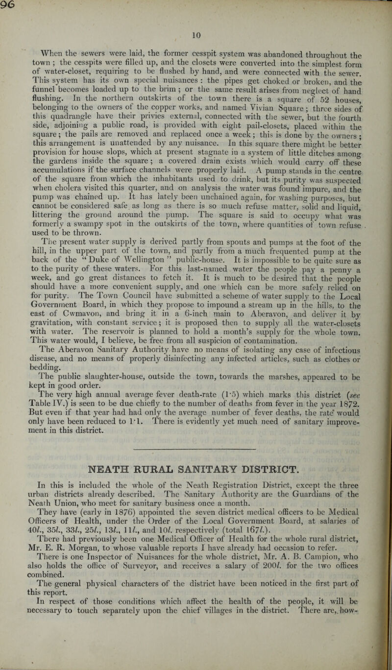 10 When the sewers were laid, the former cesspit system was abandoned throughout the town ; the cesspits were filled up, and the closets were converted into the simplest form of water-closet, requiring to be flushed by hand, and were connected with the sewer. This system has its own special nuisances : the pipes get choked or broken, and the funnel becomes loaded up to the brim ; or the same result arises from neglect of hand flushing. In the northern outskirts of the town there is a square of 52 houses, belonging to the owners of the copper works, and named Vivian Square ; three sides of this quadrangle have their privies external, connected with the sewer, but the fourth side, adjoining a public road, is provided with eight pail-closets, placed within the square; the pails are removed and replaced once a week; this is done by the owners ; this arrangement is unattended by any nuisance. In this square there might be better provision for house slops, which at present stagnate iu a system of little ditches among the gardens inside the square ; a covered drain exists which would carry off these accumulations if the surface channels were properly laid. A pump stands iii the centre of the square from which the inhabitants used to drink, but its purity was suspected when cholera visited this quarter, and on analysis the water was found impure, and the pump was chained up. It has lately been unchained again, for washing purposes, but cannot be considered safe as long as there is so much refuse matter, solid and liquid, littering the ground around the pump. The square is said to occupy what was formerly a swampy spot in the outskirts of the town, where quantities of town refuse used to be thrown. The present water supply is derived partly from spouts and pumps at the foot of the hill, in the upper part of the town, and partly from a much frequented pump at the back of the “ Duke of Wellington ” public-house. It is impossible to be quite sure as to the purity of these waters. For this last-named water the people pay a penny a week, and go great distances to fetch it. It is much to be desired that the people should have a more convenient supply, and one which can be more safely relied on for purity. The Town Council have submitted a scheme of water supply to the Local Government Board, in which they propose to impound a stream up in the hills, to the east of Cwmavon, and bring it in a 6-inch main to Abcravon, and deliver it by gravitation, with constant service; it is proposed then to supply all the water-closets with water. The reservoir is planned to hold a month’s supply for the whole town. This water would, I believe, be free from all suspicion of contamination. The Aberavon Sanitary Authority have no means of isolating any case of infectious disease, and no means of properly disinfecting any infected articles, such as clothes or bedding. The public slaughter-house, outside the town, towards the marshes, appeared to be kept in good order. The very high annual average fever death-rate (T5) which marks this district (see Table IV.) is seen to be due chiefly to the number of deaths from fever in the year 1872. But even if that year had had only the average number of fever deaths, the rate* would only have been reduced to IT. There is evidently yet much need of sanitary improve- ment in this district. NEATH RURAL SANITARY DISTRICT. In this is included the whole of the Neath Registration District, except the three urban districts already described. The Sanitary Authority are the Guardians of the Neath Union, who meet for sanitary business once a month. They have (early in 1876) appointed the seven district medical officers to be Medical Officers of Health, under the Order of the Local Government Board, at salaries of 40/., 35/., 33/., 25/., 13/., 11/., and 10/. respectively (total 167/-) - There had previously been one Medical Officer of Health for the whole rural district, Mr. E. R. Morgan, to whose valuable reports 1 have already had occasion to refer. There is one Inspector of Nuisances for the whole district, Mr. A. B. Campion, who also holds the office of Surveyor, and receives a salary of 200/. for the two offices combined. The general physical characters of the district have been noticed in the first part of this report. In respect of those conditions which affect the health of the people, it will be necessary to touch separately upon the chief villages in the district. There are,, how-