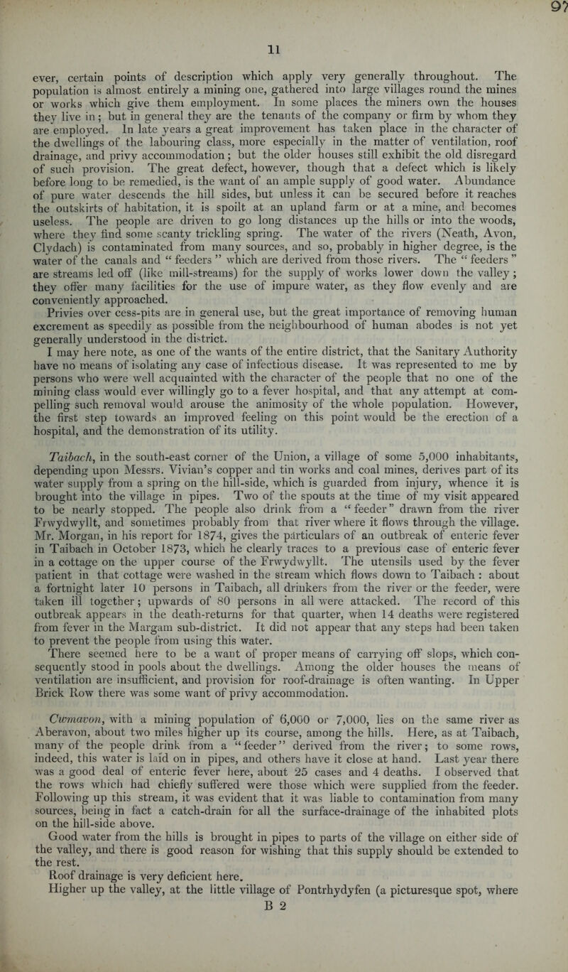 91 li ever, certain points of description which apply very generally throughout. The population is almost entirely a mining one, gathered into large villages round the mines or works which give them employment. In some places the miners own the houses they live in; but in genera! they are the tenants of the company or firm by whom they are employed. In late years a great improvement has taken place in the character of the dwellings of the labouring class, more especially in the matter of ventilation, roof drainage, and privy accommodation; but the older houses still exhibit the old disregard of such provision. The great defect, however, though that a defect which is likely before long to be remedied, is the want of an ample supply of good water. Abundance of pure water descends the hill sides, but unless it can be secured before it reaches the outskirts of habitation, it is spoilt at an upland farm or at a mine, and becomes useless. The people are driven to go long distances up the hills or into the woods, where they find some scanty trickling spring. The water of the rivers (Neath, Avon, Clydach) is contaminated from many sources, and so, probably in higher degree, is the water of the canals and “ feeders ” which are derived from those rivers. The “ feeders ” are streams led off (like mill-streams) for the supply of works lower down the valley; they offer many facilities for the use of impure water, as they flow evenly and are conveniently approached. Privies over cess-pits are in general use, but the great importance of removing human excrement as speedily as possible from the neighbourhood of human abodes is not yet generally understood in the district. I may here note, as one of the wants of the entire district, that the Sanitary Authority have no means of isolating any case of infectious disease. It was represented to me by persons who were well acquainted with the character of the people that no one of the mining class would ever willingly go to a fever hospital, and that any attempt at com- pelling such removal would arouse the animosity of the whole population. However, the first step towards an improved feeling on this point would be the erection of a hospital, and the demonstration of its utility. Taibach, in the south-east corner of the Union, a village of some 5,000 inhabitants, depending upon Messrs. Vivian’s copper and tin works and coal mines, derives part of its water supply from a spring on the hill-side, which is guarded from injury, whence it is brought into the village in pipes. Two of the spouts at the time of my visit appeared to be nearly stopped. The people also drink from a “feeder” drawn from the river Frwydwyllt, and sometimes probably from that river where it flows through the village. Mr. Morgan, in his report for 1874, gives the particulars of an outbreak of enteric fever in Taibach in October 1873, which he clearly traces to a previous case of enteric fever in a cottage on the upper course of the Frwydwyllt. The utensils used by the fever patient in that cottage were washed in the stream which flows down to Taibach : about a fortnight later 10 persons in Taibach, all drinkers from the river or the feeder, were taken ill together; upwards of 80 persons in all were attacked. The record of this outbreak appears in the death-returns for that quarter, when 14 deaths were registered from fever in the Margam sub-district. It did not appear that any steps had been taken to prevent the people from using this water. There seemed here to be a want of proper means of carrying off slops, which con- sequently stood in pools about the dwellings. Among the older houses the means of ventilation are insufficient, and provision for roof-drainage is often wanting. In Upper Brick Row there was some want of privy accommodation. Cwmavon, with a mining population of 6,000 or 7>000, lies on the same river as Aberavon, about two miles higher up its course, among the hills. Here, as at Taibach, many of the people drink from a “feeder” derived from the river; to some rows, indeed, this water is laid on in pipes, and others have it close at hand. Last year there was a good deal of enteric fever here, about 25 cases and 4 deaths. I observed that the rows which had chiefly suffered were those which were supplied from the feeder. Following up this stream, it was evident that it was liable to contamination from many sources, being in fact a catch-drain for all the surface-drainage of the inhabited plots on the hill-side above. Good water from the hills is brought in pipes to parts of the village on either side of the valley, and there is good reason for wishing that this supply should be extended to the rest. Roof drainage is very deficient here. Higher up the valley, at the little village of Pontrhydyfen (a picturesque spot, where B 2