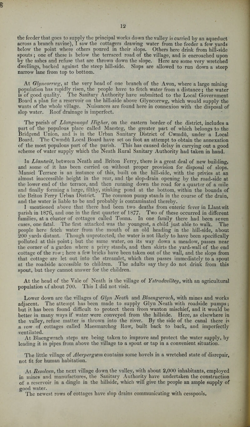 12 the feeder that goes to supply the principal works down the valley is carried by an aqueduct across a branch ravine), I saw the cottagers drawing water from the feeder a few yards below the point where others poured in their slops. Others here drink from hill-side spouts ; one of these is below the terraced road of the village, and is encroached upon by the ashes and refuse that are thrown down the slope. Here are some very wretched dwellings, backed against the steep hill-side. Slops are allowed to run down a steep narrow lane from top to bottom. At Glyncorrwg, at the very head of one branch of the Avon, where a large mining population has rapidly risen, the people have to fetch water from a distance; the water is of good quality. The Sanitary Authority have submitted to the Local Government Board a plan for a reservoir on the hill-side above Glyncorrwg, which would supply the wants of the whole village. Nuisances are found here in connexion with the disposal of slop water. Roof drainage is imperfect. The parish of Llangonoyd Higher, on the eastern border of the district, includes a part of the populous place called Maesteg, the greater part of which belongs to the Bridgend Union, and is in the Urban Sanitary District of Cwmdu, under a Local Board. The Cwmdu Local Board have set on foot an attempt to obtain the annexation of the most populous part of the parish. This has caused delay in carrying out a good scheme of water supply which the Neath Rural Sanitary Authority had taken in hand. In Llantwit, between Neath and Briton Ferry, there is a great deal of new building, and some of it has been carried on without proper provision for disposal of slops. Mansel Terrace is an instance of this, built on the hill-side, with the privies at an almost inaccessible height in the rear, and the slop-drain opening by the road-side at the lower end of the terrace, and then running down the road for a quarter of a mile and finally forming a large, filthy, stinking pond at the bottom, within the bounds of the Briton Ferry Urban District. The common pump stands in the course of the drain, and the water is liable to be and probably is contaminated thereby. I mentioned above that there had been two deaths from enteric fever in Llantwit parish in 1876, and one in the first quarter of 1877. Two of these occurred in different families, at a cluster of cottages called Tonna. In one family there had been seven cases, one fatal. The first attacked was the youngest, a child just able to walk. The people here fetch water from the mouth of an old heading in the hill-side, about 200 yards distant. Though unprotected, the water is not likely to have been specifically polluted at this point; but the same water, on its way down a meadow, passes near the corner of a garden where a privy stands, and then skirts the yard-wall of the end cottage of the row; here a few bricks have been taken out of the wall, and the slops from that cottage are let out into the streamlet, which then passes immediately to a spout at the roadside accessible to children. The adults say they do not drink from this spout, but they cannot answer for the children. At the head of the Vale of Neath is the village of Ystradvelltey, with an agricultural population of about 700. This I did not visit. Lower down are the villages of Glyn Neath and Blaetigwrach, with mines and works adjacent. The attempt has been made to supply Glyn Neath with roadside pumps; but it has been found difficult to protect them from wanton mischief, and it would be better in many ways if water were conveyed from the hillside. Here, as elsewhere in the valley, refuse matter is thrown into the river. By the side of the canal there is a row of cottages called Maesmarchog Row, built back to back, and imperfectly ventilated. At Blaengwrach steps are being taken to improve and protect the water supply, by leading it in pipes from above the village to a spout or tap in a convenient situation. The little village of Aberpergwm contains some hovels in a wretched state of disrepair, not fit for human habitation. At Resolven, the next village down the valley, with about 2,000 inhabitants, employed in mines and manufactures, the Sanitary Authority have undertaken the construction of a reservoir in a dingle in the hillside, which will give the people an ample supply of good water. The newest rows of cottages have slop drains communicating with cesspools.