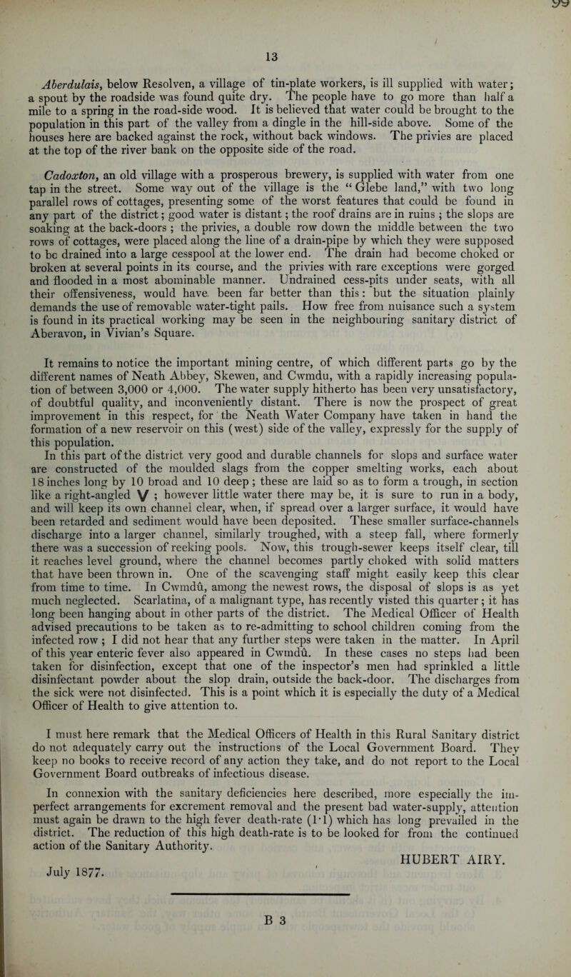 Aberdulais, below Resolven, a village of tin-plate workers, is ill supplied with water; a spout by the roadside was found quite dry. The people have to go more than half a mile to a spring in the road-side wood. It is believed that water could be brought to the population in this part of the valley from a dingle in the hill-side above. Some of the houses here are backed against the rock, without back windows. The privies are placed at the top of the river bank on the opposite side of the road. Cadoxton, an old village with a prosperous brewery, is supplied with water from one tap in the street. Some way out of the village is the “ Glebe land,” with two long parallel rows of cottages, presenting some of the worst features that could be found in any part of the district; good water is distant; the roof drains are in ruins ; the slops are soaking at the back-doors ; the privies, a double row down the middle between the two rows of cottages, were placed along the line of a drain-pipe by which they were supposed to be drained into a large cesspool at the lower end. The drain had become choked or broken at several points in its course, and the privies with rare exceptions were gorged and flooded in a most abominable manner. Undrained cess-pits under seats, with all their offensiveness, would have been far better than this: but the situation plainly demands the use of removable water-tight pails. How free from nuisance such a system is found in its practical working may be seen in the neighbouring sanitary district of Aberavon, in Vivian’s Square. It remains to notice the important mining centre, of which different parts go by the different names of Neath Abbey, Skewen, and Cwmdu, with a rapidly^ increasing popula- tion of between 3,000 or 4,000. The water supply hitherto has been very unsatisfactory, of doubtful quality, and inconveniently distant. There is now the prospect of great improvement in this respect, for the Neath Water Company have taken in hand the formation of a new reservoir on this (west) side of the valley, expressly for the supply of this population. In this part of the district very good and durable channels for slops and surface water are constructed of the moulded slags from the copper smelting works, each about 18 inches long by 10 broad and 10 deep ; these are laid so as to form a trough, in section like a right-angled V > however little water there may be, it is sure to run in a body, and will keep its own channel clear, when, if spread over a larger surface, it would have been retarded and sediment would have been deposited. These smaller surface-channels discharge into a larger channel, similarly troughed, with a steep fall, where formerly there was a succession of reeking pools. Now, this trough-sewer keeps itself clear, till it reaches level ground, where the channel becomes partly choked with solid matters that have been thrown in. One of the scavenging staff might easily keep this clear from time to time. In Cwmdu, among the newest rows, the disposal of slops is as yet much neglected. Scarlatina, of a malignant type, has recently visted this quarter ; it has long been hanging about in other parts of the district. The Medical Officer of Health advised precautions to be taken as to re-admitting to school children coming from the infected row ; I did not hear that any further steps were taken in the matter. In April of this year enteric fever also appeared in Cwmdu. In these cases no steps bad been taken for disinfection, except that one of the inspector’s men had sprinkled a little disinfectant powfler about the slop drain, outside the back-door. The discharges from the sick were not disinfected. This is a point which it is especially the duty of a Medical Officer of Health to give attention to. I must here remark that the Medical Officers of Health in this Rural Sanitary district do not adequately carry out the instructions of the Local Government Board. Thev keep no books to receive record of any action they take, and do not report to the Local Government Board outbreaks of infectious disease. In connexion with the sanitary deficiencies here described, more especially the im- perfect arrangements for excrement removal and the present bad water-supply, attention must again be drawn to the high fever death-rate (IT) which has long prevailed in the district. The reduction of this high death-rate is to be looked for from the continued action of the Sanitary Authority. July 1877. HUBERT AIRY.