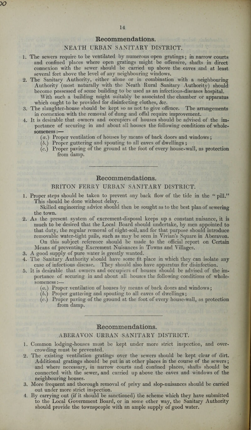 10 Recommendations. NEATH URBAN SANITARY DISTRICT. 1. The sewers require to be ventilated by numerous open gratings; in narrow courts and confined places where open gratings might be offensive, shafts in direct connexion with the sewer should be carried up above the eaves and at least several feet above the level of any neighbouring windows. 2. The Sanitary Authority, either alone or in combination with a neighbouring Authority (most naturally with the Neath Rural Sanitary Authority) should become possessed of some building to be used as an infectious-diseases hospital. With such a building might suitably be associated the chamber or apparatus which ought to be provided for disinfecting clothes, &c. 3. The slaughter-house should be kept so as not to give offence. The arrangements in connexion with the removal of dung and offal require improvement. 4. It is desirable that owners and occupiers of houses should be advised of the im- portance of securing in and about all houses the following conditions of whole- someness :— (a.) Proper ventilation of houses by means of back doors and windows ; (b.) Proper guttering and spouting to all eaves of dwellings ; (c.) Proper paving of the ground at the foot of every house-wall, as protection from damp. Recommendations. BRITON FERRY URBAN SANITARY DISTRICT. 1. Proper steps should be taken to prevent any back flow of the tide in the “pill.” This should be done without delay. Skilled engineering advice should then be sought as to the best plan of sewering the town. 2. As the present system of excrement-disposal keeps up a constant nuisance, it is much to be desired that the Local Board should undertake, by men appointed to that duty, the regular removal of night-soil, and for that purpose should introduce removable water-tight pails, such as may be seen in Vivian’s Square in Aberavon. On this subject reference should be made to the official report on Certain Means of preventing Excrement Nuisances in Towns and Villages. 3. A good supply of pure water is greatly wanted. 4. The Sanitary Authority should have some fit place in which they can isolate any case of infectious disease. They should also have apparatus for disinfection. 5. It is desirable that owners and occupiers of houses should be advised of the im- portance of securing in and about all houses the following conditions of whole- someness :— (a.) Proper ventilation of houses by means of back doors and windows; (/>.) Proper guttering and spouting to all eaves of dwellings; (c.) Proper paving of the ground at the foot of every house-wall, as protection from damp. Recommendations. ABERAVON URBAN SANITARY DISTRICT. 1. Common lodging-houses must be kept under more strict inspection, and over- crowding must be prevented. 2. The existing ventilation gratings over the sew’ers should be kept clear of dirt. Additional gratings should be put in at other places in the course of the sewers; and where necessary, in narrow courts and confined places, shafts should be connected with the sewer, and carried up above the eaves and windows of the neighbouring houses. 3. More frequent and thorough removal of privy and slop-nuisances should be carried out under more strict inspection. 4. By carrying out (if it should be sanctioned) the scheme which they have submitted to the Local Government Board, or in some other way, the Sanitary Authority should provide the townspeople with an ample supply of good water.