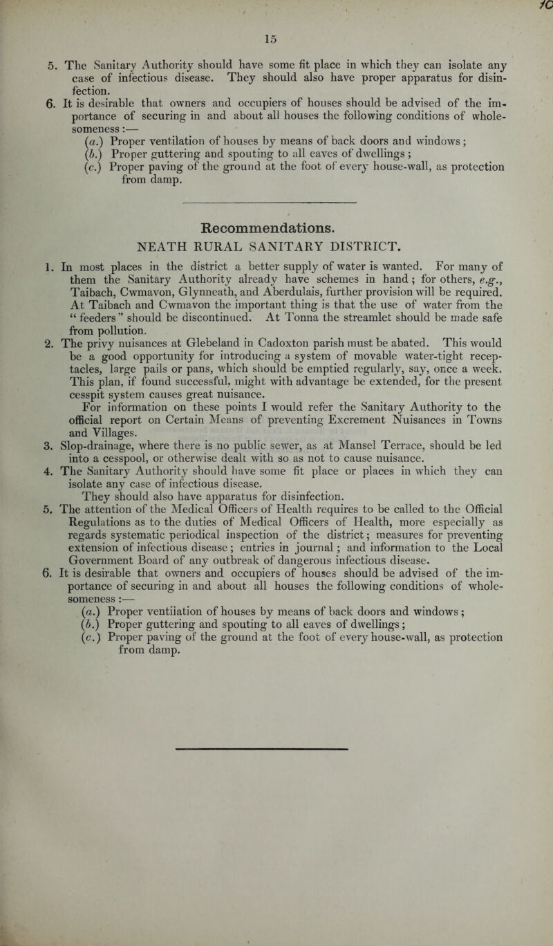 iO 15 5. The Sanitary Authority should have some fit place in which they can isolate any case of infectious disease. They should also have proper apparatus for disin- fection. 6. It is desirable that owners and occupiers of houses should be advised of the im- portance of securing in and about all houses the following conditions of whole- someness :— (a.) Proper ventilation of houses by means of back doors and windows; (b.) Proper guttering and spouting to all eaves of dwellings ; (c.) Proper paving of the ground at the foot of every house-wall, as protection from damp. Recommendations. NEATH RURAL SANITARY DISTRICT. 1. In most places in the district a better supply of water is wanted. For many of them the Sanitary Authority already have schemes in hand ; for others, e.g., Taibach, Cwmavon, Glynneath, and Aberdulais, further provision will be required. At Taibach and Cwmavon the important thing is that the use of water from the “ feeders” should be discontinued. At Tonna the streamlet should be made safe from pollution. 2. The privy nuisances at Glebeland in Cadoxton parish must be abated. This would be a good opportunity for introducing a system of movable water-tight recep- tacles, large pails or pans, which should be emptied regularly, say, once a week. This plan, if found successful, might with advantage be extended, for the present cesspit system causes great nuisance. For information on these points I would refer the Sanitary Authority to the official report on Certain Means of preventing Excrement Nuisances in Towns and Villages. 3. Slop-drainage, where there is no public sewer, as at Mansel Terrace, should be led into a cesspool, or otherwise dealt with so as not to cause nuisance. 4. The Sanitary Authority should have some fit place or places in which they can isolate any case of infectious disease. They should also have apparatus for disinfection. 5. The attention of the Medical Officers of Health requires to be called to the Official Regulations as to the duties of Medical Officers of Health, more especially as regards sj^stematic periodical inspection of the district; measures for preventing extension of infectious disease; entries in journal; and information to the Local Government Board of any outbreak of dangerous infectious disease. 6. It is desirable that owners and occupiers of houses should be advised of the im- portance of securing in and about all houses the following conditions of whole- someness :— {a.) Proper ventilation of houses by means of back doors and windows ; (b.) Proper guttering and spouting to all eaves of dwellings ; (c.) Proper paving of the ground at the foot of every house-wall, as protection from damp.