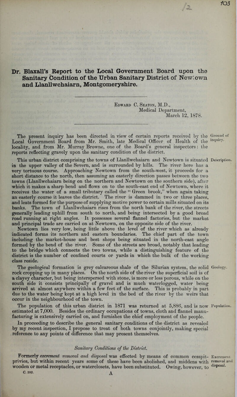 /05 Dr. Blaxall’s Report to the Local Government Board upon the Sanitary Condition of the Urban Sanitary District of New: own and Llanllwchaiarn, Montgomeryshire. Edward C. Seaton, M.D., Medical Department, March 12, 1878. The present inquiry has been directed in view of certain reports received by the Ground of Local Government Board from Mr. Smith, late Medical Officer of Health of the mqmr-v' locality, and from Mr. Murray Browne, one of the Board’s general inspectors: the reports reflecting gravely upon the sanitary condition of the district. This urban district comprising the towns of Llanllwchaiarn and Newtown is situated Description, in the upper valley of the Severn, and is surrounded by hills. The river here has a very tortuous course. Approaching Newtown from the south-west, it proceeds for a short distance to the north, then assuming an easterly direction passes between the two towns (Llanllwchaiarn being on the northern and Newtown on the southern side), after which it makes a sharp bend and flows on to the south-east end of Newtown, where it receives the water of a small tributary called the “ Green brook,” when again taking an easterly course it leaves the district. The river is dammed in two or three places, and leats formed for the purpose of supplying motive power to certain mills situated on its banks. The town of Llanllwchaiarn rises from the north bank of the river, the streets generally leading uphill from south to north, and being intersected by a good broad road running at right angles. It possesses several flannel factories, but the market and principal trade are carried on at Newtown, on the opposite side of the river. Newtown lies very low, being little above the level of the river which as already indicated forms its northern and eastern boundaries. The chief part of the town including the market-house and best shops being situated in the north-east angle formed by the bend of the river. Some of the streets are broad, notably that leading to the bridge which connects the two towns, while a distinguishing feature of the district is the number of confined courts or yards in which the bulk of the working class reside. The geological formation is grey calcareous shale of the Silurian system, the solid Geology, rock cropping up in many places. On the north side of the river the superficial soil is of a clayey character, but being interspersed with stone, is more or less porous, while on the south side it consists principally of gravel and is much waterlogged, water being arrived at almost anywhere within a few feet of the surface. This is probably in part due to the water being kept at a high level in the bed of the river by the weirs that occur in the neighbourhood of the town. The population of this urban district in 1871 was returned at 5,886, and is now Population, estimated at 7,000. Besides the ordinary occupations of towns, cloth and flannel manu- facturing is extensively carried on, and furnishes the chief employment of the people. In proceeding to describe the general sanitary conditions of the district as revealed by my recent inspection, I propose to treat of both towns conjointly, making special reference to any points of difference that may present themselves. Sanitary Conditions of the District. Formerly excrement removal and disposal was effected by means of common cesspit- Excrement privies, but within recent years some of these have been abolished, and middens with removal and wooden or metal receptacles, or waterclosets, have been substituted. Owing, however, to <llsPosal- C. 592. ^