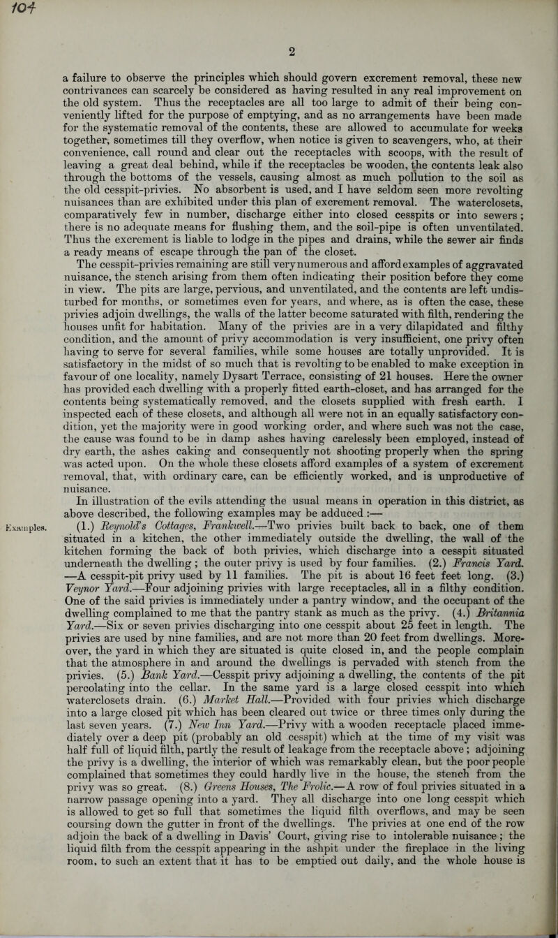 2 /0-f a failure to observe tbe principles which should govern excrement removal, these new contrivances can scarcely be considered as having resulted in any real improvement on the old system. Thus the receptacles are all too large to admit of their being con- veniently lifted for the purpose of emptying, and as no arrangements have been made for the systematic removal of the contents, these are allowed to accumulate for weeks together, sometimes till they overflow, when notice is given to scavengers, who, at their convenience, call round and clear out the receptacles with scoops, with the result of leaving a great deal behind, while if the receptacles be wooden, the contents leak also through the bottoms of the vessels, causing almost as much pollution to the soil as the old cesspit-privies. No absorbent is used, and I have seldom seen more revolting nuisances than are exhibited under this plan of excrement removal. The waterclosets. comparatively few in number, discharge either into closed cesspits or into sewers ; there is no adequate means for flushing them, and the soil-pipe is often unventilated. Thus the excrement is liable to lodge in the pipes and drains, while the sewer air finds a ready means of escape through the pan of the closet. The cesspit-privies remaining are still very numerous and afford examples of aggravated nuisance, the stench arising from them often indicating their position before they come in view. The pits are large, pervious, and unventilated, and the contents are left undis- turbed for months, or sometimes even for years, and where, as is often the case, these privies adjoin dwellings, the walls of the latter become saturated with filth, rendering the houses unfit for habitation. Many of the privies are in a very dilapidated and filthy condition, and the amount of privy accommodation is very insufficient, one privy often having to serve for several families, while some houses are totally unprovided. It is satisfactory in the midst of so much that is revolting to be enabled to make exception in favour of one locality, namely Dysart Terrace, consisting of 21 houses. Here the owner has provided each dwelling with a properly fitted earth-closet, and has arranged for the contents being systematically removed, and the closets supplied with fresh earth. I inspected each of these closets, and although all were not in an equally satisfactory con- dition, yet the majority were in good working order, and where such was not the case, the cause was found to be in damp ashes having carelessly been employed, instead of dry earth, the ashes caking and consequently not shooting properly when the spring was acted upon. On the whole these closets afford examples of a system of excrement removal, that, with ordinary care, can be efficiently worked, and is unproductive of nuisance. In illustration of the evils attending the usual means in operation in this district, as above described, the following examples may be adduced :— xHinples. (1.) Reynold’s Cottages, Frankwell.—Two privies built back to back, one of them situated in a kitchen, the other immediately outside the dwelling, the wall of the kitchen forming the back of both privies, which discharge into a cesspit situated underneath the dwelling ; the outer privy is used by four families. (2.) Francis Yard. —A cesspit-pit privy used by 11 families. The pit is about 16 feet feet long. (3.) Veynor Yard.—Four adjoining privies with large receptacles, all in a filthy condition. One of the said privies is immediately under a pantry window, and the occupant of the dwelling complained to me that the pantry stank as much as the privy. (4.) Britannia Yard.—Six or seven privies discharging into one cesspit about 25 feet in length. The privies are used by nine families, and are not more than 20 feet from dwellings. More- over, the yard in which they are situated is quite closed in, and the people complain that the atmosphere in and around the dwellings is pervaded with stench from the privies. (5.) Bank Yard.—Cesspit privy adjoining a dwelling, the contents of the pit percolating into the cellar. In the same yard is a large closed cesspit into which waterclosets drain. (6.) Market Hall.—Provided with four privies which discharge into a large closed pit which has been cleared out twice or three times only during the last seven years. (7.) New Inn Yard.—Privy with a wooden receptacle placed imme- diately over a deep pit (probably an old cesspit) which at the time of my visit was half full of liquid filth, partly the result of leakage from the receptacle above; adjoining the privy is a dwelling, the interior of which was remarkably clean, but the poor people complained that sometimes they could hardly live in the house, the stench from the privy was so great. (8.) Greens Houses, The Frolic.—A row of foul privies situated in a narrow passage opening into a yard. They all discharge into one long cesspit which is allowed to get so full that sometimes the liquid filth overflows, and may be seen coursing down the gutter in front of the dwellings. The privies at one end of the row adjoin the back of a dwelling in Davis’ Court, giving rise to intolerable nuisance ; the liquid filth from the cesspit appearing in the ashpit under the fireplace in the living room, to such an extent that it has to be emptied out daily, and the whole house is
