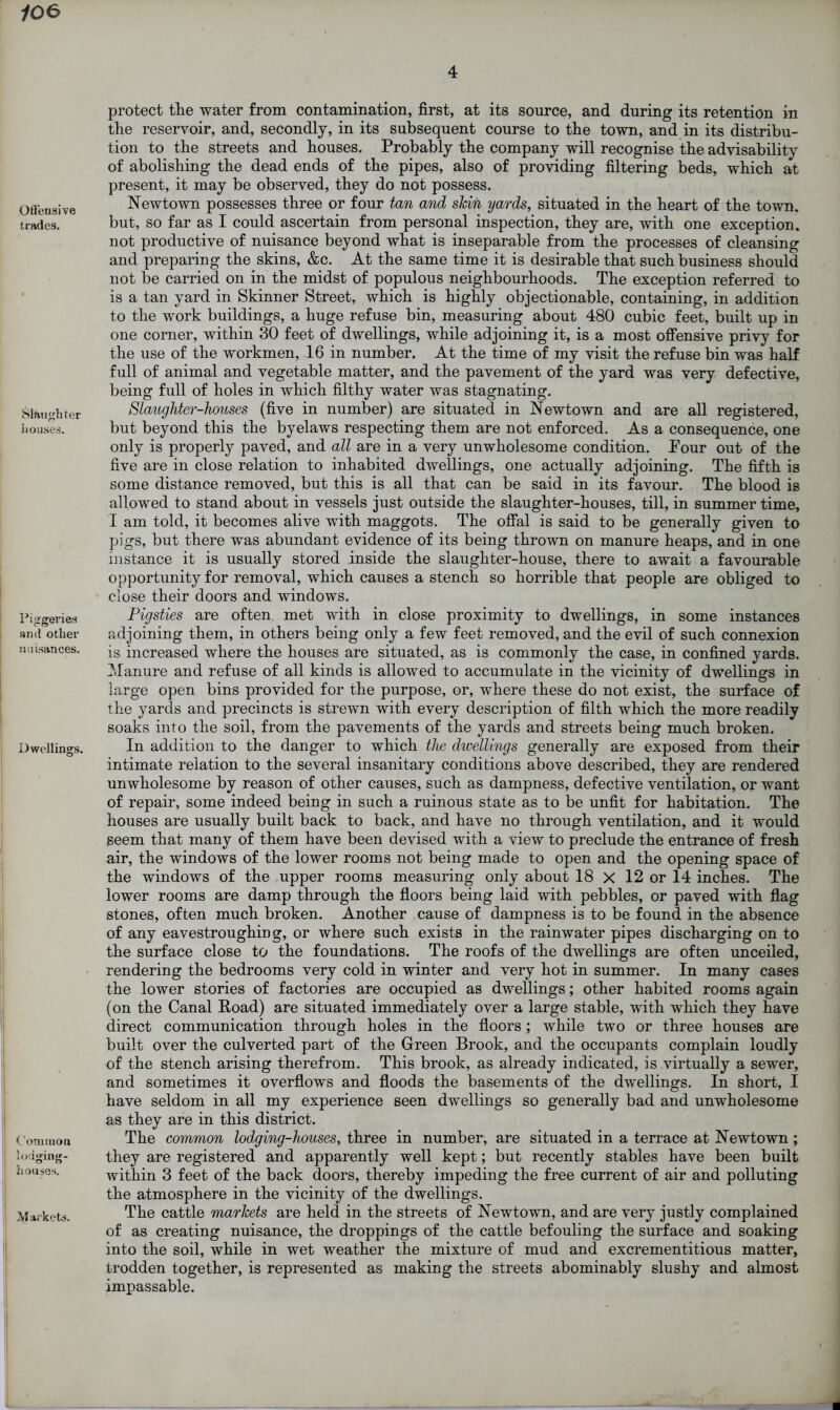 106 4 Offensive trades. Slaughter houses. Piggeries and other nuisances. Dwellings. Common lodging- houses. Markets. protect the water from contamination, first, at its source, and during its retention in the reservoir, and, secondly, in its subsequent course to the town, and in its distribu- tion to the streets and houses. Probably the company will recognise the advisability of abolishing the dead ends of the pipes, also of providing filtering beds, which at present, it may be observed, they do not possess. Newtown possesses three or four tan and skin yards, situated in the heart of the town, but, so far as I could ascertain from personal inspection, they are, with one exception, not productive of nuisance beyond what is inseparable from the processes of cleansing and preparing the skins, &c. At the same time it is desirable that such business should not be carried on in the midst of populous neighbourhoods. The exception referred to is a tan yard in Skinner Street, which is highly objectionable, containing, in addition to the work buildings, a huge refuse bin, measuring about 480 cubic feet, built up in one corner, within 30 feet of dwellings, while adjoining it, is a most offensive privy for the use of the workmen, 16 in number. At the time of my visit the refuse bin was half full of animal and vegetable matter, and the pavement of the yard was very defective, being full of holes in which filthy water was stagnating. Slaughter-houses (five in number) are situated in Newtown and are all registered, but beyond this the byelaws respecting them are not enforced. As a consequence, one only is properly paved, and all are in a very unwholesome condition. Four out of the five are in close relation to inhabited dwellings, one actually adjoining. The fifth is some distance removed, but this is all that can be said in its favour. The blood is allowed to stand about in vessels just outside the slaughter-houses, till, in summer time, I am told, it becomes alive with maggots. The offal is said to be generally given to pigs, but there was abundant evidence of its being thrown on manure heaps, and in one instance it is usually stored inside the slaughter-house, there to await a favourable opportunity for removal, which causes a stench so horrible that people are obliged to close their doors and windows. Pigsties are often met with in close proximity to dwellings, in some instances adjoining them, in others being only a few feet removed, and the evil of such connexion is increased where the houses are situated, as is commonly the case, in confined yards. Manure and refuse of all kinds is allowed to accumulate in the vicinity of dwellings in large open bins provided for the purpose, or, where these do not exist, the surface of the yards and precincts is strewn with every description of filth which the more readily soaks into the soil, from the pavements of the yards and streets being much broken. In addition to the danger to which the dwellings generally are exposed from their intimate relation to the several insanitary conditions above described, they are rendered unwholesome by reason of other causes, such as dampness, defective ventilation, or want of repair, some indeed being in such a ruinous state as to be unfit for habitation. The houses are usually built back to back, and have no through ventilation, and it would seem that many of them have been devised with a view to preclude the entrance of fresh air, the windows of the lower rooms not being made to open and the opening space of the windows of the upper rooms measuring only about 18 X 12 or 14 inches. The lower rooms are damp through the floors being laid with pebbles, or paved with flag stones, often much broken. Another cause of dampness is to be found in the absence of any eavestroughing, or where such exists in the rainwater pipes discharging on to the surface close to the foundations. The roofs of the dwellings are often unceiled, rendering the bedrooms very cold in winter and very hot in summer. In many cases the lower stories of factories are occupied as dwellings; other habited rooms again (on the Canal Road) are situated immediately over a large stable, with which they have direct communication through holes in the floors ; while two or three houses are built over the culverted part of the Green Brook, and the occupants complain loudly of the stench arising therefrom. This brook, as already indicated, is virtually a sewer, and sometimes it overflows and floods the basements of the dwellings. In short, I have seldom in all my experience seen dwellings so generally bad and unwholesome as they are in this district. The common lodging-houses, three in number, are situated in a terrace at Newtown ; they are registered and apparently well kept; but recently stables have been built within 3 feet of the back doors, thereby impeding the free current of air and polluting the atmosphere in the vicinity of the dwellings. The cattle markets are held in the streets of Newtown, and are very justly complained of as creating nuisance, the droppings of the cattle befouling the surface and soaking into the soil, while in wet weather the mixture of mud and excrementitious matter, trodden together, is represented as making the streets abominably slushy and almost impassable.