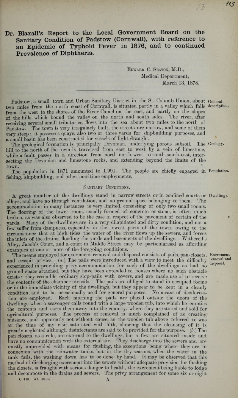 Dr. Blaxall’s Report to the Local Government Board on the Sanitary Condition of Padstow (Cornwall), with reference to an Epidemic of Typhoid Fever in 1876, and to continued Prevalence of Diphtheria. Edward C. Seaton, M.D., Medical Department, March 13, 1878. Padstow, a small town and Urban Sanitary District in the St. Columb Union, about General two miles from the north coast of Cornwall, is situated partly in a valley which falls description, from the west to the shores of the River Camel on the east, and partly on the slopes of the hills which bound the valley on the north and south sides. The river, after receiving several small tributaries, flows into the sea about two miles to the north of Padstow. The town is very irregularly built, the streets are narrow, and some of them very steep ; it possesses quays, also two or three yards for shipbuilding purposes, and a small basin has been constructed for vessels of light draught. The geological formation is principally Devonian, underlying porous subsoil. The Geology, hill to the north of the town is traversed from east to west by a vein of limestone, while a fault passes in a direction from north-nortli-west to south-south-east, inter- secting the Devonian and limestone rocks, and extending beyond the limits of the town. The population in 1871 amounted to 1,991. The people are chiefly engaged in Population, fishing, shipbuilding, and other maritime employments. Sanitary Conditions. A great number of the dwellings stand in narrow streets or in confined courts or Dwellings, alleys, and have no through ventilation, and no ground space belonging to them. The accommodation in many instances is very limited, consisting of only two small rooms. The flooring of the lower room, usually formed of concrete or stone, is often much broken, as was also observed to be the case in respect of the pavement of certain of the * yards. Many of the dwellings are in a very dilapidated and dirty condition, and not a few suffer from dampness, especially in the lowest parts of the town, owing to the circumstance that at high tides the water of the river flows up the sewers, and forces the inlets of the drains, flooding the yards and basements of the dwellings. Withered’s Alley, Jacob’s Court, and a court in Middle Street may be particularised as affording examples of one or more of the foregoing conditions. The means employed for excrement removal and disposal consists of pails, pan-closets, Excrement and cesspit privies, (a.) The pails were introduced with a view to meet the difficulty 1^raov^ and experienced in providing privy accommodation for such of the dwellings as had no tI*po8a'' ground space attached, but they have been extended to houses where no such obstacle exists; they resemble ordinary slop-pails with covers, and are made use of to receive the contents of the chamber utensils. The pails are obliged to stand in occupied rooms or in the immediate vicinity of the dwellings, but they appear to be kept in a cleanly condition, and to be occasionally used for general purposes. No means of deodoriza- tion are employed. Each morning the pails are placed outside the doors of the dwellings when a scavenger calls round with a large wooden tub, into which he empties the contents and carts them away into the country, where they are stored and sold for agricultural purposes. The process of removal is much complained of as creating nuisance, and apparently not without cause, as the wooden tub above referred to was at the time of my visit saturated with filth, showing that the cleansing of it is greatly neglected although disinfectants are said to be provided for the purpose. (A) The pan closets, as a rule, are external to the dwellings, but a few are situated inside and have no communication with the external air. They discharge into the sewers and are mostly unprovided with means for flushing, the exceptions being where they are in connexion with the rainwater tanks, but in the dry seasons, when the water in the tank fails, the washing down has to be done by hand. It may be observed that this method of discharging excrement into the sewers without adequate provision for flushing the closets, is fraught with serious danger to health, the excrement being liable to lodge and decompose in the drains and sewers. The privy arrangement for some six or eight C. 458. Wt. 13186. X