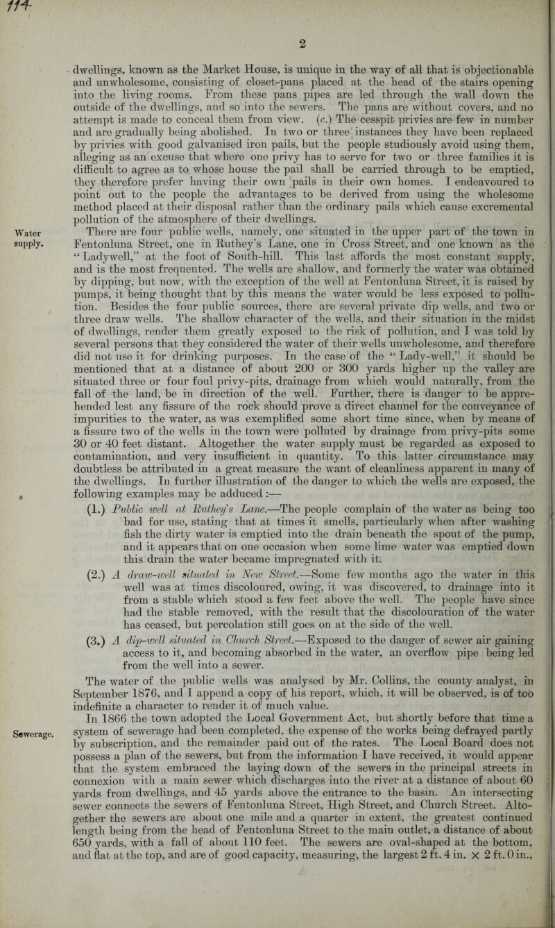 Water supply. Sewerage. 2 dwellings, known as the Market House, is unique in the way of all that is objectionable and unwholesome, consisting of closet-pans placed at the head of the stairs opening into the living rooms. From these pans pipes are led through the wall down the outside of the dwellings, and so into the sewers. The pans are without covers, and no attempt is made to conceal them from view, (c.) The cesspit privies are few in number and are gradually being abolished. In two or three instances they have been replaced by privies with good galvanised iron pails, but the people studiously avoid using them, alleging as an excuse that where one privy has to serve for two or three families it is difficult to agree as to whose house the pail shall be carried through to be emptied, they therefore prefer having their own pails in their own homes. I endeavoured to point out to the people the advantages to be derived from using the wholesome method placed at their disposal rather than the ordinary pails which cause excremental pollution of the atmosphere of their dwellings. There are four public wells, namely, one situated in the upper part of the town in Fentonluna Street, one in Ruthey’s Lane, one in Cross Street, and one known as the “ Ladywell,” at the foot of South-hill. This last affords the most constant supply, and is the most frequented. The wells are shallow, and formerly the water was obtained by dipping, but now, with the exception of the well at Fentonluna Street, it is raised by pumps, it being thought that by this means the water would be less exposed to pollu- tion. Besides the four public sources, there are several private dip wells, and two or three draw wells. The shallow character of the wells, and their situation in the midst of dwellings, render them greatly exposed to the risk of pollution, and I was told by several persons that they considered the water of their wells unwholesome, and therefore did not use it for drinking purposes. In the case of the “ Lady-well,” it should be mentioned that at a distance of about 200 or 300 yards higher up the valley are situated three or four foul privy-pits, drainage from which would naturally, from the fall of the land, be in direction of the well. Further, there is danger to be appre- hended lest any fissure of the rock should prove a direct channel for the conveyance of impurities to the water, as was exemplified some short time since, when by means of a fissure two of the wells in the town were polluted by drainage from privy-pits some 30 or 40 feet distant. Altogether the water supply must be regarded as exposed to contamination, and very insufficient in quantity. To this latter circumstance may doubtless be attributed in a great measure the want of cleanliness apparent in many of the dwellings. In further illustration of the danger to which the wells are exposed, the following examples may be adduced :— (1.) Public well at Butheys Lane.—The people complain of the water as being too bad for use, stating that at times it smells, particularly when after washing fish the dirty water is emptied into the drain beneath the spout of the pump, and it appears that on one occasion when some lime water was emptied down this drain the water became impregnated with it. (2.) A draw-well situated in New Street.—Some few months ago the water in this well was at times discoloured, owing, it was discovered, to drainage into it from a stable which stood a few feet above the well. The people have since had the stable removed, with the result that the discolouration of the water has ceased, but percolation still goes on at the side of the well. (3.) A dip-well situated in Church Street.—Exposed to the danger of sewer air gaining access to it, and becoming absorbed in the water, an overflow pipe being led from the well into a sewer. The water of the public wells was analysed by Mr. Collins, the county analyst, in September 1876, and I append a copy of his report, which, it will be observed, is of too indefinite a character to render it of much value. In 1866 the town adopted the Local Government Act, but shortly before that time a system of sewerage had been completed, the expense of the works being defrayed partly by subscription, and the remainder paid out of the rates. The Local Board does not possess a plan of the sewers, but from the information I have received, it would appear that the system embraced the laying down of the sewers in the principal streets in connexion with a main sewer which discharges into the river at a distance of about 60 yards from dwellings, and 45 yards above the entrance to the basin. An intersecting sewer connects the sewers of Fentonluna Street, High Street, and Church Street. Alto- gether the sewers are about one mile and a quarter in extent, the greatest continued length being from the head of Fentonluna Street to the main outlet, a distance of about 650 yards, with a fall of about 110 feet. The sewers are oval-shaped at the bottom,