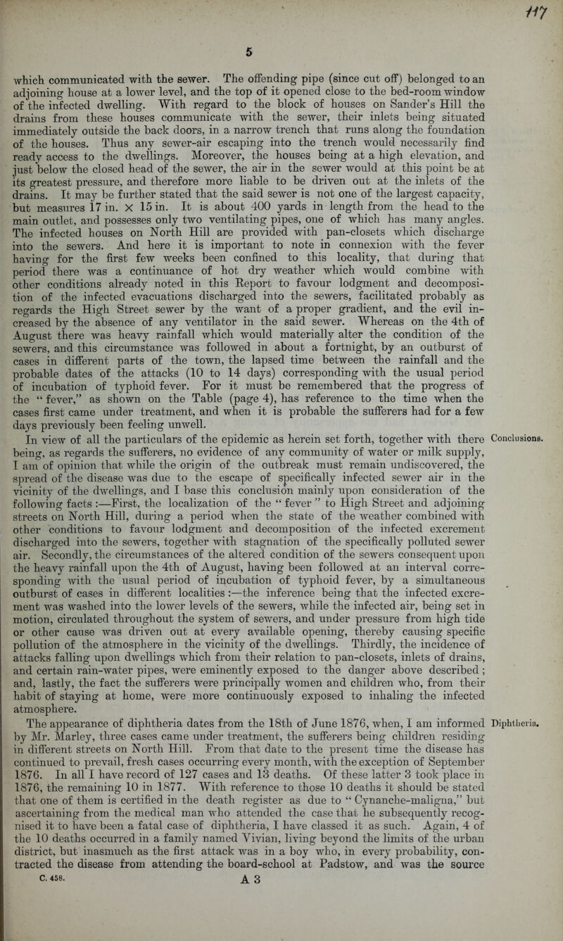 which communicated with the sewer. The offending pipe (since cut off) belonged to an adjoining house at a lower level, and the top of it opened close to the bed-room window of the infected dwelling. With regard to the block of houses on Sander’s Hill the drains from these houses communicate with the sewer, their inlets being situated immediately outside the back doors, in a narrow trench that runs along the foundation of the houses. Thus any sewer-air escaping into the trench would necessarily find ready access to the dwellings. Moreover, the houses being at a high elevation, and just below the closed head of the sewer, the air in the sewer would at this point be at its greatest pressure, and therefore more liable to be driven out at the inlets of the drains. It may be further stated that the said sewer is not one of the largest capacity, but measures 17 in. X 15 in. It is about 400 yards in length from the head to the main outlet, and possesses only two ventilating pipes, one of which has many angles. The infected houses on North Hill are provided with pan-closets which discharge into the sewers. And here it is important to note in connexion with the fever having for the first few weeks been confined to this locality, that during that period there was a continuance of hot dry weather which would combine with other conditions already noted in this Report to favour lodgment and decomposi- tion of the infected evacuations discharged into the sewers, facilitated probably as regards the High Street sewer by the want of a proper gradient, and the evil in- creased by the absence of any ventilator in the said sewer. Whereas on the 4th of August there was heavy rainfall which would materially alter the condition of the sewers, and this circumstance was followed in about a fortnight, by an outburst of cases in different parts of the town, the lapsed time between the rainfall and the probable dates of the attacks (10 to 14 days) corresponding with the usual period of incubation of typhoid fever. For it must be remembered that the progress of the “ fever,” as shown on the Table (page 4), has reference to the time when the cases first came under treatment, and when it is probable the sufferers had for a few days previously been feeling unwell. In view of all the particulars of the epidemic as herein set forth, together with there Conclusions, being, as regards the sufferers, no evidence of any community of water or milk supply, I am of opinion that while the origin of the outbreak must remain undiscovered, the spread of the disease was due to the escape of specifically infected sewer air in the vicinity of the dwellings, and I base this conclusion mainly upon consideration of the following facts :—First, the localization of the “ fever ” to High Street and adjoining streets on North Hill, during a period when the state of the weather combined with other conditions to favour lodgment and decomposition of the infected excrement discharged into the sewers, together with stagnation of the specifically polluted sewer air. Secondly, the circumstances of the altered condition of the sewers consequent upon the heavy rainfall upon the 4th of August, having been followed at an interval corre- sponding with the usual period of incubation of typhoid fever, by a simultaneous outburst of cases in different localities :—the inference being that the infected excre- ment was washed into the lower levels of the sewers, while the infected air, being set in motion, circulated throughout the system of sewers, and under pressure from high tide or other cause was driven out at every available opening, thereby causing specific pollution of the atmosphere in the vicinity of the dwellings. Thirdly, the incidence of attacks falling upon dwellings which from their relation to pan-closets, inlets of drains, and certain rain-water pipes, were eminently exposed to the danger above described ; and, lastly, the fact the sufferers were principally women and children who, from their habit of staying at home, were more continuously exposed to inhaling the infected atmosphere. ' The appearance of diphtheria dates from the 18th of June 1876, when, I am informed Diphtheria, by Mr. Marley, three cases came under treatment, the sufferers being children residing in different streets on North Hill. From that date to the present time the disease has continued to prevail, fresh cases occurring every month, with the exception of September 1876. In all I have record of 127 cases and 13 deaths. Of these latter 3 took place in 1876, the remaining 10 in 1877. With reference to those 10 deaths it should be stated that one of them is certified in the death register as due to “ Cynanche-maligna,” but ascertaining from the medical man who attended the case that he subsequently recog- nised it to have been a fatal case of diphtheria, I have classed it as such. Again, 4 of the 10 deaths occurred in a family named Vivian, living beyond the limits of the urban district, but inasmuch as the first attack was in a boy who, in every probability, con- tracted the disease from attending the board-school at Padstow, and was the source C. 458. A 3