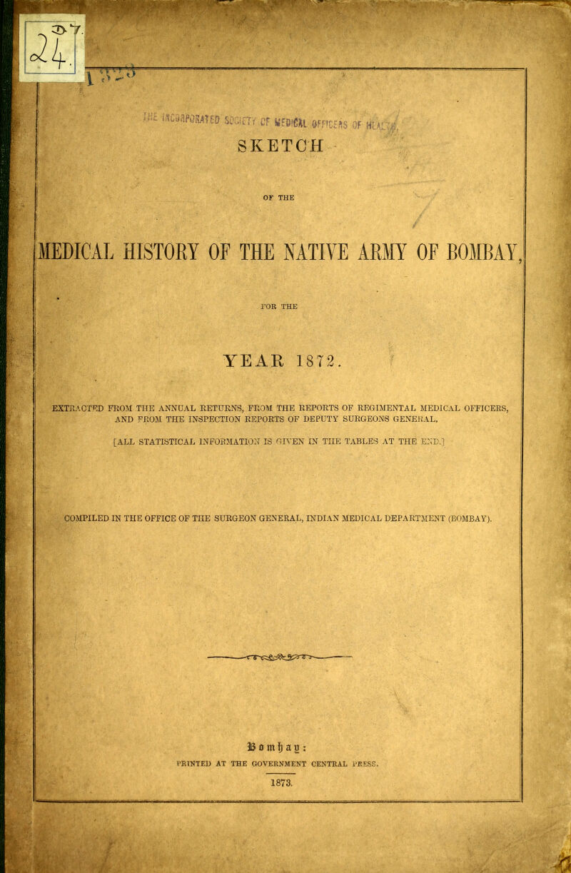 WFM'EO mm Cf KFOlCiL afFtCHRS OF Hi SKETCH OF THE MEDICAL HISTORY OF THE NATIVE ARMY OF BOMBAY. FOR THE YEAR 1872. EXTRACTED FROM THE ANNUAL RETURNS, FROM THE REPORTS OF REGIMENTAL MEDICAL OFFICERS, AND FROM THE INSPECTION REPORTS OF DEPUTY SURGEONS GENERAL. [ALL STATISTICAL INFORMATION IS GIVEN IN THE TABLES AT THE END.] COMPILED IN THE OFFICE OF THE SURGEON GENERAL, INDIAN MEDICAL DEPARTMENT (BOMBAY). Bo ml) a2 : PRINTED AT THE GOVERNMENT CENTRAL PRESS. 1873.