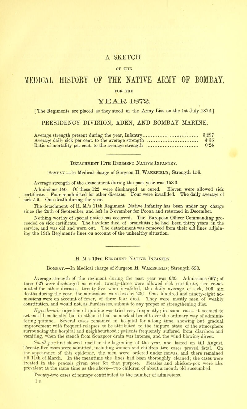 A SKETCH OF THE MEDICAL HISTORY OF THE NATIVE ARMY OF BOMBAY, FOR THE YEAR 1872. [The Regiments are placed as they stood in the Army List on the 1st July 1872.] PRESIDENCY DIVISION, ADEN, AND BOMBAY MARINE. Average strength present during the year, Infantry 3,297 Average daily sick per cent, to the average strength 4* 3 6 Ratio of mortality per cent, to the average strength 0'24 Detachment 11th Regiment Native Infantry. Bombay.—In Medical charge of Surgeon H. Wakefield; Strength 158. Average strength of the detachment during the past year was 1583. Admissions 140. Of these 122 were discharged as cured. Eleven were allowed sick certificate. Four re-admitted for other diseases. Four were invalided. The daily average of sick 5 9. One death during the year. The detachment of H. M/s 11th Regiment Native Infantry has been under my charge since the 26th of September, and left in November for Poona and returned in December. Nothing worthy of special notice has occurred. The European Officer Commanding pro- ceeded on sick certificate. The havildar died of bronchitis ; he had been thirty years in the service, and was old and worn out. The detachment was removed from their old lines adjoin- ing the 19th Regiment’s lines on account of the unhealthy situation. H. M.’s 19th Regiment Native Infantry. Bombay.—In Medical charge of Surgeon H. Wakefield ; Strength 630. Average strength of the regiment during the past year was 630. Admissions 667; of these 627 were discharged as cured, twenty-three were allowed sick certificate, six re-ad- mitted for other diseases, twenty-five were invalided, the daily average of sick, 21)6, six deaths during the year, the admissions were less by 206. One hundred and ninety-eight ad- missions were on account of fever, of these four died. They were mostly men of weakly constitution, and would not, as Purdessees, submit to any proper or strengthening diet. Hypodermic injection of quinine was tried very frequently; in some cases it seemed to act most beneficially, but in others it had no marked benefit over the ordinary way of adminis- tering quinine. Several cases remained in hospital for a long time, showing but gradual improvement with frequent relapses, to be attributed to the impure state of the atmosphere surrounding the hospital and neighbourhood; patients frequently suffered from diarrhma and vomiting, when the stench from Sonapoor drain was intense, and the wind blowing direct. Small-pox' first showed itself in the beginning of the year, and lasted on till August. Twenty-five cases were admitted, including women and children, two cases proved fatal. On the appearance of this epidemic, the men were ordered under canvas, and there remained till 11th of March. In the meantime the lines had been thoroughly cleaned; the cases were treated in the pendals given over for that purpose. Measles and chicken-pox were also prevalent at the same time as the above—two children of about a month old succumbed. Twenty-two cases of mumps contributed to the number of admissions.