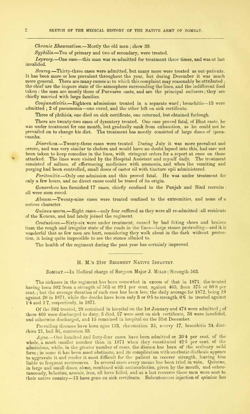 9 Chronic Rheumatism.—Mostly the old men ; show 39. Syphilis.—Ten of primary and two of secondary, were treated. Leprosy.—One case—this man was re-admitted for treatment three times, and was at last invalided. Scurvy.—Thirty-three cases were admitted, but many more were treated as out-patients. It has been more or less prevalent throughout the year, but during December it was much more general. There are many causes as to which this complaint may reasonably be attributed ; the chief are the impure state of the atmosphere surrounding the lines, and the indifferent food taken : the men are mostly those of Purwaree caste, and are the principal sufferers; they are chiefly married with large families. Conjunctivitis.—Eighteen admissions treated in a separate ward ; bronchitis—13 were admitted ; 2 of pneumonia—one cured, and the other left on sick certificate. Three of phthisis, one died on sick certificate, one returned, but obtained furlough. There are twenty-two cases of dysentery treated. One case proved fatal, of Bhat caste, he was under treatment for one month, but gradually sunk from exhaustion, as he could not be prevailed on to change his diet. The treatment has mostly consisted of large doses of ipeca- cuanha. Diarrhoea.—Twenty-three cases were treated. During July it was more prevalent and severe, and was very similar to cholera and would have no doubt lapsed into this, had care not been taken to keep remedies in the lines, with stringent orders for a report at once on those attacked. The lines were visited by the Hospital Assistant and myself daily. The treatment consisted of salines, of effervescing medicines with ammonia, and when the vomiting and purging had been controlled, small doses of castor oil with tincture opii administered. Peritonitis.—Only one admission and this proved fatal. He was under treatment for only a few hours, and no direct cause could be traced of its origin. Gonorrhoea has furnished 17 cases, chiefly confined to the Punjab and Sind recruits : all were soon cured. Abscess.—Twenty-nine cases were treated confined to the extremities, and none of a serious character. Guinea-worm.—Eight cases—only four suffered as they were all re-admitted : all residents of the Koncan, and had lately joined the regiment. Contusions.—Sixty-six were under treatment, caused by bad fitting shoes and bruises from the rough and irregular state of the roads in the lines—large stones protruding—and it is wonderful that so few men are hurt, considering they walk about in the dark without protec- tion, it being quite impossible to see the stones alluded to. The health of the regiment during the past year has certainly improved. H. M.’s 21st Begiment Native Infantry. Bombay.—In Medical charge of Surgeon Major J. Mills ; Strength 563. The sickness in the regiment has been somewhat in excess of that in 1871, the treated having been 502 from a strength of 563 or 891 per cent, against 465, from 575 or 80'8 per cent.; but the average duration of each case has been less, the daily average for 1872, being 19 against 20 in 1871, while the deaths have been only 3 or 0‘5 to strength, 06 to treated against T4 and 1 '7, respectively, in 1871. Of the 502 treated, 28 remained in hospital on the 1st January and 474 were admitted ; of these 409 were discharged to duty, 3 died, 87 were sent on sick certificate, 38 were invalided, and otherwise discharged, and 15 remained in hospital on the 31st December. Prevailing diseases have been ague 153, rheumatism 35, scurvy 17, bronchitis 24, diar- rhoea 21, boil 36, contusion 33. Ague.—One hundred and forty-four cases have been admitted or 30 4 per cent, of the whole, a much smaller number than in 1871 when they constituted 42'5 per cent, of the admissions, while, in the greater number of cases, the disease has been of the ordinary mild form ; in some it has been most obstinate, and its complication with scorbutic diathesis appears to aggravate it and render it most difficult for the patient to recover strength, leaving him liable to frequent recurrences. In several cases every means has been tried in vain. Quinine, in large and small doses, alone, combined with antiscorbutics, given by the mouth, and subcu- taneously, beberine, arsenic, iron, all have failed, and as a last resource these men were sent to their native country—13 have gone on sick certificate. Subcutaneous injection of quinine has