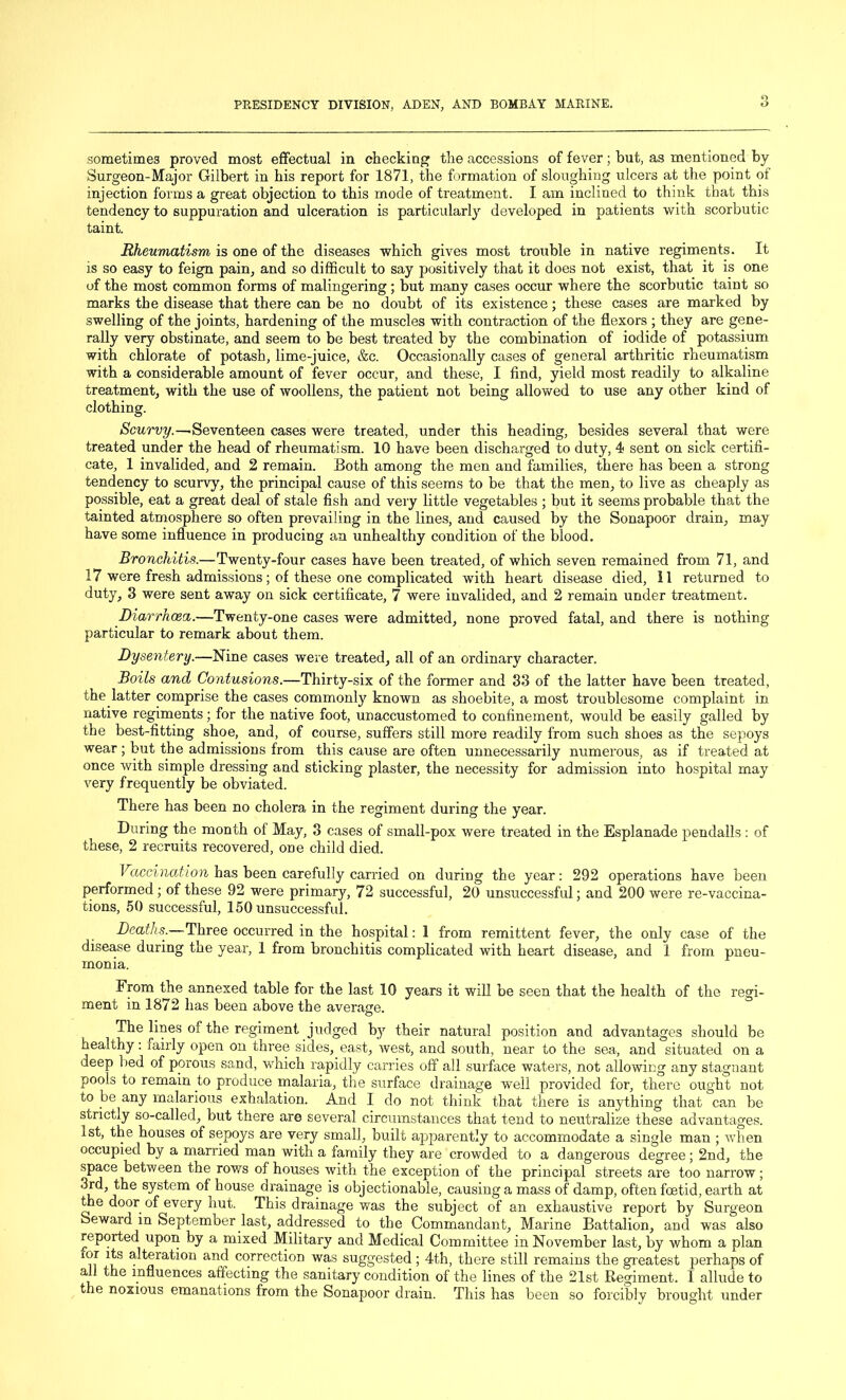 S') sometimes proved most effectual in checking the accessions of fever; but, as mentioned by Surgeon-Major Gilbert in bis report for 1871, the formation of sloughing ulcers at the point of injection forms a great objection to this mode of treatment. I am inclined to think that this tendency to suppuration and ulceration is particularly developed in patients with scorbutic taint. Rheumatism is one of the diseases which gives most trouble in native regiments. It is so easy to feign pain, and so difficult to say positively that it does not exist, that it is one of the most common forms of malingering ; but many cases occur where the scorbutic taint so marks the disease that there can be no doubt of its existence; these cases are marked by swelling of the joints, hardening of the muscles with contraction of the flexors ; they are gene- rally very obstinate, and seem to be best treated by the combination of iodide of potassium with chlorate of potash, lime-juice, &c. Occasionally cases of general arthritic rheumatism with a considerable amount of fever occur, and these, I find, yield most readily to alkaline treatment, with the use of woollens, the patient not being allowed to use any other kind of clothing. Scurvy.—.Seventeen cases were treated, under this heading, besides several that were treated under the head of rheumatism. 10 have been discharged to duty, 4 sent on sick certifi- cate, 1 invalided, and 2 remain. Both among the men and families, there has been a strong tendency to scurvy, the principal cause of this seems to be that the men, to live as cheaply as possible, eat a great deal of stale fish and very little vegetables ; but it seems probable that the tainted atmosphere so often prevailing in the lines, and caused by the Sonapoor drain, may have some influence in producing an unhealthy condition of the blood. Bronchitis.—Twenty-four cases have been treated, of which seven remained from 71, and 17 were fresh admissions; of these one complicated with heart disease died, II returned to duty, 3 were sent away on sick certificate, 7 were invalided, and 2 remain under treatment. Diarrhoea.—Twenty-one cases were admitted, none proved fatal, and there is nothing particular to remark about them. Dysentery.-—Nine cases were treated, all of an ordinary character. Boils and Contusions.—Thirty-six of the former and 33 of the latter have been treated, the latter comprise the cases commonly known as shoebite, a most troublesome complaint in native regiments; for the native foot, unaccustomed to confinement, would be easily galled by the best-fitting shoe, and, of course, suffers still more readily from such shoes as the sepoys wear; but the admissions from this cause are often unnecessarily numerous, as if treated at once with simple dressing and sticking plaster, the necessity for admission into hospital may very frequently be obviated. There has been no cholera in the regiment during the year. During the month of May, 3 cases of small-pox were treated in the Esplanade pendalls : of these, 2 recruits recovered, ODe child died. Vaccination has been carefully carried on during the year: 292 operations have been performed ; of these 92 were primary, 72 successful, 20 unsuccessful; and 200 were re-vaccina- tions, 50 successful, 150 unsuccessful. Deathsr.—Three occurred in the hospital: I from remittent fever, the only case of the disease during the year, 1 from bronchitis complicated with heart disease, and 1 from pneu- monia. From the annexed table for the last 10 years it will be seen that the health of the regi- ment in 1872 has been above the average. The lines of the regiment judged by their natural position and advantages should be healthy: fairly open on three sides, east, west, and south, near to the sea, and situated on a deep lied of porous sand, which rapidly carries off all surface waters, not allowing any stagnant pools to remain to produce malaria, the surface drainage well provided for, there ought not to be any malarious exhalation. And I do not think that there is anything that can be strictly so-called, but there are several circumstances that tend to neutralize these advantages. 1st, the houses of sepoys are very small, built apparently to accommodate a single man ; when occupied by a married man with a family they are crowded to a dangerous degree; 2nd, the space between the rows of houses with the exception of the principal streets are too narrow; 3rd, the system of house drainage is objectionable, causing a mass of damp, often foetid, earth at the door of every hut. This drainage was the subject of an exhaustive report by Surgeon Seward in September last, addressed to the Commandant, Marine Battalion, and was also reported upon by a mixed Military and Medical Committee in November last, by whom a plan for its alteration and correction was suggested; 4th, there still remains the greatest perhaps of all the influences affecting the sanitary condition of the lines of the 21st Regiment. I allude to the noxious emanations from the Sonapoor drain. This has been so forcibly brought under