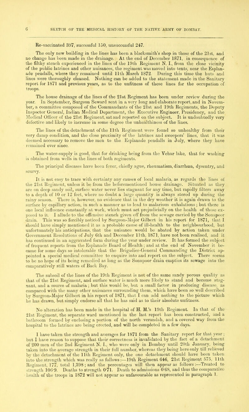 Re-vaccinated 397, successful 150, unsuccessful 247. The only new building in the lines has been a blacksmith’s shop in those of the 21st, and no change has been made in the drainage. At the end of December 1871, in consequence of the filthy stench experienced in the lines of the 19th Regiment N. I., from the close vicinity of the public latrines and other nuisances, the regiment was moved into tents, near the Esplan- ade pendalls, where they remained until 11th March 1872. During this time the huts and lines were thoroughly cleaned. Nothing can be added to the statement made in the Sanitary report for 1871 and previous years, as to the unfitness of these lines for the occupation of troops. The house drainage of the lines of the 21st Regiment has been under review during the year. In September, Surgeon Seward sent in a very long and elaborate report, and in Novem- ber, a committee composed of the Commandants of the 21st and 19th Regiments, the Deputy Inspector General, Indian Medical Department, the Executive Engineer, Presidency, and the Medical Officer of the 21st Regiment, sat and reported on the subject. It is undoubtedly very defective and likely to increase in some degree the unhealthiness of the lines. The lines of the detachment of the 11th Regiment were found so unhealthy from their very damp condition, and the close proximity of the latrines and sweepers’ lines, that it was deemed necessary to remove the men to the Esplanade pendalls in July, where they have remained ever since. The water-supply is good, that for drinking being from the Yehar lake, that for washing is obtained from wells in the lines of both regiments. The principal diseases have been fever, chiefly ague, rheumatism, diarrhoea, dysentry, and scurvy. It is not easy to trace with certainty any causes of local malaria, as regards the lines of the 21st Regiment, unless it be from the beforementioned house drainage. Situated as they are on deep sandy soil, surface water never lies stagnant for any time, but rapidly filters away to a depth of 10 or 12 feet, where no doubt a large quantity is always stored up during the rainy season. There is, however, no evidence that in the dry weather it is again drawn to the surface by capillary action, in such a manner as to lead to malarious exhalations ; but there is one local influence constantly at work, which must act prejudicially on the health of those ex- posed to it. I allude to the offensive stench given off from the sewage carried by the Sonapoor drain. This was so forcibly noticed by Surgeon-Major Gilbert in his report for 1871, that I should have simply mentioned it as a probable cause of ill-health to the neighbourhood, but unfortunately his anticipations, that the nuisance would be abated by action taken under Government Resolutions of July 6th and December 11th, 1871, have not been realised, and it has continued in an aggravated form during the year under review. It has formed the subject of frequent reports from the Esplanade Board of Health ; and at the end of November it be- came for some days so intolerable that the Brigadier-General Commanding the District ap- pointed a special medical committee to enquire into and report on the subject. There seems to be no hope of its being remedied as long as the Sonapoor drain empties its sewage into the comparatively still waters of Back Bay. The subsoil of the lines of the 19th Regiment is not of the same sandy porous quality as' that of the 21st Regiment, and surface water is much more likely to stand and become stag- nant, and a source of malaria ; but this would be, but a small factor in producing disease, as compared with the many other nuisances surrounding them, which have been so well described by Surgeon-Major Gilbert in his report of 1871, that I can add nothing to the picture which he has drawn, but simply endorse all that he has said as to their absolute unfitness. No alteration has been made in the hospital of H. M.’s 19th Regiment. In that of the 21st Regiment, the separate ward mentioned in the last report has been constructed, and a bathroom formed by enclosing a portion of the north verandah, and a covered way from the hospital to the latrines are being erected, and will be completed in a few days. I have taken the strength and averages for 1871 from the Sanitary report for that year ; but I have reason to suppose that their correctness is invalidated by the fact of a detachment of 200 men of the 2nd Regiment N. I., who were only in Bombay until 20th January, being taken into the average strength in their full number, whereas they being here only till relieved by the detachment of the 11th Regiment only, the one detachment should have been taken into the strength which was really as follows:—19th Regiment 646, 21st Regiment 575, 11th Regiment, 177, total 1,398 ; and the percentages will then appear as follows :—Treated to strength 106‘9. Deaths to strength 0-7l. Death to admissions 0 68, and thus the comparative health of the troops in 1872 will not appear so unfavourable as represented in paragraph 1.