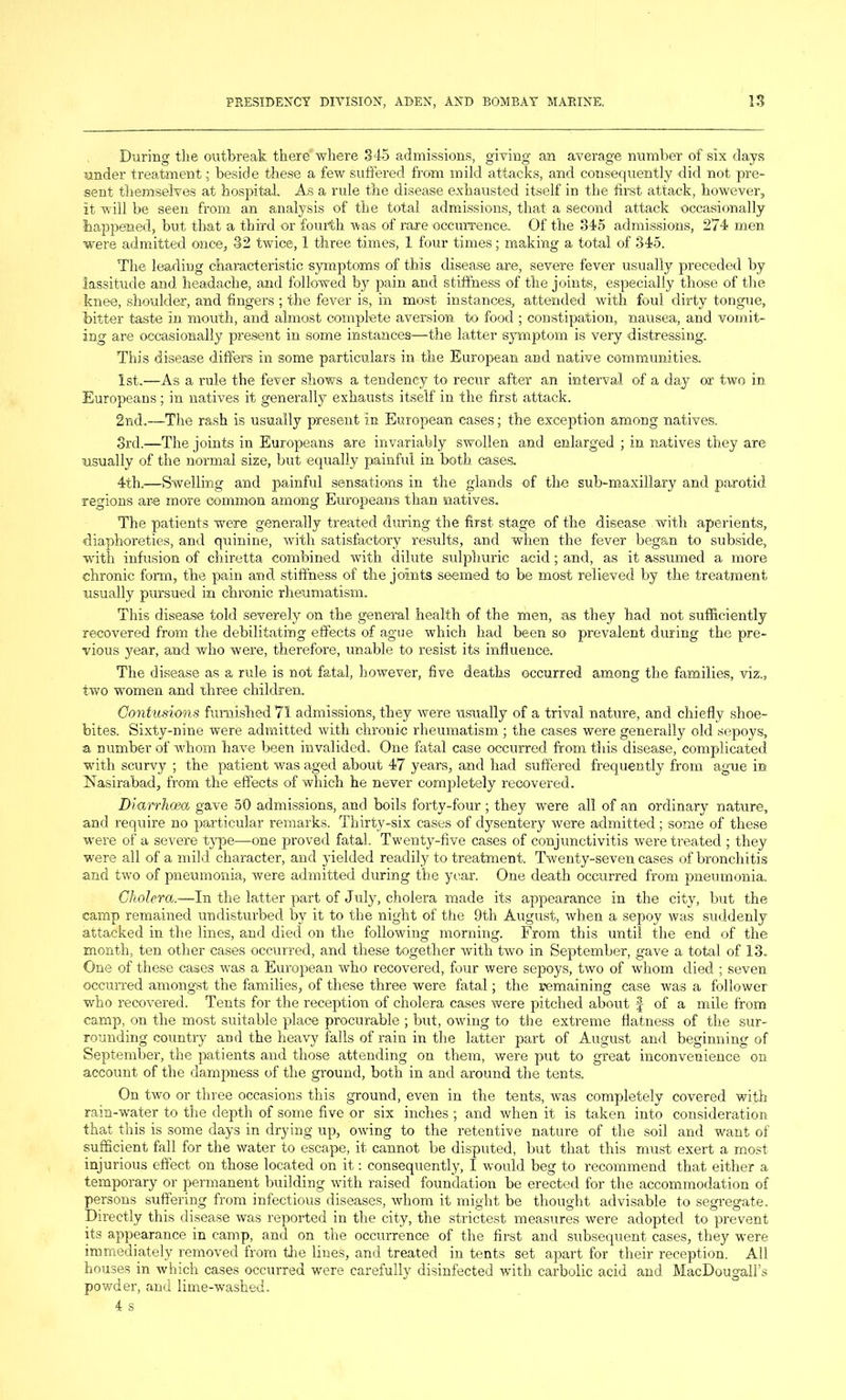 During the outbreak there where 345 admissions, giving an average number of six days under treatment • beside these a few suffered from mild attacks, and consequently did not pre- sent themselves at hospital. As a rule the disease exhausted itself in the first attack, however, it will be seen from an analysis of the total admissions, that a second attack occasionally happened, but that a third or fourth was of rare occurrence. Of the 345 admissions, 274 men were admitted once, 32 twice, 1 three times, 1 four times; making a total of 345. The leading characteristic symptoms of this disease are, severe fever usually preceded by lassitude and headache, and followed by pain and stiffness of the joints, especially those of the knee, shoulder, and fingers ; the fever is, in most instances, attended with foul dirty tongue, bitter taste in mouth, and almost complete aversion to food ; constipation, nausea, and vomit- ing are occasionally present in some instances—the latter symptom is very distressing. This disease differs in some particulars in the European and native communities. 1st.—As a rule the fever shows a tendency to recur after an interval of a day or two in Europeans; in natives it generally exhausts itself in the first attack. 2nd.—The rash is usually present in European cases; the exception among natives. 3rd.—The joints in Europeans are invariably swollen and enlarged ; in natives they are usually of the normal size, but equally painful in both cases. 4th.—Swelling and painful sensations in the glands of the sub-maxillary and parotid regions are more common among Europeans than natives. The patients were generally treated during the first stage of the disease with aperients, diaphoreties, and quinine, with satisfactory results, and when the fever began to subside, with infusion of chiretta combined with dilute sulphuric acid; and, as it assumed a more chronic form, the pain and stiffness of the joints seemed to be most relieved by the treatment usually pursued in chronic rheumatism. This disease told severely on the general health of the men, as they had not sufficiently recovered from the debilitating effects of ague which had been so prevalent during the pre- vious year, and who were, therefore, unable to resist its influence. The disease as a rule is not fatal, however, five deaths occurred among the families, viz., two women and three children. Contusions furnished 71 admissions, they were usually of a trival nature, and chiefly shoe- bites. Sixty-nine were admitted with chronic rheumatism ; the cases were generally old sepoys, a number of 'whom have been invalided. One fatal case occurred from this disease, complicated with scurvy ; the patient ’was aged about 47 years, and had suffered frequently from ague in bfasirabad, from the effects of which he never completely recovered. Diarrhoea gave 50 admissions, and boils forty-four ; they were all of an ordinary nature, and require no particular remarks. Thirty-six cases of dysentery were admitted; some of these were of a severe type—one proved fatal. Twenty-five cases of conjunctivitis were treated ; they were all of a mild character, and yielded readily to treatment. Twenty-seven cases of bronchitis and two of pneumonia, were admitted during the year. One death occurred from pneumonia. Cholera.—In the latter part of July, cholera made its appearance in the city, but the camp remained undisturbed by it to the night of the 9th August, when a sepoy was suddenly attacked in the lines, and died on the following morning. From this until the end of the month, ten other cases occurred, and these together with two in September, gave a total of 13. One of these cases was a European who recovered, four were sepoys, two of whom died ; seven occurred amongst the families, of these three were fatal; the remaining case was a follower who recovered. Tents for the reception of cholera cases were pitched aboixt f of a mile from camp, on the most suitable place procurable ; but, owing to the extreme flatness of the sur- rounding country and the heavy falls of rain in the latter part of August and beginning of September, the patients and those attending on them, were put to great inconvenience on account of the dampness of the ground, both in and around the tents. On two or three occasions this ground, even in the tents, was completely covered with rain-water to the depth of some five or six inches ; and when it is taken into consideration that this is some days in drying up, owing to the retentive nature of the soil and want of sufficient fall for the water to escape, it cannot be disputed, hut that this must exert a most injurious effect on those located on it: consequently, I would beg to recommend that either a temporary or permanent building with raised foundation be erected for the accommodation of persons suffering from infectious diseases, whom it might be thought advisable to segregate. Directly this disease was reported in the city, the strictest measures were adopted to prevent its appearance in camp, and on the occurrence of the first and subsequent cases, they were immediately removed from the lines, and treated in tents set apart for their reception. All houses in which cases occurred were carefully disinfected with carbolic acid and MacDougall’s powder, and lime-washed.