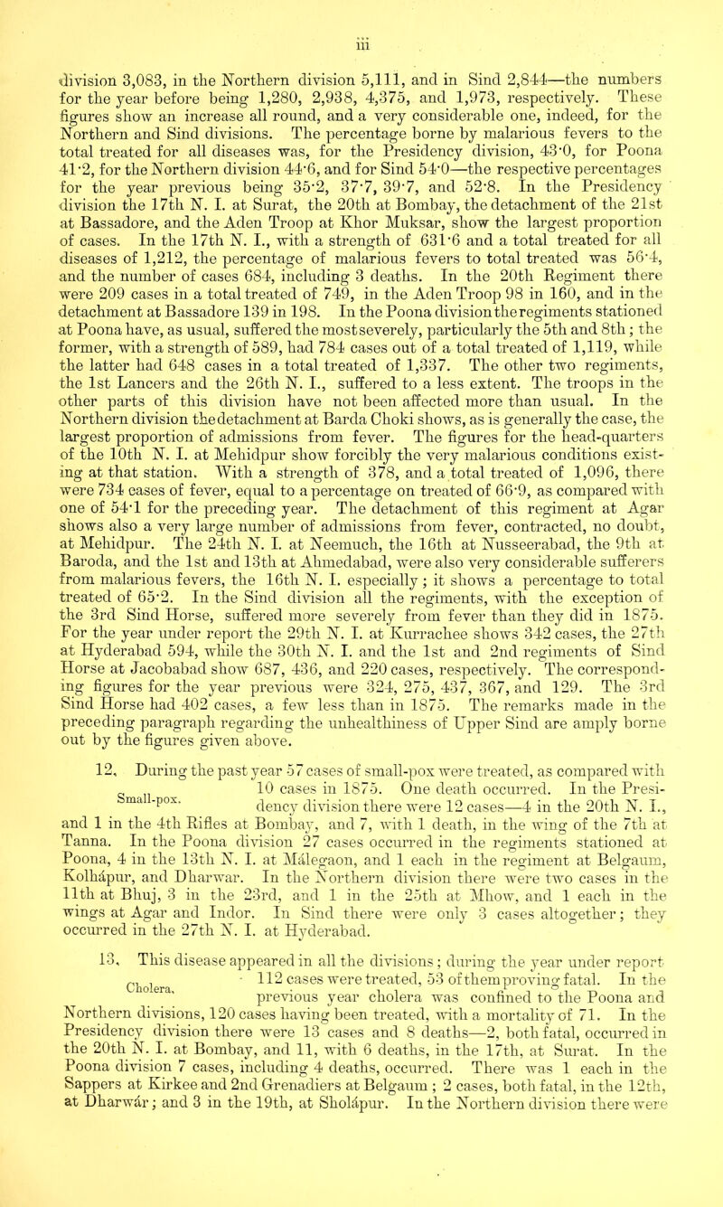 division 3,083, in the Northern division 5,111, and in Sind 2,844—the numbers for the year before being 1,280, 2,938, 4,375, and 1,973, respectively. These figures show an increase all round, and a very considerable one, indeed, for the Northern and Sind divisions. The percentage borne by malarious fevers to the total treated for all diseases was, for the Presidency division, 43-0, for Poona 41'2, for the Northern division 44-6, and for Sind 54-0—the respective percentages for the year previous being 35‘2, 37*7, 39-7, and 52*8. In the Presidency division the 17th N. I. at Surat, the 20th at Bombay, the detachment of the 21st at Bassadore, and the Aden Troop at Klior Muksar, show the largest proportion of cases. In the 17th N. I., with a strength of 631'6 and a total treated for all diseases of 1,212, the percentage of malarious fevers to total treated was 56*4, and the number of cases 684, including 3 deaths. In the 20th Regiment there were 209 cases in a total treated of 749, in the Aden Troop 98 in 160, and in the detachment at Bassadore 139 in 198. In the Poona division the regiments stationed at Poona have, as usual, suffered the most severely, particularly the 5th and 8th; the former, with a strength of 589, had 784 cases out of a total treated of 1,119, while the latter had 648 cases in a total treated of 1,337. The other two regiments, the 1st Lancers and the 26th N. I., suffered to a less extent. The troops in the other parts of this division have not been affected more than usual. In the Northern division thedetachment at Barda Choki shows, as is generally the case, the largest proportion of admissions from fever. The figures for the head-quarters of the 10th N. I. at Mehidpur show forcibly the very malarious conditions exist- ing at that station. With a strength of 378, and a total treated of 1,096, there were 734 eases of fever, equal to a percentage on treated of 66'9, as compared with one of 54T for the preceding year. The detachment of this regiment at Agar shows also a very large number of admissions from fever, contracted, no doubt, at Mehidpur. The 24th N. I. at Neemuch, the 16th at Nusseerabad, the 9th at Baroda, and the 1st and 13th at Ahmedabad, were also very considerable sufferers from malarious fevers, the 16th N. I. especially; it shows a percentage to total treated of 65*2. In the Sind division all the regiments, with the exception of the 3rd Sind Horse, suffered more severely from fever than they did in 1875. For the year under report the 29th N. I. at Kurrachee shows 342 cases, the 27th at Hyderabad 594, while the 30th N. I. and the 1st and 2nd regiments of Sind Horse at Jacobabad show 687, 436, and 220 cases, respectively. The correspond- ing figures for the year previous were 324, 275, 437, 367, and 129. The 3rd Sind Horse had 402 cases, a few less than in 1875. The remarks made in the preceding paragraph regarding the unhealthiness of Upper Sind are amply borne out by the figures given above. 12, During the past year 57 cases of small-pox were treated, as compared with 10 cases in 1875. One death occurred. In the Presi- ma pox dency division there were 12 cases—4 in the 20th N. I., and 1 in the 4th Rifles at Bombay, and 7, with 1 death, in the wing of the 7th at Tanna. In the Poona division 27 cases occurred in the regiments stationed at Poona, 4 in the 13th N. I. at Malegaon, and 1 each in the regiment at Belgaum, KolMpur, and Dharwar. In the Northern division there were two cases in the 11th at Bhuj, 3 in the 23rd, and 1 in the 25th at Mhow, and 1 each in the wings at Agar and Indor. In Sind there were only 3 cases altogether; they occurred in the 27th N. I. at Hyderabad. 13, This disease appeared in all the divisions; during the year under report C]iolera ‘ 112 cases were treated, 53 of them proving fatal. In the previous year cholera was confined to the Poona and Northern divisions, 120 cases having been treated, with a mortality of 71. In the Presidency division there were 13 cases and 8 deaths—2, both fatal, occurred in the 20th N. I. at Bombay, and 11, with 6 deaths, in the 17th, at Surat. In the Poona division 7 cases, including 4 deaths, occurred. There was 1 each in the Sappers at Kirkee and 2nd Grenadiers at Belgaum ; 2 cases, both fatal, in the 12th, at Dharwar; and 3 in the 19th, at Sholapur. In the Northern division there were