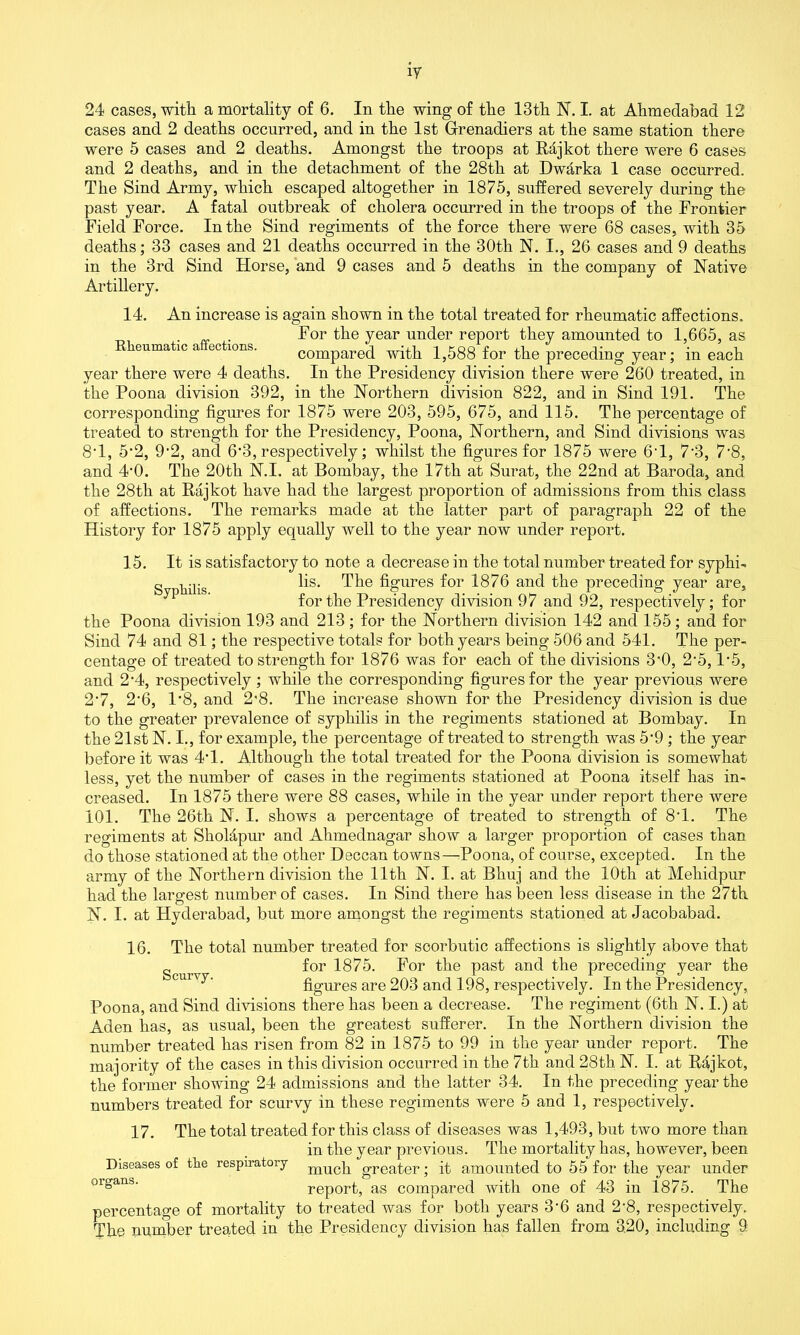 cases and 2 deaths occurred, and in the 1st Grenadiers at the same station there were 5 cases and 2 deaths. Amongst the troops at R4jkot there were 6 cases and 2 deaths, and in the detachment of the 28th at Dwdrka 1 case occurred. The Sind Army, which escaped altogether in 1875, suffered severely during the past year. A fatal outbreak of cholera occurred in the troops of the Frontier Field Force. In the Sind regiments of the force there were 68 cases, with 35 deaths; 33 cases and 21 deaths occurred in the 30th N. I., 26 cases and 9 deaths in the 3rd Sind Horse, and 9 cases and 5 deaths in the company of Native Artillery. 14. An increase is again shown in the total treated for rheumatic affections. . . For the year under report they amounted to 1,665, as Iieumatic a actions. compared with 1,588 for the preceding year; in each year there were 4 deaths. In the Presidency division there were 260 treated, in the Poona division 392, in the Northern division 822, and in Sind 191. The corresponding figures for 1875 were 203, 595, 675, and 115. The percentage of treated to strength for the Presidency, Poona, Northern, and Sind divisions was 8T, 5’2, 9'2, and 6-3, respectively; whilst the figures for 1875 were 6T, 7-3, 7‘8, and 4*0. The 20th N.I. at Bombay, the 17th at Surat, the 22nd at Baroda, and the 28th at Rajkot have had the largest proportion of admissions from this class of affections. The remarks made at the latter part of paragraph 22 of the History for 1875 apply equally well to the year now under report. Syphilis. 15. It is satisfactory to note a decrease in the total number treated for syphi- lis. The figures for 1876 and the preceding year are, for the Presidency division 97 and 92, respectively; for the Poona division 193 and 213; for the Northern division 142 and 155; and for Sind 74 and 81; the respective totals for both years being 506 and 541. The per- centage of treated to strength for 1876 was for each of the divisions 3*0, 2'5,1’5, and 2 *4, respectively ; while the corresponding figures for the year previous were 2*7, 2‘6, 1*8, and 28. The increase shown for the Presidency division is due to the greater prevalence of syphilis in the regiments stationed at Bombay. In the 21st N. I., for example, the percentage of treated to strength was 5’9 ; the year before it was 4T. Although the total treated for the Poona division is somewhat less, yet the number of cases in the regiments stationed at Poona itself has in- creased. In 1875 there were 88 cases, while in the year under report there were 101. The 26th N. I. shows a percentage of treated to strength of 8T. The regiments at Sholdpur and Ahmednagar show a larger proportion of cases than do those stationed at the other Deccan towns—Poona, of course, excepted. In the army of the Northern division the 11th N. I. at Bhuj and the 10tli at Meliidpur had the largest number of cases. In Sind there has been less disease in the 27th N. I. at Hyderabad, but more amongst the regiments stationed at Jacobabad. Scurvy. 16. The total number treated for scorbutic affections is slightly above that for 1875. For the past and the preceding year the figures are 203 and 198, respectively. In the Presidency, Poona, and Sind divisions there has been a decrease. The regiment (6th N. I.) at Aden has, as usual, been the greatest sufferer. In the Northern division the number treated has risen from 82 in 1875 to 99 in the year under report. The majority of the cases in this division occurred in the 7th and 28th N. I. at Rajkot, the former showing 24 admissions and the latter 34. In the preceding year the numbers treated for scurvy in these regiments were 5 and 1, respectively. 17. The total treated for this class of diseases was 1,493, but two more than in the year previous. The mortality has, however, been Diseases of tlie respiratory muc]1 greater; it amounted to 55 for the year under 01gans‘ report, as compared with one of 43 in 1875. The percentage of mortality to treated was for both years 3'6 and 2'8, respectively. The number treated in the Presidency division has fallen from 3.20, including 9