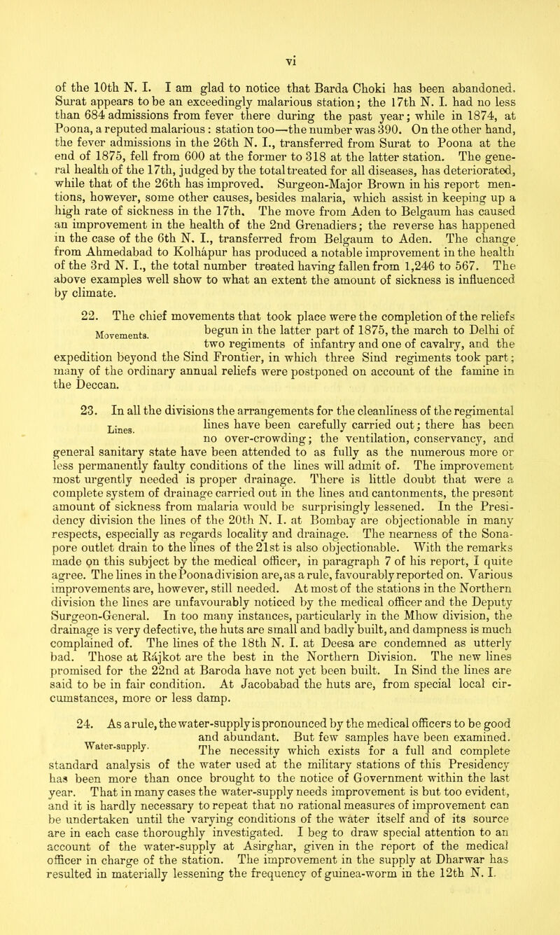 of the 10th N. I. I am glad to notice that Barda Choki has been abandoned, Surat appears to be an exceedingly malarious station; the 17 th N. I. had no less than 684 admissions from fever there during the past year; while in 1874, at Poona, a reputed malarious : station too—the number was 390. On the other hand, the fever admissions in the 26th N. I., transferred from Surat to Poona at the end of 1875, fell from 600 at the former to 318 at the latter station. The gene- ral health of the 17th, judged by the total treated for all diseases, has deteriorated, while that of the 26th has improved. Surgeon-Major Brown in his report men- tions, however, some other causes, besides malaria, which assist in keeping up a high rate of sickness in the 17th, The move from Aden to Belgaum has caused an improvement in the health of the 2nd Grenadiers; the reverse has happened in the case of the 6th N. I., transferred from Belgaum to Aden. The change from Ahmedabad to Kolhapur has produced a notable improvement in the health of the 3rd N. I., the total number treated having fallen from 1,246 to 567. The above examples well show to what an extent the amount of sickness is influenced by climate. 22. The chief movements that took place were the completion of the reliefs Movements begun in the latter part of 1875, the march to Delhi of two regiments of infantry and one of cavalry, and the expedition beyond the Sind Frontier, in which three Sind regiments took part; many of the ordinary annual reliefs were postponed on account of the famine in the Deccan. 23. In all the divisions the arrangements for the cleanliness of the regimental Lineg lines have been carefully carried out; there has been no over-crowding; the ventilation, conservancy, and general sanitary state have been attended to as fully as the numerous more or less permanently faulty conditions of the lines will admit of. The improvement most urgently needed is proper drainage. There is little doubt that were a complete system of drainage carried out in the lines and cantonments, the present amount of sickness from malaria would be surprisingly lessened. In the Presi- dency division the lines of the 20th N. I. at Bombay are objectionable in many respects, especially as regards locality and drainage. The nearness of the Sona- pore outlet drain to the lines of the 21st is also objectionable. With the remarks made on this subject by the medical officer, in paragraph 7 of his report, I quite agree. The lines in the Poona division are, as a rule, favourably reported on. Various improvements are, however, still needed. At most of the stations in the Northern division the lines are unfavourably noticed by the medical officer and the Deputy Surgeon-General. In too many instances, particularly in the Mhow division, the drainage is very defective, the huts are small and badly built, and dampness is much complained of. The lines of the 18th N. I. at Deesa are condemned as utterly bad. Those at Bfijkot are the best in the Northern Division. The new lines promised for the 22nd at Baroda have not yet been built. In Sind the lines are said to be in fair condition. At Jacobabad the huts are, from special local cir- cumstances, more or less damp. 24. As a rule, the water-supply is pronounced by the medical officers to be good and abundant. But few samples have been examined. Water-supply. The necessity which exists for a full and complete standard analysis of the water used at the military stations of this Presidency has been more than once brought to the notice of Government within the last year. That in many cases the water-supply needs improvement is but too evident, and it is hardly necessary to repeat that no rational measures of improvement can be undertaken until the varying conditions of the water itself and of its source are in each case thoroughly investigated. I beg to draw special attention to an account of the water-supply at Asirghar, given in the report of the medical officer in charge of the station. The improvement in the supply at Dharwar has resulted in materially lessening the frequency of guinea-worm in the 12th N. I