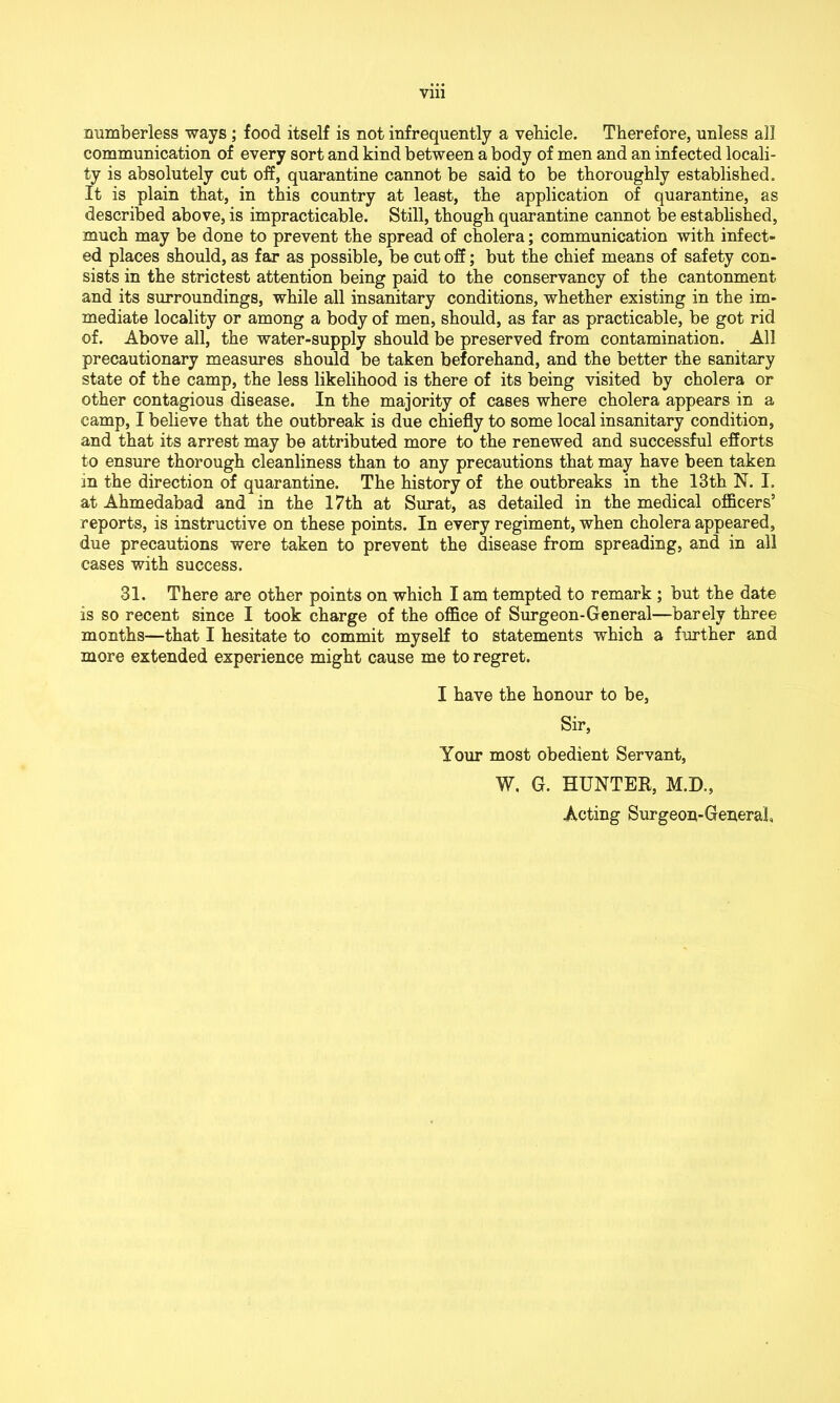 numberless ways ; food itself is not infrequently a vehicle. Therefore, unless all communication of every sort and kind between a body of men and an infected locali- ty is absolutely cut off, quarantine cannot be said to be thoroughly established. It is plain that, in this country at least, the application of quarantine, as described above, is impracticable. Still, though quarantine cannot be established, much may be done to prevent the spread of cholera; communication with infect- ed places should, as far as possible, be cut off; but the chief means of safety con- sists in the strictest attention being paid to the conservancy of the cantonment and its surroundings, while all insanitary conditions, whether existing in the im- mediate locality or among a body of men, should, as far as practicable, be got rid of. Above all, the water-supply should be preserved from contamination. All precautionary measures should be taken beforehand, and the better the sanitary state of the camp, the less likelihood is there of its being visited by cholera or other contagious disease. In the majority of cases where cholera appears in a camp, I believe that the outbreak is due chiefly to some local insanitary condition, and that its arrest may be attributed more to the renewed and successful efforts to ensure thorough cleanliness than to any precautions that may have been taken in the direction of quarantine. The history of the outbreaks in the 13th N. I. at Ahmedabad and in the 17th at Surat, as detailed in the medical officers’ reports, is instructive on these points. In every regiment, when cholera appeared, due precautions were taken to prevent the disease from spreading, and in all cases with success. 31. There are other points on which I am tempted to remark ; but the date is so recent since I took charge of the office of Surgeon-General—barely three months—that I hesitate to commit myself to statements which a further and more extended experience might cause me to regret. I have the honour to be, Sir, Your most obedient Servant, W. G. HUNTER, M.D., Acting Surgeon-General,