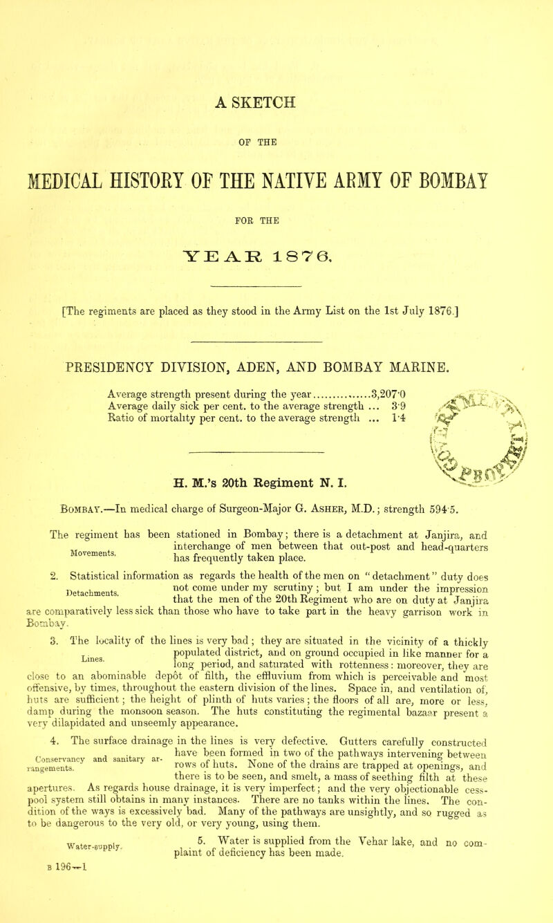 A SKETCH OP THE MEDICAL HISTORY OF THE NATIVE ARMY OF BOMBAY EOR THE YEAR 18 76, [The regiments are placed as they stood in the Army List on the 1st July 1876.] PRESIDENCY DIVISION, ADEN, AND BOMBAY MARINE. Average strength present during the year 3,207'Q Average daily sick per cent, to the average strength ... 3'9 Ratio of mortality per cent, to the average strength ... T4 H. M.’s 20th Regiment N. I. Bombay.-—In medical charge of Surgeon-Major G. Asher, M.D.; strength 594 5. The regiment has been stationed in Bombay; there is a detachment at Janjira, and interchange of men between that out-post and head-quarters has frequently taken place. Movements. 2. Statistical information as regards the health of the men on Detachments. detachment ” duty does not come under my scrutiny; but I am under the impression that the men of the 20th Regiment who are on duty at Janjira are comparatively less sick than those who have to take part in the heavy garrison work in Bombay. 3. The locality of the lines is very bad ; they are situated in the vicinity of a thickly Lmes populated district, and on ground occupied in like manner for a long period, and saturated with rottenness: moreover, they are close to an abominable depot of filth, the effluvium from which is perceivable and most offensive, by times, throughout the eastern division of the lines. Space in, and ventilation of, huts are sufficient; the height of plinth of huts varies; the floors of all are, more or less, damp during the monsoon season. The huts constituting the regimental bazaar present a very dilapidated and unseemly appearance. 4, The surface drainage in the lines is very defective. Gutters carefully constructed ,, , ., have been formed in two of the pathways intervening between rangements, rows of huts. JN one of the drams are trapped at openings, and there is to be seen, and smelt, a mass of seething filth at these apertures. As regards house drainage, it is very imperfect; and the very objectionable cess- pool system still obtains in many instances. There are no tanks within the lines. The con- dition of the ways is excessively bad. Many of the pathways are unsightly, and so rugged as to be dangerous to the very old, or very young, using them. Water-Supply. 5. Water is supplied from the Vehar lake, and no com- plaint of deficiency has been made.