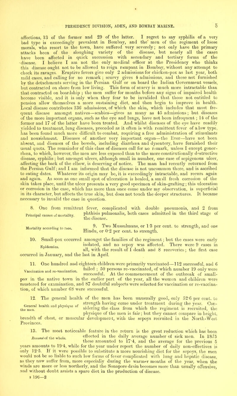 affections, 13 of the former and 29 of the latter. I regret to say syphilis of a very bad type is exceedingly prevalent in Bombay, and the' men of the regiment of loose morals, who resort to the town, have suffered very severely; not only have the primary attacks been of the sloughing variety of the disease, but nearly all the cases have been affected in quick succession with secondary and tertiary forms of the disease. I believe I am not the only medical officer at the Presidency who thinks this disease ought not to be allowed to reign rampant in Bombay, without any attempt to check its ravages. Eruptive fevers give only 2 admissions for chicken-pox as last year, both mild cases, and calling for no remark ; scurvy gives 4 admissions, and these not furnished fey the detachments serving in the Persian Gulf or on board the Indian Government vessels, but contracted on shore from low living. This form of scurvy is much more intractable than that contracted on boardship ; the men suffer for months before any signs of impaired health become visible, and it is only when they fear to be invalided that those not entitled to pension allow themselves a more sustaining diet, and then begin to improve in health. Local disease contribu tes 136 admissions, of which the skin, which includes that most fre- quent disease amongst natives—scabies—gives as many as 4*5 admissions; but diseases of the more important organs, such as the eye and lungs, have not been infrequent ; 14 of the former and 17 of the latter have been treated. And whilst diseases of the eye have readity yielded to treatment, lung diseases, preceded as it often is with remittent fever of a low type, has been found much more difficult to combat, requiring a free administration of stimulants and nourishment. Diseases of another very important organ—the liver—have not been absent, and diseases of the bowels, including diarrhoea and dysentery, have furnished their usual quota. The remainder of this class of diseases call for no remark, unless I except gonor- rhoea, to which, however, the men are less exposed than to the more constitutionally destructive disease, syphilis; but amongst ulcers, although small in number, one case of sepigenous ulcer, affecting the back of the elbow, is deserving of notice. The man had recently returned from the Persian Gulf; and I am informed that the disease is not uncommon there, and is ascribed to eating dates. Whatever its origin may be, it is exceedingly intractable, and recurs again and again. As soon as one small spot of ulceration is healed, a small fresh corrosion of the skin takes place, until the ulcer presents a very good specimen of skin-grafting; this ulceration or corrosion in the case, which has more than once come under my observation, is superficial in its character, but affects the true skin, but does not touch the deeper structures. It became necessary to invalid the case in question. 8. One from remittent fever, complicated with double pneumonia, and 2 from Principal causes of mortality. phthisis pulmonalis, both cases admitted in the third stage of the disease. 9. Two Mussulmans, or 1'3 per cent, to strength, and one Hindu, or 0-2 per cent, to strength. Mortality according to race. 10. Small-pox occurred amongst the families of the regiment; but the cases were early „ . isolated, and no sepoy was affected. There were 9 cases in all, with the result of 1 death ana o recoveries.; the first case occurred in January, and the last in April. 11. Vaccination and re-vaccination. One hundred and eighteen children were primarily vaccinated—112 successful, and 6 failed ; 50 persons re-vaccinated, of which number 19 only were successful. At the commencement of the outbreak of small- pox in the native town in the earlier part of the year, all the women and children were mustered for examination, and 87 doubtful subjects were selected for vaccination or re-vaccina- tion, of which number 68 were successful. 12. The general health of the men has been unusually good, only 52'6 per cent, to strength having come under treatment during the year. Con- sidering the class from which the regiment is recruited, the physique of the men is fair; but they cannot compare in height, muscular development, with the sepoys recruited in the North-West General health and physique of the men. breadth of Provinces. 13. chest, or The most noticeable feature in the return is the great reduction which has been Resumi of the whole eff ected in the daily average number of sick men. In 1875 these amounted to 17'4, and the average for the previous 5 years amounts to 19’4, while for the year under report the number of daily non-effectives is only ]2-5. If it were possible to substitute a more nourishing diet for the sepoys, the men would not be so liable to such low forms of fever complicated with lung and hepatic disease, as they now suffer from, more especially during the warmer months of the year, when the winds are more or less northerly, and the Sonapore drain becomes more than usually offensive, and without doubt assists a spare diet in the production of disease,