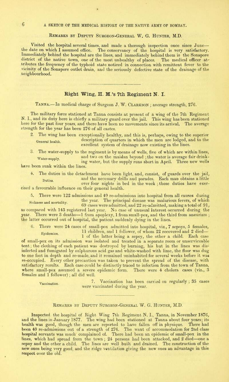 Remarks by Deputy Surgeon-General W. G. Hunter, M.D. Visited the hospital several times, and made a thorough inspection once since June—- the date on which I assumed office. The conservancy of the hospital is very satisfactory. Immediately behind the hospital are the lines, and immediately behind them is the Sonapore district of the native town, one of the most unhealthy of places. The medical officer at' tributes the frequency of the typhoid state noticed in connection with remittent fever to the vicinity of the Sonapore outlet drain, and the seriously defective state of the drainage of the neighbourhood. Eight Wing, H. M.5s 7th Regiment N. I. Tanna.—In medical charge of Surgeon J. W. Clarkson ; average strength, 276. The military force stationed at Tanna consists at present of a wing of the 7th Regiment N. I., and its duty here is chiefly a military guard over the jail. This wing has been stationed here for the past four years, and there have been no movements since its arrival. The average strength for the year has been 276 of all castes. 2. The wing has been exceptionally healthy, and this is, perhaps, owing to the superior General health description of quarters in which the men are lodged, and to the excellent system of drainage now existing in the lines. 3. The water-supply to the regiment is by means of wells, five of which are within lines. Water-supply and two on the maidan beyond ;the water is average fair drink- ing water, but the supply runs short in April. have been sunk within the lines. Three new wells 4. The duties in the detachment have been light, and, consist, of guards over the jail, Dutieg and the necessary drills and parades. Each man obtains a little over four nights in bed in the week ; these duties have exer- cised a favourable influence on their general health. 5. There were 122 admissions and 49 re-admissions into hospital from all causes during Sickness and mortality. ±e year' The principal disease was malarious fevers, of which 69 cases were admitted, and 22 re-adrmtted, making a total ol 91,, as compared with 143 registered last year. No case of unusual interest occurred during the year. There were 3 deaths—1 from apoplexy, 1 from small-pox, and the third from aneurism ; the latter occurred out of hospital, the patient suddenly dying in the lines. 6. There were 24 cases of small-pox admitted into hospital, viz., 7 sepoys, 5 females, Epidemics U children, and 1 follower, of whom 22 recovered and 2 died— 1 of the latter being a sepoy, the other a child. Each case of small-pox on its admission was isolated and treated in a separate room or unserviceable tent; the clothing of each patient was destroyed by burning, his hut in the lines was dis- infected and fumigated by sulphurous acid gas and white-washed with lime, the floor was dug to one foot in depth and re-made, and it remained uninhabited for several weeks before it was re-occupied. Every other precaution was taken to prevent the spread of the disease, with satisfactory results. Each case could be distinctly traced to infection from the town of Tanna, where small-pox assumed a severe epidemic form. There were 4 cholera cases (viz., 3 females and 1 follower); all did well. Vaccination Vaccination has been carried on regularly ; 35 cases were vaccinated during the year. Remarks by Deputy Surgeon-General W. G. Hunter, M.D. Inspected the hospital of Right Wing 7th Regiment N. I., Tanna, in November 1876, and the lines in January 1877. The wing had been stationed at Tanna about four years; its health was good, though the men are reported to have fallen off in physique. There had been 49 re-admissions out of a strength of 276. The want of accommodation for 2nd class hospital servants was much complained of. There had been an epidemic of small-pox in the lines, which had spread from the town; 24 persons had been attacked, and 2 died—one a .sepoy and the other a child. The lines are well built and drained. The construction of the new ones being very good, and the ridge ventilation giving the new ones an advantage in this respect over the old.