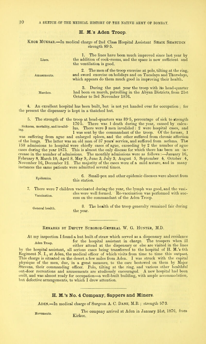 H. M.’s Aden Troop. Khor Muksar.—In medical charge of 2nd Class Hospital Assistant Shaik Shabudin strength 89'5. Lines. Amusements. Marches. 1. The lines have been much improved since last year by the addition of cook-rooms, and the space is now sufficient and the ventilation is good. 2. The men of the troop exercise at polo, tilting at the ring, and sword exercise on holidays and on Tuesdays and Thursdays, which appears do them much good in improving their health. 3. During the past year the troop with its head-quarter had been on march, patrolling in the Abyan Districts, from 21st October to 3rd November 1876. 4. An excellent hospital has been built, but is not yet handed over for occupation ; for the present the dispensary is kept in a thatched hut. 5. The strength of the troop at head-quarters was 89’5, percentage of sick to strength 1765. There was 1 death during the year, caused by calcu- i^Sic ness, mortality, and invulid- jus> There were 3 men invalided : 2 were hospital cases, and 1 was sent by the commandant of the troop. Of the former, 1 was suffering from ague and enlarged spleen, and the other suffered from chronic affection of the lungs. The latter was an old man of 37 years’ service, and suffered from asthma. The 158 admissions to hospital were chiefly cases of ague, exceeding by 2 the number of ague cases during the year 1875. This is almost the only disease for which there has been an in- crease in the number of admissions. The monthly admissions were as follows :—January 16, February 8, March 10, April 8, May 9, June 3, July 3, August 5, September 4, October 4, November 16, December 12. The majority of the cases were of a mild nature, and in many instances the same patients were admitted several times. Epidemics. 6. Small-pox and other epidemic diseases were absent from this station. 7. There were 7 children vaccinated during the year, the lymph was good, and the vesi- cles were well formed. Re-vaccination was performed with suc- cess on the commandant of the Aden Troop. Vaccination. General health. 8. The health of the troop generally remained fair during the year. Remarks by Deputy Surgeon-General W. G. Hunter, M.D. At my inspection I found a hut built of straw which served as a dispensary and residence Aden Tro for hospital assistant in charge. The troopers when ill ° ' either attend at the dispensary or else are visited in the lines by the hospital assistant, all serious cases being transferred to the hospital of H. M.’s 6th Regiment N. I., at Aden, the medical officer of which visits from time to time this outpost. This charge is situated on the desert a few miles from Aden. I was struck with the capital physique of the men, due, in a great measure, to the care bestowed on them by Major Stevens, their commanding officer. Polo, tilting at the ring, and various other healthful out-door recreations and amusements are studiously encouraged. A new hospital had been ouilt, and was almost ready for occupation—a well-built building, with ample accommodation, but defective arrangements, to which I drew attention. H. M.’s No. 4 Company, Sappers and Miners. Aden.—In medical charge of Surgeon A. C. Dane, M.B.; strength 97'3. Movements The comPany arrived at Aden in January 31st, 1876, from Kirkee.