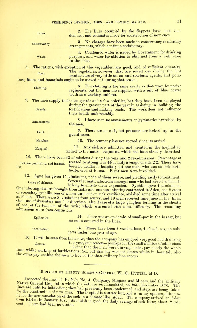 Lineg 2. The lines occupied by the Sappers have been con- demned, and estimates made for construction of new ones. 3. No changes have been made in conservancy or sanitary arrangements, which continue satisfactory. 4. Condensed water is issued by Government for drinking Water. purposes, and water for ablution is obtained from a well close to the lines. 5. The rations, with exception of the vegetables, are good, and of sufficient quantity Food The vegetables, however, that are sowed out during the hot weather, are of very little use as anti-scorbutic agents, and pota- toes, limes, and tamarinds ought to be served out during that season. Clothing. 6. The clothing is the same nearly as that worn by native regiments, but the men are supplied with a suit of blue coarse cloth as a working uniform. 7. The men supply their own guards and a few orderlies, but they have been employed during the greater part of the year in assisting in building the Guards. fortifications and making roads. The work does not influence their health unfavourably. Amusements. 8. I have seen no amusements or gymnastics exercised by the men. Cells. 9. There are no cells, but prisoners are locked up in the guard-room. 10. The company has not moved since its arrival. 11. Any sick are admitted and treated in the hospital at tached to the native regiment, which has been already described 12. There have been 43 admissions during the year, and 2 re-admissions. Percentage of Sickness, mortality, and invalid- treated to strength is 44'1, daily average of sick 2‘2. There have 'Dg- been no deaths in hospital; but one man, who was on sick certi- ficate, died at Poona. Eight men were invalided. 13. Ague has given 15 admissions, none of them severe, and yielding easily to treatment. Cause of sickness. Seven rheumatic affections amongst men who had served sufficient- ~ . ly long to entitle them to pension. Syphilis gave 4 admissions. ne infecting chancre brought from India and one non-infecting contracted in Aden, and 2 cases ° secondaiy syphilis, one of whom was sent on sick certificate, and died some time after arrival a oona. There were 3 admissions from scurvy, and 19 men received lime-juice in the lines. ne case of dysentery and 1 of diarrhoea ; also 1 case of a large ganglion forming in the sheath ° one of the tendons of the wrist which was cured with some difficulty. The remaining admissions were from contusions. Marches. Hospital. Epidemics. 14. There was an epidemic of small-pox in the bazaar, but no cases occurred in the lines. Vaccination. 15. There have been 8 vaccinations, 4 of each sex, on sub- jects under one year of age. . will be seen from the above, that the company has enjoyed very good health during Resume. the Year> one reason—perhaps for the small number of admissions . • ... . —being that the men were drawing extra pay nearly the whole ! ime w tnlst working at fortifications, &c., but this pay was not drawn whilst in hospital; also nie extra pay enables the men to live better than ordinary line sepoys. Remarks by Deputy Surgeon-General W. G. Hunter, M.D. p!CtedltTT lme+Si0f H-M-’s No. 4 Company, Sappers and Miners, and the military ative Geneial Hospital m which the sick are accommodated, on 26tb December 1876. The UD?t f'? habj!tatlon i they had previously been condemned, and steps are being taken f e+L°nS TUC 10n 0 new °Des- . The hospital is a straw hut, and is, in my opinion, quite un- frorTV' i- acc.omTmo atl01^ 1-he sick in a climate like Aden. The company arrived at Aden com KTfkee T J,TUai7 18/6 \lts health is g°od> the daily average of sick being about 2 per cent. 1 here had been no deaths. a & u