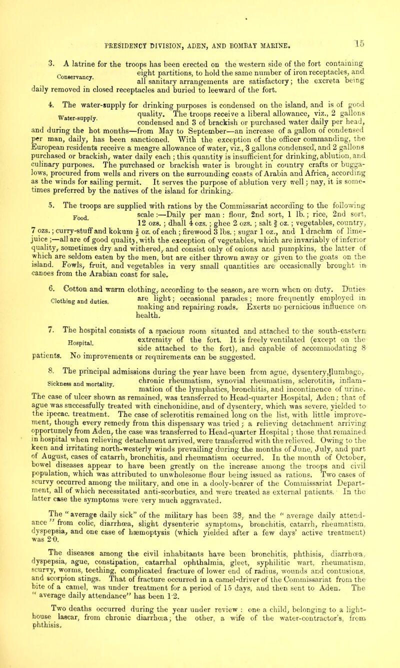 3. A latrine for the troops has been erected on the western side of the fort containing „ eight partitions, to hold the same number of iron receptacles, and all sanitary arrangements are satisfactory; the excreta being daily removed in closed receptacles and buried to leeward of the fort. 4. The water-supply for drinking purposes is condensed on the island, and is of good Water su I quality. The troops receive a liberal allowance, viz., 2 gallons a er supp y. condensed and 3 of brackish or purchased water daily per head, and during the hot months—from May to September—an increase of a gallon of condensed per man, daily, has been sanctioned. With the exception of the officer commanding, the European residents receive a meagre allowance of water, viz., 3 gallons condensed, and 2 gallons purchased or brackish, water daily each ; this quantity is insufficient for drinking, ablution, and culinary purposes. The purchased or brackish water is brought in country crafts or bugga- Jows, procured from wells and rivers on the surrounding coasts of Arabia and Africa, according as the winds for sailing permit. It serves the purpose of ablution very well; nay, it is some- times preferred by the natives of the island for drinking. 5. The troops are supplied with rations by the Commissariat according to the following Food scale :—Daily per man : flour, 2nd sort, 1 lb.; rice, 2nd sort, 12 oz8. ; dhall 4 ozs.; ghee 2 ozs. ; salt f oz.; vegetables, country, 7 ozs.; curry-stuff and kokum | oz. of each ; firewood 3 lbs.; sugar 1 oz., and 1 drachm of lime- juice —all are of good quality, with the exception of vegetables, which are invariably of inferior quality, sometimes dry and withered, and consist only of onions and pumpkins, the latter of which are seldom eaten by the men, but are either thrown away or given to the goats on the island. Fowls, fruit, and vegetables in very small quantities are occasionally brought in canoes from the Arabian coast for sale. 6. Cotton and warm clothing, according to the season, are worn when on duty. Duties Clothing and duties, are 1 occasional parades ; more frequently employed in making and repairing roads. Exerts no-pernicious influence on- health. 7. The hospital consists of a spacious room situated and attached to the south-eastern Hogpital extremity of the fort. It is freely ventilated (except on the side attached to the fort), and capable of accommodating 8 patients. No improvements or requirements can be suggested. 8. The principal admissions during the year have been from ague, dysentery,jlumbago, Sickness and mortality chronic rheumatism, synovial rheumatism, sclerotitis, inflam- mation of the lymphatics, bronchitis, and incontinence of urine. The case of ulcer shown as remained, was transferred to Head-quarter Hospital, Aden; that of ague was successfully treated with cinchonidine, and of dysentery, which was severe, yielded to the ipecac, treatment. The case of sclerotitis remained long on the list, witb. little improve- ment, though every remedy from this dispensary was tried ; a relieving detachment arriving opportunely from Aden, the case was transferred to Head-quarter Hospital; those that remained in hospital when relieving detachment arrived, were transferred with the relieved. Owing to the keen and irritating north-westerly winds prevailing during the months of June, July, and part of August, cases of catarrh, bronchitis, and rheumatism occurred. In the month of October, bowel diseases appear to have been greatly on the increase among the troops and civil population, which was attributed to unwholesome flour being issued as rations. Two cases of scurvy occurred among the military, and one in a dooly-bearer of the Commissariat Depart- ment, all of which necessitated anti-scorbutics, and were treated as external patients. In the latter case the symptoms were very much aggravated. The “ average daily sick” of the military has been 38, and the c< average daily attend- ance ” from colic, diarrhoea, slight dysenteric symptoms, bronchitis, catarrh, rheumatism, dyspepsia, and one case of haemoptysis (which yielded after a few days’ active treatment) was 20. The diseases among the civil inhabitants have been bronchitis, phthisis, diarrhoea, dyspepsia, ague, constipation, catarrhal ophthalmia, gleet, syphilitic wart, rheumatism, scurvy, worms, teething, complicated fracture of lower end of radius, wounds and contusions, and scorpion stings. That of fracture occurred in a camel-driver of the Commissariat from the bite of a camel, wras under treatment for a period of 15 days, aud then sent to Aden. The “ average daily attendance” has been 12. Two deaths occurred during the year uuder review : one a child, belonging to a light- house lascar, from chronic diarrhoea; the other, a wife of the water-contractor’s, from, phthisis.