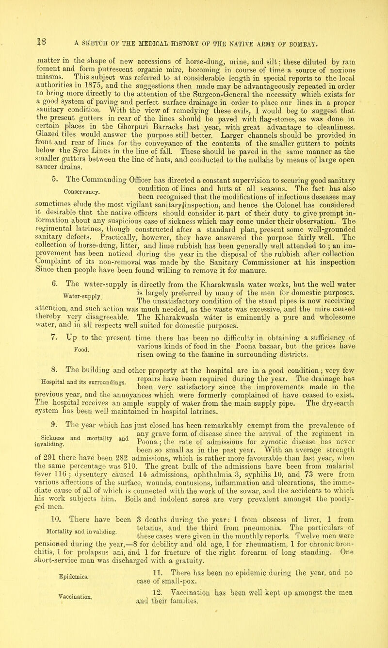 matter in the shape of new accessions of horse-dung, urine, and silt; these diluted by ram foment and form putrescent organic mire, becoming in course of time a source of noxious miasms.. This subject was referred to at considerable length in special reports to the local authorities in 1875, and the suggestions then made may be advantageously repeated in order to bring more directly to the attention of the Surgeon-General the necessity which exists for a good system of paving and perfect surface drainage in order to place our lines in a proper sanitary condition. With the view of remedying these evils, I would beg to suggest that the present gutters in rear of the lines should be paved with flag-stones, as was done in certain places in the Ghorpuri Barracks last year, with great advantage to cleanliness. Glazed tiles would answer the purpose still better. Larger channels should be provided in front and rear of lines for the conveyance of the contents of the smaller gutters to points below the Syce Lines in the line of fall. These should be paved in the same manner as the smaller gutters between the line of huts, and conducted to the nullahs by means of large open saucer drains. 5. The Commanding Officer has directed a constant supervision to securing good sanitary Conservancy condition of lines and huts at all seasons. The fact has also been recognised that the modifications of infectious deseases may sometimes elude the most vigilant sanitary|inspection, and hence the Colonel has considered ft desirable that the native officers should consider it part of their duty to give prompt in- formation about any suspicious case of sickness which may come under their observation. The regimental latrines, though constructed after a standard plan, present some well-grounded sanitary defects. Practically, however, they have answered the purpose fairly well. The collection of horse-dung, litter, and lime rubbish has been generally well attended to ; an im- provement has been noticed during the year in the disposal of the rubbish after collection Complaint of its non-removal was made by the Sanitary Commissioner at his inspection Since then people have been found willing to remove it for manure. 6. The water-supply is directly from the Kharakwasla water works, but the well water Water-sun i is larg'ely preferred by many of the men for domestic purposes. The unsatisfactory condition of the stand pipes is now receiving attention, and such action was much needed, as the waste was excessive, and the mire caused thereby very disagreeable. The Kharakwasla water is eminently a pure and wholesome water, and in all respects well suited for domestic purposes. 7. Up to the present time there has been no difficulty in obtaining a sufficiency of various kinds of food in the Poona bazaar, but the prices have risen owing to the famine in surrounding districts. Food. 8. The building and other property at the hospital are in a good condition ; very few Hospital and its surroundings. fePairs have bee» squired during the year. The drainage has been very satisfactory since the improvements made in the previous year, and the annoyances which were formerly complained of have ceased to exist. The hospital receives an ample supply of water from the main supply pipe. The dry-earth system has been well maintained in hospital latrines. 9. The year which has just closed has been remarkably exempt from the prevalence of . any grave form of disease since the arrival of the regiment in invaliding! an mortalltY and Poona; the rate of admissions for zymotic disease has never been so small as in the past year. With an average strength of 291 there have been 282 admissions, which is rather more favourable than last year, when the same percentage was 310. The great bulk of the admissions have been from malarial fever 116 ; dysentery caused 14 admissions, ophthalmia 3, syphilis 10, and 73 were from various affections of the surface, wounds, contusions, inflammation and ulcerations, the imme- diate cause of all of which is connected with the work of the sowar, and the accidents to which his work subjects him. Boils and indolent sores are very prevalent amongst the poorly- fed men. 10. There have been 3 deaths during the year: 1 from abscess of liver, 1 from Mortalit and invalid) tetanus, and the third from pneumonia. The particulars of these cases were given in the monthly reports. Twelve men were pensioned during the year,—8 for debility and old age, 1 for rheumatism, 1 for chronic bron- chitis, 1 for prolapsus ani, and 1 for fracture of the right forearm of long standing. One short-service man was discharged with a gratuity. Epidemics. Vaccination, 11. There has been no epidemic during the year, and no case of small-pox. 12. Vaccination has been well kept up amongst the men and their families.