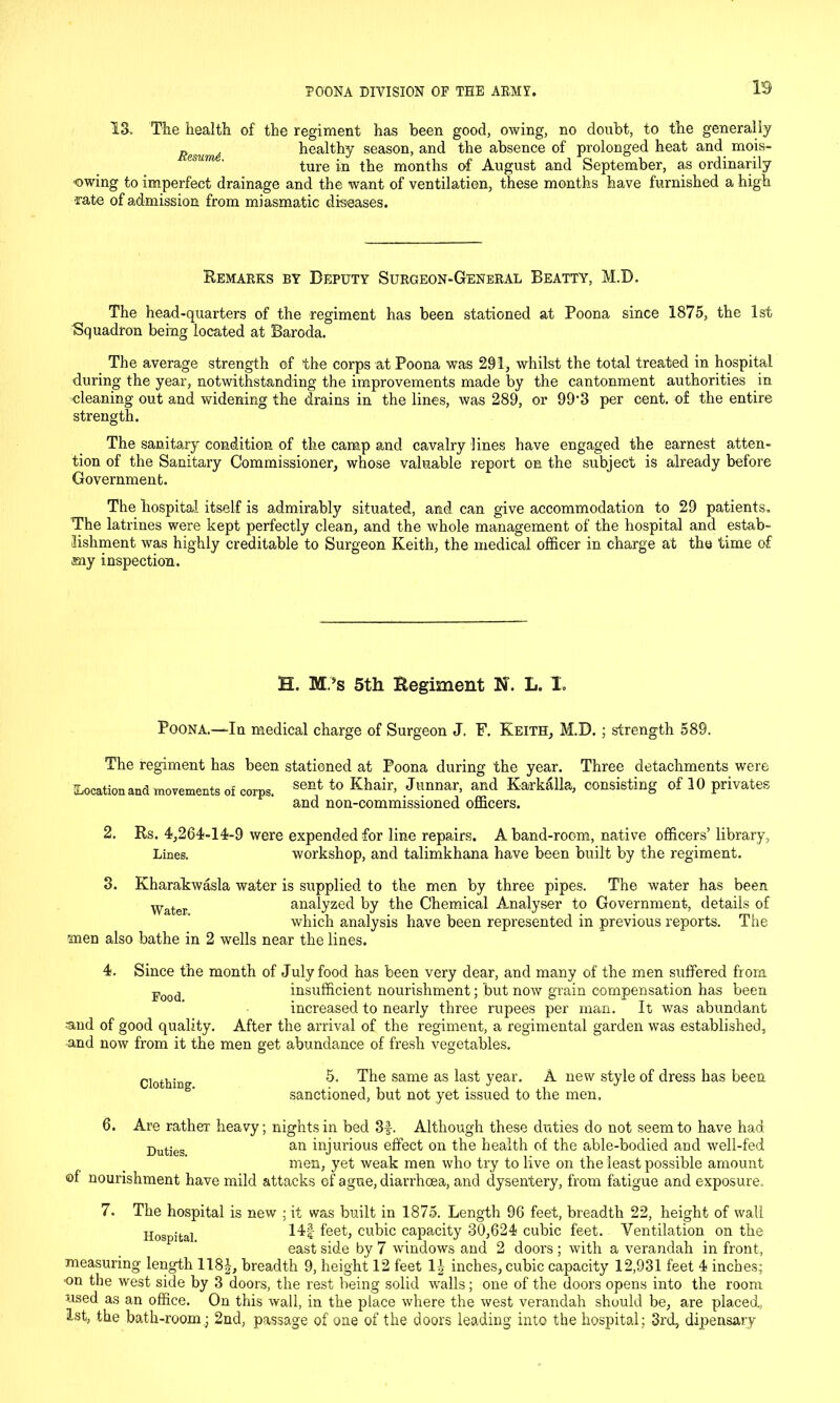 IS IS. The health of the regiment has been good, owing, no doubt, to the generally Resum6 healthy season, and the absence of prolonged heat and mois- ture in the months of August and September, as ordinarily ■owing to imperfect drainage and the want of ventilation, these months have furnished a high ■rate of admission from miasmatic diseases. Remarks by Deputy Surgeon-General Beatty, M.D. The head-quarters of the regiment has been stationed at Poona since 1875, the 1st Squadron being located at Baroda. The average strength of the corps at Poona was 291, whilst the total treated in hospital during the year, notwithstanding the improvements made by the cantonment authorities in cleaning out and widening the drains in the lines, was 289, or 99’3 per cent, of the entire strength. The sanitary condition of the camp and cavalry lines have engaged the earnest atten- tion of the Sanitary Commissioner, whose valuable report on the subject is already before Government. The hospital itself is admirably situated, and can give accommodation to 29 patients. The latrines were kept perfectly clean, and the whole management of the hospital and estab- lishment was highly creditable to Surgeon Keith, the medical officer in charge at the time of my inspection. H. Mi’s 5th Regiment N. L. X. Poona.—In medical charge of Surgeon J. F. Keith, M.D.; strength 589. The regiment has been stationed at Poona during the year. Three detachments were [Location and movements of corps. sent to Khair> Jimnar> and Karkfilla, consisting of 10 privates and non-commissioned officers. 2. Rs. 4,264-14-9 were expended for line repairs. A band-room, native officers’ library, Lines. workshop, and talimkhana have been built by the regiment. 3. Kharakwasla water is supplied to the men by three pipes. The water has been Water analyzed by the Chemical Analyser to Government, details of which analysis have been represented in previous reports. The men also bathe in 2 wells near the lines. 4. Since the month of July food has been very dear, and many of the men suffered from. Food insufficient nourishment; but now grain compensation has been increased to nearly three rupees per man. It was abundant ■and of good quality. After the arrival of the regiment, a regimental garden was established, and now from it the men get abundance of fresh vegetables. Clothing. 5. The same as last year. A new style of dress has been sanctioned, but not yet issued to the men. 6. Are rather heavy; nights in bed 3f. Although these duties do not seem to have had •Quties an injurious effect on the health of the able-bodied and well-fed men, yet weak men who try to live on the least possible amount of nourishment have mild attacks of ague, diarrhoea, and dysentery, from fatigue and exposure. 7. The hospital is new ; it was built in 1875. Length 96 feet, breadth 22, height of wall Hospital 14f feet, cubic capacity 30,624 cubic feet. Ventilation on the east side by 7 windows and 2 doors ; with a verandah in front, measuring length 118£, breadth 9, height 12 feet 11 inches, cubic capacity 12,931 feet 4 inches; ■on the west side by 3 doors, the rest being solid walls ; one of the doors opens into the room used as an office. On this wall, in the place where the west verandah should be, are placed, 1st, the bath-room ; 2nd, passage of one of the doors leading into the hospital; 3rd, dipensary