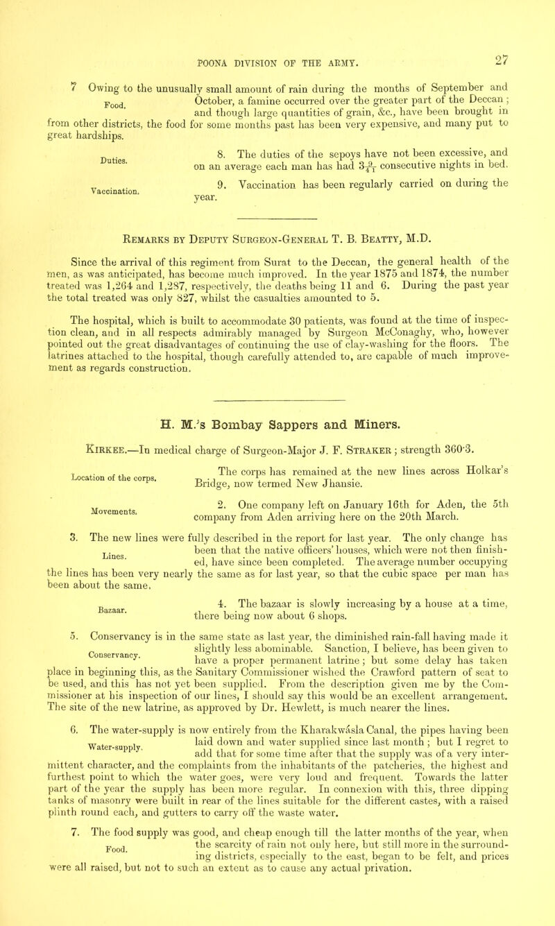 7 Owing to the unusually small amount of rain during the months of September and Food October, a famine occurred over the greater part oi the Deccan ; and though large quantities of grain, &c., have been brought in irom other districts, the food for some months past has been very expensive, and many put to great hardships. 8. The duties of the sepoys have not been excessive, and on an average each man has had 3^T consecutive nights in bed. __ 9. Vaccination has been regularly carried on during the Vaccination. ° year. Remarks by Deputy Surgeon-General T. B. Beatty, M.D. Since the arrival of this regiment from Surat to the Deccan, the general health of the men, as was anticipated, has become much improved. In the year 1875 and 1874, the number treated was 1,264 and 1,287, respectively, the deaths being 11 and 6. During the past year the total treated was only 827, whilst the casualties amounted to 5. The hospital, which is built to accommodate 30 patients, was found at the time of inspec- tion clean, and in all respects admirably managed by Surgeon McConaghy, who, however pointed out the great disadvantages of continuing the use of clay-washing for the floors. The latrines attached to the hospital, though carefully attended to, are capable of much improve- ment as regards construction. H. M.;s Bombay Sappers and Miners. Kirkee.—In medical charge of Surgeon-Major J. F. Straker ; strength 360'3. Location of the corps. The corps has remained at the new lines across Holkar’s Bridge, now termed New Jhansie. Movements. 2. One company left on January 16th for Aden, the oth company from Aden arriving here on the 20th March. 3. The new lines were fully described in the report for last year. The only change has been that the native officers’houses, which were not then finish- ed, have since been completed. The average number occupying the lines has been very nearly the same as for last year, so that the cubic space per man has been about the same. Bazaar. 4. The bazaar is slowly increasing by a house at a time, there being now about 6 shops. o. Conservancy is in the same state as last year, the diminished rain-fall having made it slightly less abominable. Sanction, I believe, has been given to v n y' have a proper permanent latrine ; but some delay has taken place in beginning this, as the Sanitary Commissioner wished the Crawford pattern of seat to be used, and this has not yet been supplied. From the description given me by the Com- missioner at bis inspection of our lines, I should say this would be an excellent arrangement. The site of the new latrine, as approved by Dr. Hewlett, is much nearer the lines. 6. The water-supply is now entirely from the Kharakwasla Canal, the pipes having been Water su r 1 laid d°wn an<l vvater supplied since last month ; but I regret to add that for some time after that the supply was of a very inter- mittent character, and the complaints from the inhabitants of the patclieries, the highest and furthest point to which the water goes, were very loud and frequent. Towrards the latter part of the year the supply has been more regular. In connexion with this, three dipping tanks of masonry were built in rear of the lines suitable for the different castes, with a raised plinth round each, and gutters to carry off the waste water. 7. The food supply was good, and cheap enough till the latter months of the year, when Food the scarcity of rain not only here, but still more in the surround- ing districts, especially to the east, began to be felt, and prices were all raised, but not to such an extent as to cause any actual privation.