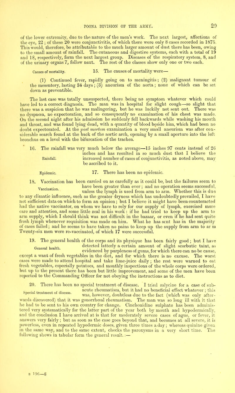 of the lower extremity, due to the nature of the men’s work. The next largest, affections of the eye, 22 ; of these 20 were conjunctivitis, of which there were only 8 cases recorded in 1875. This would, therefore, be attributable to the much larger amount of dust there has been, owing to the small amount of rainfall. The cutaneous and digestive systems, each with a total of 19 and 18, respectively, form the next largest group. Diseases of the respiratory system, 8, and of the urinary organs'7, follow next. The rest of the classes show only one or two each. Causes of mortality. 15. The causes of mortality were— (1) Continued fever, rapidly going on to meningitis; (2) malignant tumour of the mesentery, lasting 34 days ; (3) aneurism of the aorta; none of which can be set down as preventible. The last case was totally unsuspected, there being no symptom whatever which could have led to a correct diagnosis. The man was in hospital for slight cough—so slight that there was a suspicion that he was malingering, but he was luckily not sent out. There was no dyspnoea, no expectoration, and so consequently no examination of his chest was made. On the second night after his admission he suddenly fell backwards while washing his mouth and throat, and was found lying dead, with a quantity of blood beside him, which had been no doubt expectorated. At the post mortem examination a very small aneurism was after con- siderable search found at the back of the aortic arch, opening by a small aperture into the left bronchus on a level with the bifurcation of the trachea. 16. The rainfall was very much below the average—15 inches 97 cents instead of 26 inches and has resulted in so much dust that I believe the Rainfall. increased number of cases of conjunctivitis, as noted above, may be ascribed to it. Epidemic. 17. There has been no epidemic. 18. Vaccination has been carried on as carefully as it could be, but the failures seem to ,T . ,. have been greater than ever ; and no operation seems successful, unless the lymph is used from arm to arm. Whether this is due to any climatic influence, such as the greater dryness which has undoubtedly prevailed, I have not sufficient data on which to form an opinion; but I believe it might have been counteracted had the native vaccinator, on whom we have to rely for our supply of lymph, exercised more care and attention, and some little zeal in his work : if he bad tried to keep up the arm to arm supply, which I should think was not difficult in the bazaar, or even if he had sent quite fresh lymph whenever requisition was made on him. What he has sent has in the majority of cases failed; and he seems to have taken no pains to keep up the supply from arm to ar m Twenty-six men were re-vaccinated, of which 17 were successful. 19. The general health of the corps and its physique has been fairly good ; but I have „ , , u, detected latterly a certain amount of slight scorbutic taint, as evidenced by purpleness ol gums, for which there can no be cause, except a want of fresh vegetables in the diet, and for which there is no excuse. The worst cases were made to attend hospital and take lime-juice daily; the rest were warned to eat fresh vegetables, especially potatoes, and monthly inspections of the whole corps were ordered, but up to the present there has been but little improvement, and some of the men have been reported to the Commanding Officer for not obeying the instructions as to diet. 20. There has been no special treatment of disease. I tried salycine for a case of sub- ,. . , , acute rheumatism, but it had no beneficial effect whatever ; this special treatment of disease. , , ,, c , , , . , ^ c, was, however, doubtless due to the fact (which was only after- wards discovered) that it was gonorrhoeal rheumatism. The man was so long ill with it that he had to be sent to his own country for change. Cinchonidine sulphate has been adminis- tered very systematically for the latter part of the year both by mouth and hypodermically, and the conclusion I have arrived at is that for moderately severe cases of ague, or fever, it answers very fairly; but as soon as the case goes beyond that, and becomes at all severe, it is powerless, even in repeated hypodermic doses, given three times a day; whereas quinine given in the same way, and to the same extent, checks the paroxysms in a very short time. The following shows in tabular form the general result.:—