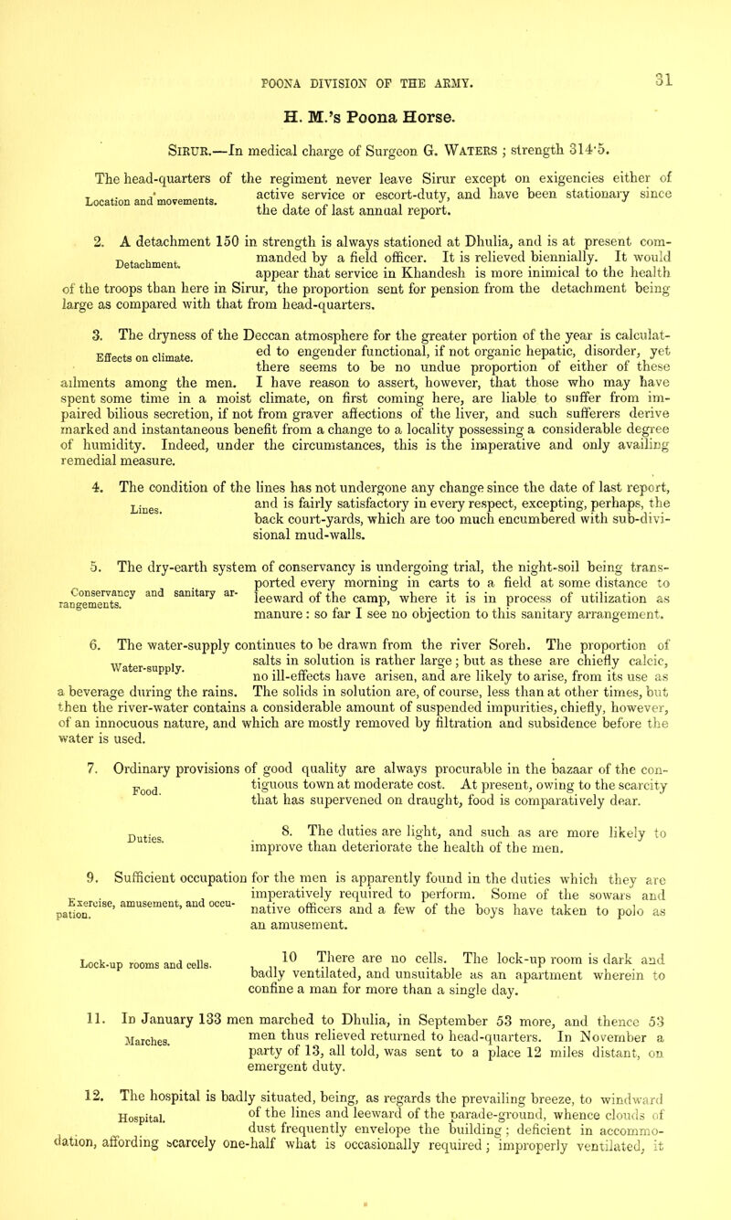 H. M.’s Poona Horse. SiRUR.—In medical charge of Surgeon G. Waters ; strength 314‘5. The head-quarters of the regiment never leave Sirur except on exigencies either of Location and movements. a,ctivf service or escort-duty, and have been stationary since the date of last annual report. 2. A detachment 150 in strength is always stationed at Dhulia, and is at present com- Detachment manded by a field officer. It is relieved biennially. It would appear that service in Khandesh is more inimical to the health of the troops than here in Sirur, the proportion sent for pension from the detachment being large as compared with that from head-quarters. 3. The dryness of the Deccan atmosphere for the greater portion of the year is calculat- t,™ . . ed to engender functional, if not organic hepatic, disorder, yet there seems to be no undue proportion of either of these ailments among the men. I have reason to assert, however, that those who may have spent some time in a moist climate, on first coming here, are liable to suffer from im- paired bilious secretion, if not from graver affections of the liver, and such sufferers derive marked and instantaneous benefit from a change to a locality possessing a considerable degree of humidity. Indeed, under the circumstances, this is the imperative and only availing remedial measure. The condition of the lines has not undergone any change since the date of last report, and is fairly satisfactory in every respect, excepting, perhaps, the back court-yards, which are too much encumbered with sub-divi- sional mud-walls. Lines. 5. Conservancy rangements. The dry-earth system of conservancy is undergoing trial, the night-soil being trans- ported every morning in carts to a field at some distance to sanitary ar- }eewarq 0f the camp, where it is in process of utilization as so far I see no objection to this sanitary arrangement. and manure: 6. The water-supply continues to be drawn from the river Soreh. The proportion of Water su 1 salts in solution is rather large ; but as these are chiefly calcic, p ‘ no ill-effects have arisen, and are likely to arise, from its use as a beverage during the rains. The solids in solution are, of course, less than at other times, but then the river-water contains a considerable amount of suspended impurities, chiefly, however, of an innocuous nature, and which are mostly removed by filtration and subsidence before the water is used. Ordinary provisions of good quality are always procurable in the bazaar of the con- tiguous town at moderate cost. At present, owing to the scarcity that has supervened on draught, food is comparatively dear. Food. Duties. 8. The duties are light, and such as are more likely to improve than deteriorate the health of the men. Exercise. pation. Sufficient occupation for the men is apparently found in the duties which they are imperatively required to perform. Some of the sowars and native officers and a few of the boys have taken to polo an amusement. amusement, and occu- as 12. 10 There are no cells. The lock-up room is dark and badly ventilated, and unsuitable as an apartment wherein to confine a man for more than a single day. In January 133 men marched to Dhulia, in September 53 more, and thence 53 Marches. men tbus relieved returned to head-quarters. In November a party of 13, all told, was sent to a place 12 miles distant, on emergent duty. Lock-up rooms and cells. 11. The hospital is badly situated, being, as regards the prevailing breeze, to windward Hospital. °f ^nes and leeward of the parade-ground, whence clouds of dust frequently envelope the building ; deficient in accommo- dation, affording scarcely one-half what is occasionally required; improperly ventilated, it