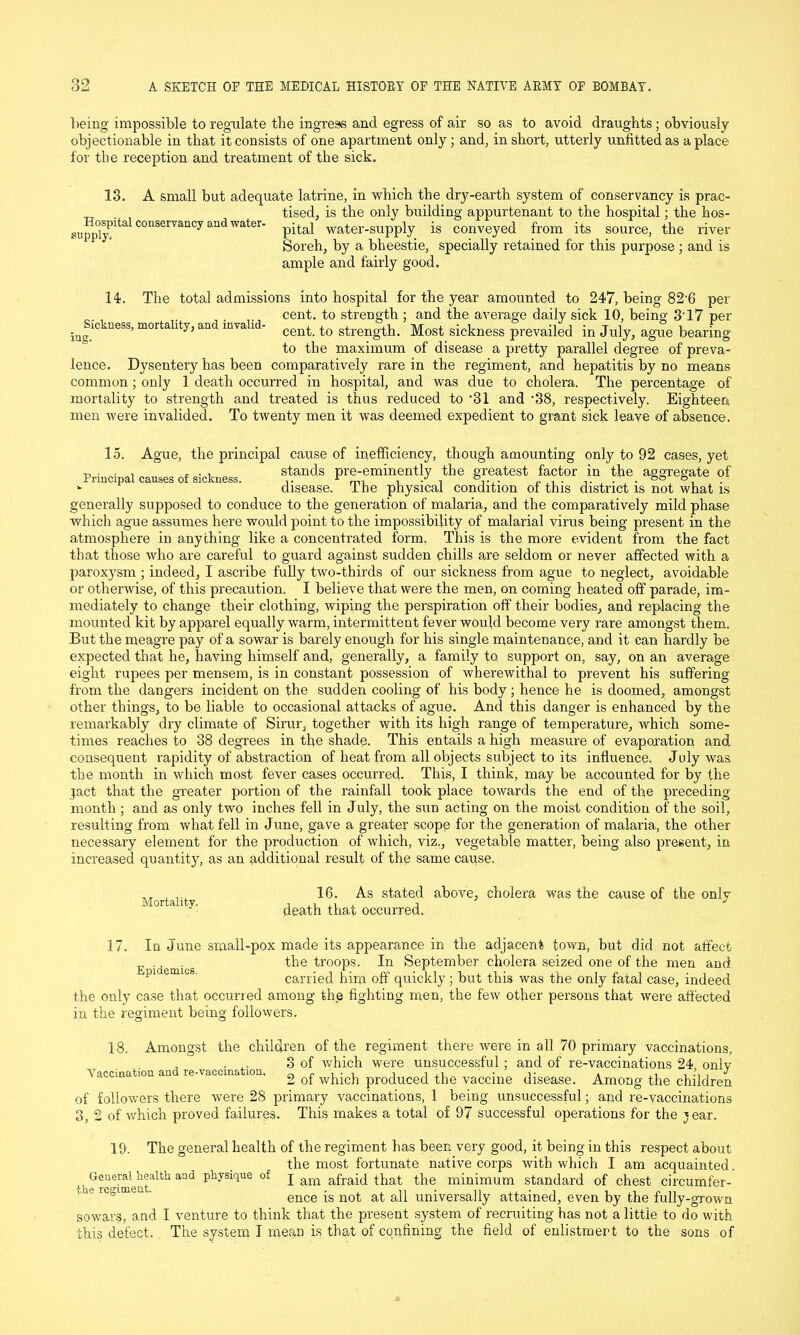 being impossible to regulate the ingress and egress of air so as to avoid draughts; obviously objectionable in that it consists of one apartment only; and, in short, utterly unfitted as a place for the reception and treatment of the sick. 13. A small but adequate latrine, in which the dry-earth system of conservancy is prac- . tised, is the only building appurtenant to the hospital; the hos- !pp0ly)ltalC0113erVaUCyandWater pital water-supply is conveyed from its source, the river Soreh, by a bheestie, specially retained for this purpose ; and is ample and fairly good. 14. The total admissions into hospital for the year amounted to 247, being 82'6 per , . . cent, to strength : and the average daily sick 10, being 3'17 per ^Sickness, mortality, and invalid- cent to strength. Most sickness prevailed in July, ague bearing to the maximum of disease a pretty parallel degree of preva- lence. Dysentery has been comparatively rare in the regiment, and hepatitis by no means common; only 1 death occurred in hospital, and was due to cholera. The percentage of mortality to strength and treated is thus reduced to *31 and -38, respectively. Eighteen men were invalided. To twenty men it was deemed expedient to grant siek leave of absence. 15. Ague, the principal cause of inefficiency, though amounting only to 92 cases, yet p . . , ... stands pre-eminently the greatest factor in the aggregate of * disease. The physical condition oi this district is not what is generally supposed to conduce to the generation of malaria, and the comparatively mild phase which ague assumes here would point to the impossibility of malarial virus being present in the atmosphere in anything like a concentrated form. This is the more evident from the fact that those who are careful to guard against sudden chills are seldom or never affected with a paroxysm ; indeed, I ascribe fully two-thirds of our sickness from ague to neglect, avoidable or otherwise, of this precaution. I believe that were the men, on coming heated off parade, im- mediately to change their clothing, wiping the perspiration off their bodies, and replacing the mounted kit by apparel equally warm, intermittent fever would become very rare amongst them. But the meagre pay of a sowar is barely enough for his single maintenance, and it can hardly be expected that he, having himself and, generally, a family to support on, say, on an average eight rupees per mensem, is in constant possession of wherewithal to prevent his suffering from the dangers incident on the sudden cooling of his body ; hence he is doomed, amongst other things, to be liable to occasional attacks of ague. And this danger is enhanced by the remarkably dry climate of Sirur, together with its high range of temperature, which some- times reaches to 38 degrees in the shade. This entails a high measure of evaporation and consequent rapidity of abstraction of heat from all objects subject to its influence, July was the month in which most fever cases occurred. This, I think, may be accounted for by the jact that the greater portion of the rainfall took place towards the end of the preceding month ; and as only two inches fell in July, the sun acting on the moist condition of the soil, resulting from what fell in June, gave a greater scope for the generation of malaria, the other necessary element for the production of which, viz., vegetable matter, being also present, in increased quantity, as an additional result of the same cause. Mortality. 16. As stated above, cholera was the cause of the only death that occurred. 17. In June small-pox made its appearance in the adjacent town, but did not affect the troops. In September cholera seized one of the men and carried him off quickly; but this was the only fatal case, indeed the only case that occurred among the fighting men, the few other persons that were affected in the regiment being followers. 18. Amongst the children of the regiment there were in all 70 primary vaccinations, , ... 3 of which were unsuccessful; and of re-vaccinations 24 onlv Vaccination an re-vaccine ion, 2 of which produced the vaccine disease. Among the children of followers there were 28 primary vaccinations, 1 being unsuccessful; and re-vaccinations 3, 2 of which proved failures. This makes a total of 97 successful operations for the jear. 19. The general health of the regiment has been very good, it being in this respect about the most fortunate native corps with which I am acquainted. th^reTment^1*1 ^ ptysique of I am afraid that the minimum standard of chest circumfer- ence is not at all universally attained, even by the fully-grown sowars, and I venture to think that the present system of recruiting has not a little to do with this defect. The system I mean is that of confining the field of enlistment to the sons of