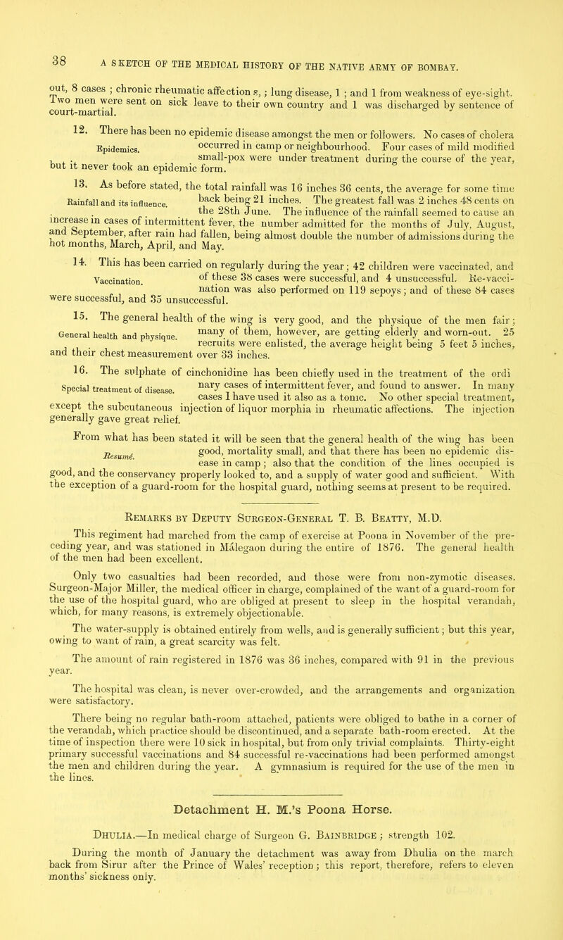 out, 8 cases ; chronic rheumatic affection s,; lung disease, 1 ; and 1 from weakness of eye-sight. wo men weie sent on sick leave to their own country and 1 was discharged by sentence of court-martial. ° J 12. There has been no epidemic disease amongst the men or followers. No cases of cholera Epidemics. occurred in camp or neighbourhood. Four cases of mild modified , . small-pox were under treatment during the course of the year, but it never took an epidemic form. 13. As before stated, the total rainfall was 16 inches 36 cents, the average for some time Rainfall and its influence. back 21 inches. The greatest fall was 2 inches 48 cents on the 28th June. The influence of the rainfall seemed to cause an increase m cases of intermittent fever, the number admitted for the months of July, August, an September, after rain had fallen, being almost double the number of admissions during the hot months, March, April, and May. 14. This has been carried on regularly during the year; 42 children were vaccinated, and Vaccination ^iese 38 cases were successful, and 4 unsuccessful. Ke-vacci- nation was also performed on 119 sepoys: and of these 84 cases were successful, and 35 unsuccessful. 15. The general health of the wing is very good, and the physique of the men fair; General health and physique. of them> however, are getting elderly and worn-out. 25 recruits were enlisted, the average height being 5 feet 5 inches, and their chest measurement over 33 inches. 16. The sulphate of cinchonidine has been chiefly used in the treatment of the ordi Special treatment of disease. naW cases of intermittent fever, and found to answer. In many cases I have used it also as a tonic. No other special treatment, except the subcutaneous injection of liquor morphia in rheumatic affections. The injection generally gave great relief. From what has been stated it will be seen that the general health of the wing has been jlesum(s good, mortality small, and that there has been no epidemic dis- ease in camp; also that the condition of the lines occupied is good, and the conservancy properly looked to, and a supply of water good and sufficient. With the exception of a guard-room for the hospital guard, nothing seems at present to be required. Remarks by Deputy Surgeon-General T. B. Beatty, M.D. This regiment had marched from the camp of exercise at Poona in November of the pre- ceding year, and was stationed in Malegaon during the entire of 1876. The general health of the men had been excellent. Only two casualties had been recorded, and those were from non-zymotic diseases. Surgeon-Major Miller, the medical officer in charge, complained of the want of a guard-room for the use of the hospital guard, who are obliged at present to sleep in the hospital verandah, which, for many reasons, is extremely objectionable. The water-supply is obtained entirely from wells, and is generally sufficient; but this year, owing to want of rain, a great scarcity was felt. The amount of rain registered in 1876 was 36 inches, compared with 91 in the previous year. The hospital was clean, is never over-crowded, and the arrangements and organization were satisfactory. There being no regular bath-room attached, patients were obliged to bathe in a corner of the verandah, which practice should be discontinued, and a separate bath-room erected. At the time of inspection there were 10 sick in hospital, but from only trivial complaints. Thirty-eight primary successful vaccinations and 84 successful re-vaccinations had been performed amongst the men and children during the year. A gymnasium is required for the use of the men in the lines. Detachment H. M.’s Poona Horse. Dhulia.—In medical charge of Surgeon G. Bainbridge ; strength 102. During the month of January the detachment was away from Dhulia on the march back from Sirur after the Prince of Wales’ reception ; this report, therefore, refers to eleven months’ sickness only.