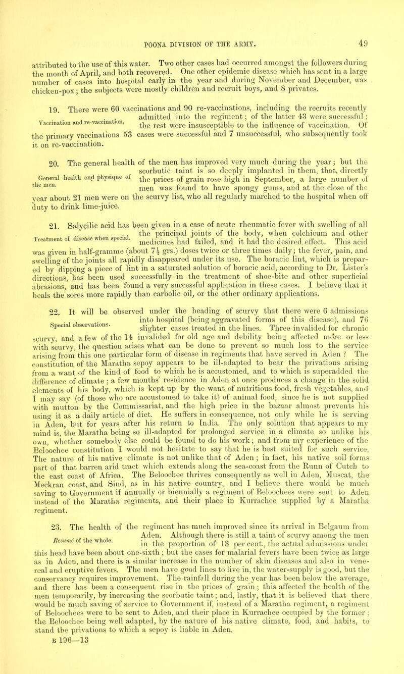attributed to the use of this water. Two other cases had occurred amongst the followers during the month of April, and both recovered. One other epidemic disease which has sent in a large number of cases into hospital early in the year and during November and December, was chicken-pox; the subjects were mostly children and recruit boys, and 8 privates. 19. There were 60 vaccinations and 90 re-vaccinations, including the recruits recently admitted into the regiment; of the latter 43 were successful; Vaccination and re-vaccmation, the rest were insusceptible to the influence of vaccination. Of the primary vaccinations 53 cases were successful and 7 unsuccessful, who subsequently took it on re-vaccination. 20. The general health of the men has improved very much during the year; but the scorbutic taint is so deeply implanted in them, that, directly General health and physique of qlC priCes of grain rose high in September, a large number of the men. men was found to have spongy gums, and at the close of the year about 21 men were on the scurvy list, who all regularly marched to the hospital when off duty to drink lime-juice. 21. Salycilic acid has been given in a case of acute rheumatic fever with swelling of all the principal joints of the body, when colchicum and other Treatment of disease w en specia . mecqc;nes pad failed, and it had the desired effect. This acid was given in half-gramme (about 7| grs.) doses twice or three times daily; the fever, pain, and swelhno- of the joints all rapidly disappeared under its use. The boracic lint, which is prepar- ed by ^dipping a piece of lint in a saturated solution of boracic acid, according to Dr. Lister’s directions, has been used successfully in the treatment of shoe-bite and other superficial abrasions, and has been found a very successful application in these cases. I believe that it heals the sores more rapidly than carbolic oil, or the other ordinary applications. 22, It will be observed under the heading of scurvy that there were 6 admissions into hospital (being aggravated forms of this disease), and 76 Special o servations. slighter cases treated in the lines. Three invalided for chronic scurvy, and a few of the 14 invalided for old age and debility being affected mo*re or less with scurvy, the question arises what can be done to prevent so much loss to the service arisino- from this one particular form of disease in regiments that have served in Aden ? The constitution of the Maratha sepoy appears to be ill-adapted to bear the privations arising from a want of the kind of food to which he is accustomed, and to which is superadded the difference of climate ; a few months’ residence in Aden at once produces a change in the solid elements of his body, which is kept up by the want of nutritious food, fresh vegetables, and I may say (of those who are accustomed to take it) of animal food, since he is not supplied with mutton by the Commissariat, and the high price in the bazaar almost prevents his usino- it as a daily article of diet. He suffers in consequence, not only while he is serving- in Aden, but for years after his return to India. The only solution that appears to my mind is, the Maratha being so ill-adapted for prolonged service in a climate so unlike his own, whether somebody else could be found to do his work ; and from my experience of the Beloochee constitution I would not hesitate to say that he is best suited for such service, The nature of his native climate is not unlike that of Aden ; in fact, his native soil forms part of that barren arid tract which extends along the sea-coast from the Runn of Cutch to the east coast of Africa. The Beloochee thrives consequently as well in Aden, Muscat, the Meckran coast, and Sind, as in his native country, and I believe there would be much saving to Government if annually or biennially a regiment of Beloochees were sent to Aden instead of the Maratha regiments, and their place in Kurrachee supplied by a Maratha regiment. 23. The health of the regiment has much improved since its arrival in Belgaum from Aden. Although there is still a taint of scurvy among the men Resume of the who e. jn the proportion of 13 per cent., the actual admissions under this head have been about one-sixth ; but the cases for malarial fevers have been twice as large as in Aden, and there is a similar increase in the number of skin diseases and also in vene- real and eruptive fevers. The men have good lines to live in, the water-supply is good, but the conservancy requires improvement. The rainfall during the year has been below the average, and there has been a consequent rise in the prices of grain; this affected the health of the men temporarily, by increasing the scorbutic taint; and, lastly, that it is believed that there would be much saving of service to Government if, instead of a Maratha regiment, a regiment of Beloochees were to be sent to Aden, and their place in Eurrachee occupied by the former ; the Beloochee being well adapted, by the nature of his native climate, food, and habits, to stand the privations to which a sepoy is liable in Aden.
