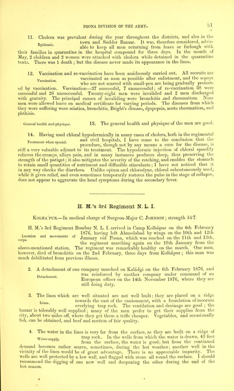 11. Cholera was prevalent during the year throughout the districts, and also in the . town and Sudder Bazaar. It was, therefore considered, advis- r>1 emic' able to keep all men returning from leave or furlough with their families in quarantine in the hospital compound for three days. In the month of May, 2 children and 2 women were attacked with cholera while detained in the quarantine tents. There was 1 death ; but the disease never made its appearance in the lines. Vaccination. 12. Vaccination and re-vaccination have been assiduously carried out. All recruits are vaccinated as soon as possible after enlistment, and the sepoys who are not scarred with small-pox are being gradually protect- ed by vaccination. Vaccination—37 successful, 7 unsuccessful; of re-vaccination 38 were successful and 26 unsuccessful. Twenty-eight men were invalided and 2 men discharged with gratuity. The principal causes of invaliding were bronchitis and rheumatism. Nme men were allowed leave on medical certificate for varying periods. The diseases from which they were suffering were sciatica, bronchitis, Bright’s disease, dyspepsia, acute rheumatism, and phthisis. General health and physique. 13. The general health and physique of the men are good. 14. Having used chloral hypodermically in many cases of cholera, both in the regimental t, , , , . , and civil hospitals, I have come to the conclusion that the procedure, though not by any means a cure tor the disease, is still a very valuable adjunct to its treatment. The hypodermic injection of chloral speedily relieves the cramps, allays pain, and in many instances produces sleep, thus preserving the strength of the patiqnt; it also mitigates the severity of the retching, and enables the stomach to retain small quantities of nutriment and diffusible stimulants; I have not noticed that it in any way checks the diarrhoea. Unlike opium and chlorodyne, chloral subcutaneously used, while it gives relief, and even sometimes temporarily restores the pulse in the stage of collapse, does not appear to aggravate the head symptoms during the secondary fever. H. M.’s 3rd Regiment N. L. I. Kolha pur.—In medical charge of Surgeon-Major C. Johnson ; strength 54-7. H. M.’s 3rd Regiment Bombay N. L. I. arrived in Camp Kolhapur on the 4th February 1876, having left Ahmedabad by wings on the 10th and 12th ^Location and movements of january vid Poona; which was reached on the 11th and 13th, the regiment marching again on the 19th January from the above-mentioned station. The regiment was remarkably healthy on the march. One man, however, died of bronchitis on the 2nd February, three days from Kolhapur ; this man was much debilitated from previous illness. A detachment of one company marched on Kaladgi on the 6th February 1876, and was reinforced by another company under command of an European officer on the 14th November 1876, where they are still doing duty. Detachment. 3. The lines which are well situated are not well built; they are placed on a ridge Lineg towards the east of the cantonment, with a foundation of moorum overlying trap rock. The ventilation and drainage are good ; the bazaar is tolerably well supplied ; many of the men prefer to get their supplies from the city, about two miles off, where they get them a trifle cheaper. Vegetables, and occasionally fish, can be obtained, and beef and mutton of fair quality. 4. The w'ater in the lines is very far from the surface, as they are built on a ridge of Water-suppl trap roc^’ In the wells from which the water is drawn, 43 feet from the surface, the water is good; but from the continued demand becomes rather scarce, sometimes, during the hot weather; another well in the vicinity of the lines would be of great advantage. There is no appreciable impurity. The wells are well protected by a low wall, and flagged with stone all round the surface. I should recommend the digging of one new well and deepening the other during the end of the hot season.