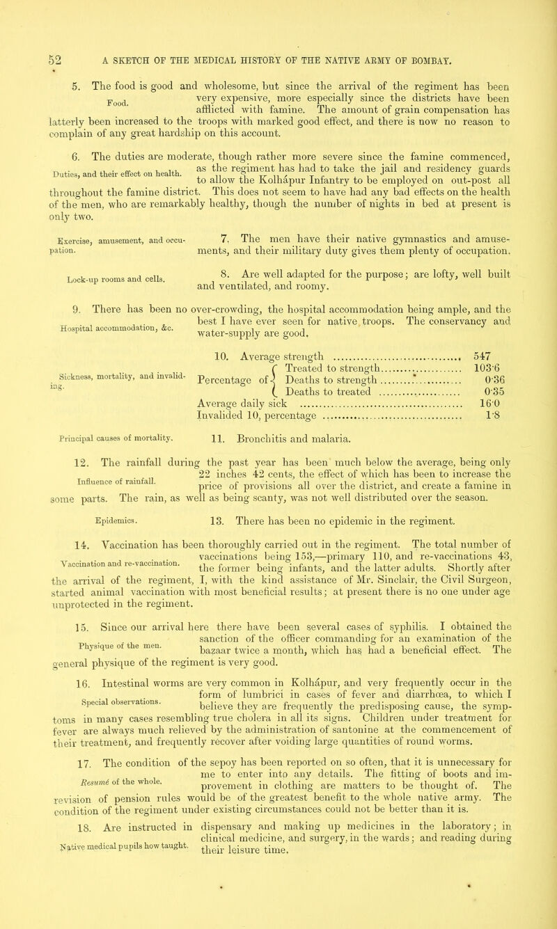 5. The food is good and wholesome, but since the arrival of the regiment has been Food very expensive, more especially since the districts have been afflicted with famine. The amount of grain compensation has latterly been increased to the troops with marked good effect, and there is now no reason to complain of any great hardship on this account. 6. The duties are moderate, though rather more severe since the famine commenced, ^ , u, as the regiment has had to take the iail and residency guards to allow the Kolhapur Infantry to be employed on out-post all throughout the famine district. This does not seem to have had any bad effects on the health of the men, who are remarkably healthy, though the number of nights in bed at present is only two. Exercise, amusement, and oecu- 7. The men have their native gymnastics and amuse- pation. meats, and their military duty gives them plenty of occupation. Lock-up rooms and cells. , 8- ^re 'vel1 adapted for the purpose; are lofty, well built and ventilated, and roomy. 9. There has been no over-crowding, the hospital accommodation being ample, and the best I have ever seen for native troops. The conservancy and Hospital accommodation, &c. j. i i ' F J water-supply are good, 10. Average strength 547 {TTPotAt! fn Q+rpno'fVi 1 Deaths to strength .'.’”.'.' * ‘. 036 Deaths to treated 0'35 Average daily sick 16'0 Invalided 10, percentage , 1 '8 Principal causes of mortality. 11. Bronchitis and malaria. The rainfall during the past year has been much below the average, being only 22 inches 42 cents, the effect of which has been to increase the price of provisions all over the district, and create a famine in some parts. The rain, as well as being scanty, was not well distributed over the season. 12. Influence of rainfall. Epidemics. 13. There has been no epidemic in the regiment. 14. Vaccination has been thoroughly carried out in the regiment. The total number of vaccinations being 153,—primary 110, and re-vaccinations 43, Vaccination and re-vaccination. the former being infants, and the latter adults. Shortly after the arrival of the regiment, I, with the kind assistance of Mr. Sinclair, the Civil Surgeon, started animal vaccination with most beneficial results; at present there is no one under age unprotected in the regiment. ] 5. Since our arrival here there have been several cases of syphilis. I obtained the sanction of the officer commanding for an examination of the Physique of the men. bazaar twice a month, which has had a beneficial effect. The general physique of the regiment is very good. 16. Intestinal worms are very common in Kolhapur, and very frequently occur in the form of lumbrici in cases of fever and diarrhoea, to which I Special observations. believe they are frequently the predisposing cause, the symp- toms in many cases resembling true cholera in all its signs. Children under treatment for fever are always much relieved by the administration of santonine at the commencement of their treatment, and frequently recover after voiding large quantities of round worms. 17. The condition of the sepoy has been reported on so often, that it is unnecessary for me to enter into any details. The fitting of boots and im- Resumi of the whole, provement in clothing are matters to be thought of. The revision of pension rules would be of the greatest benefit to the whole native army. The condition of the regiment under existing circumstances could not be better than it is. 18. Are instructed in dispensary and making up medicines in the laboratory; in clinical medicine, and surgery,in the wards; and reading during Native medical pupils how taught. leisure time<